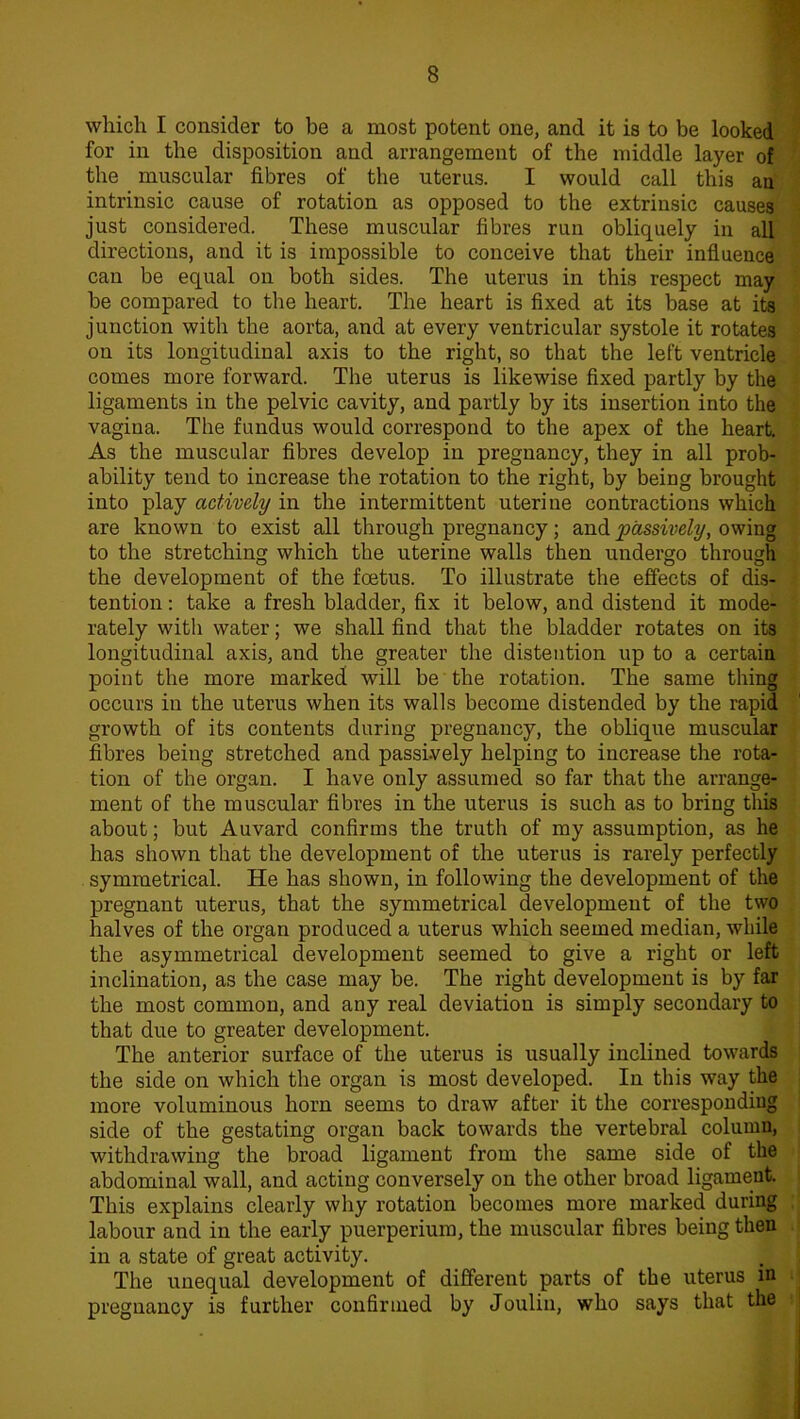 which I consider to be a most potent one, and it is to be looked for in the disposition and arrangement of the middle layer of the muscular fibres of the uterus. I would call this an intrinsic cause of rotation as opposed to the extrinsic causes just considered. These muscular fibres run obliquely in all directions, and it is impossible to conceive that their influence can be equal on both sides. The uterus in this respect may be compared to the heart. The heart is fixed at its base at its junction with the aorta, and at every ventricular systole it rotates on its longitudinal axis to the right, so that the left ventricle comes more forward. The uterus is likewise fixed partly by the ligaments in the pelvic cavity, and partly by its insertion into the vagina. The fundus would correspond to the apex of the heart. As the muscular fibres develop in pregnancy, they in all prob- ability tend to increase the rotation to the right, by being brought into play actively in the intermittent uterine contractions which are known to exist all through pregnancy; and passively, owing to the stretching which the uterine walls then undergo through the development of the foetus. To illustrate the effects of dis- tention : take a fresh bladder, fix it below, and distend it mode- rately with water; we shall find that the bladder rotates on its longitudinal axis, and the greater the distention up to a certain point the more marked will be the rotation. The same thing occurs in the uterus when its walls become distended by the rapid growth of its contents during pregnancy, the oblique muscular fibres being stretched and passively helping to increase the rota- tion of the organ. I have only assumed so far that the arrange- ment of the muscular fibres in the uterus is such as to bring this about; but Auvard confirms the truth of my assumption, as he has shown that the development of the uterus is rarely perfectly symmetrical. He has shown, in following the development of the pregnant uterus, that the symmetrical development of the two halves of the organ produced a uterus which seemed median, while the asymmetrical development seemed to give a right or left inclination, as the case may be. The right development is by far the most common, and any real deviation is simply secondary to that due to greater development. The anterior surface of the uterus is usually inclined towards the side on which the organ is most developed. In this way the more voluminous horn seems to draw after it the corresponding side of the gestating organ back towards the vertebral column, withdrawing the broad ligament from the same side of the abdominal wall, and acting conversely on the other broad ligament. This explains clearly why rotation becomes more marked during labour and in the early puerperiura, the muscular fibres being then in a state of great activity. The unequal development of different parts of the uterus in pregnancy is further confirmed by Joulin, who says that the