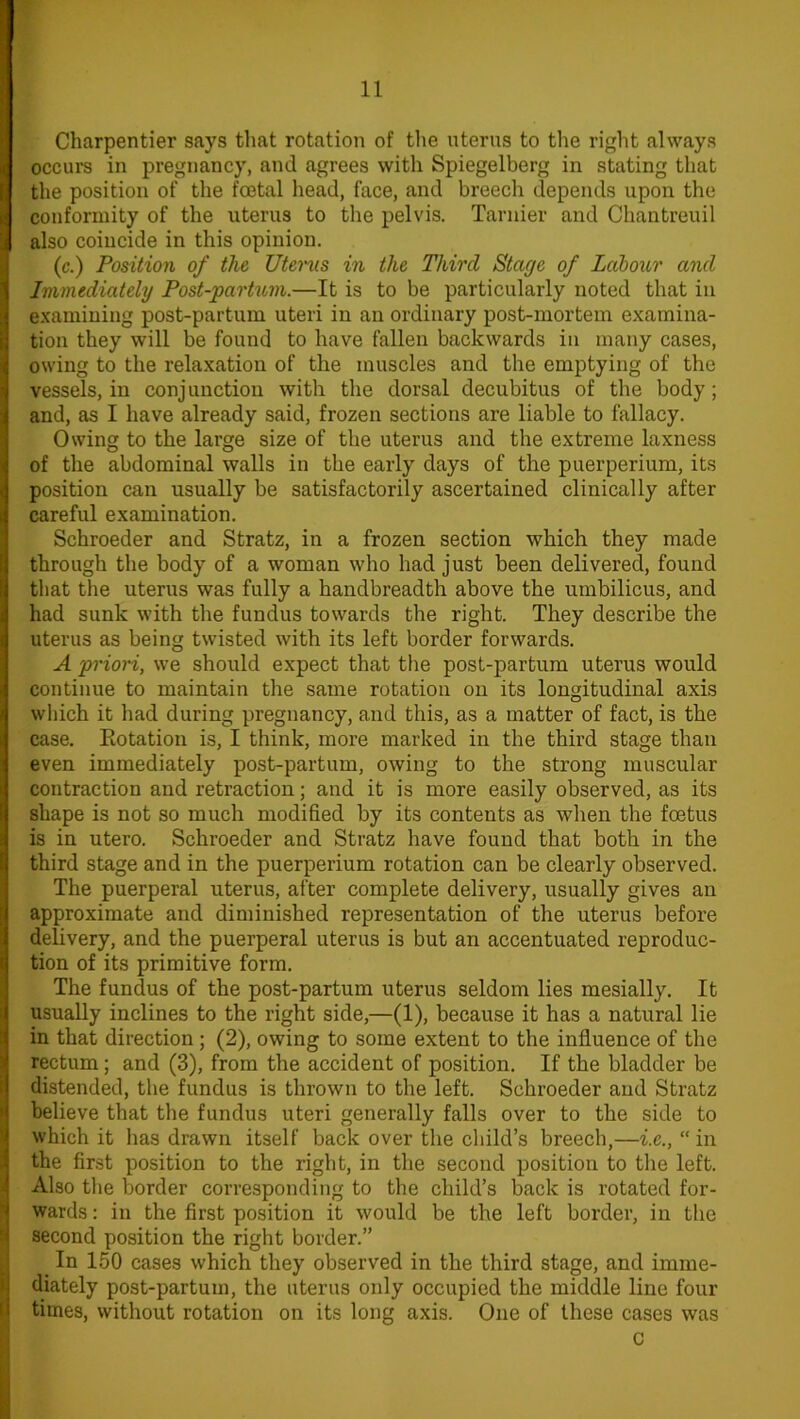 Charpentier says that rotation of the uterus to the right always occurs in pregnancy, and agrees with Spiegelberg in stating that the position of the foetal head, face, and breech depends upon the conformity of the uterus to the pelvis. Tarnier and Chantreuil also coincide in this opinion. (c.) Position of the Uterus in the Third Stage of Labour and Immediately Post-partum.—It is to be particularly noted that in examining post-partum uteri in an ordinary post-mortem examina- tion they will be fouud to have fallen backwards in many cases, owing to the relaxation of the muscles and the emptying of the vessels, in conjunction with the dorsal decubitus of the body; and, as I have already said, frozen sections are liable to fallacy. Owing to the large size of the uterus and the extreme laxness of the abdominal walls in the early days of the puerperium, its position can usually be satisfactorily ascertained clinically after careful examination. Schroeder and Stratz, in a frozen section which they made through the body of a woman who had just been delivered, found that the uterus was fully a kandbreadth above the umbilicus, and had sunk with the fundus towards the right. They describe the uterus as being twisted with its left border forwards. A priori, we should expect that the post-partum uterus would continue to maintain the same rotation on its longitudinal axis which it had during pregnancy, and this, as a matter of fact, is the case. Rotation is, I think, more marked in the third stage than even immediately post-partum, owing to the strong muscular contraction and retraction; and it is more easily observed, as its shape is not so much modified by its contents as when the foetus is in utero. Schroeder and Stratz have found that both in the third stage and in the puerperium rotation can be clearly observed. The puerperal uterus, after complete delivery, usually gives an approximate and diminished representation of the uterus before delivery, and the puerperal uterus is but an accentuated reproduc- tion of its primitive form. The fundus of the post-partum uterus seldom lies mesially. It usually inclines to the right side,—(1), because it has a natural lie in that direction; (2), owing to some extent to the influence of the rectum; and (3), from the accident of position. If the bladder be distended, the fundus is thrown to the left. Schroeder and Stratz believe that the fundus uteri generally falls over to the side to which it has drawn itself back over the child’s breech,—i.e., “ in the first position to the right, in the second position to the left. Also the border corresponding to the child’s back is rotated for- wards : in the first position it would be the left border, in the second position the right border.” _ In 150 cases which they observed in the third stage, and imme- diately post-partum, the uterus only occupied the middle line four times, without rotation on its long axis. One of these cases was c