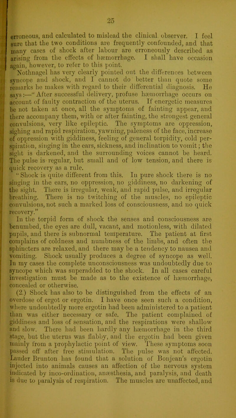 u M erroneous, and calculated to mislead the clinical observer. I feel sure that the two conditions are frequently confounded, and that many cases of shock after labour are erroneously described as arising from the effects of haemorrhage. I shall have occasion again, however, to refer to this point. Nothnagel has very clearly pointed out the differences between syncope and shock, and I cannot do better than quote some remarks he makes with regard to their differential diagnosis. He says:—“After successful delivery, profuse haemorrhage occurs on account of faulty contraction of the uterus. If energetic measures be not taken at once, all the symptoms of fainting appear, and there accompany them, with or after fainting, the strongest general convulsions, very like epileptic. The symptoms are oppression, sighing and rapid respiration, yawning, paleness of the face, increase of oppression with giddiness, feeling of general torpidity, cold per- spiration, singing in the ears, sickness, and inclination to vomit; the sight is darkened, and the surrounding voices cannot be heard. The pulse is regular, but small and of low tension, and there is quick recovery as a rule. “ Shock is quite different from this. In pure shock there is no singing in the ears, no oppression, no giddiness, no darkening of the sight. There is irregular, weak, and rapid pulse, and irregular breathing. There is no twitching of the muscles, no epileptic convulsions, not such a marked loss of consciousness, and no quick recovery.” In the torpid form of shock the senses and consciousness are benumbed, the eyes are dull, vacant, and motionless, with dilated pupils, and there is subnormal temperature. The patient at first complains of coldness and numbness of the limbs, and often the sphincters are relaxed, and there may be a tendency to nausea and vomiting. Shock usually produces a degree of syncope as well. In my cases the complete unconsciousness was undoubtedly due to syncope which was superadded to the shock. In all cases careful investigation must be made as to the existence of haemorrhage, concealed or otherwise. (2.) Shock has also to be distinguished from the effects of an overdose of ergot or ergotin. I have once seen such a condition, where undoubtedly more ergotin had been administered to a patient than was either necessary or safe. The patient complained of giddiness and loss of sensation, and the respirations were shallow and slow. There had been hardly any haemorrhage in the third stage, but the uterus was flabby, and the ergotin had been given mainly from a prophylactic point of view. These symptoms soon passed off after free stimulation. The pulse was not affected. Lauder Brunton has found that a solution of Bonjean’s ergotin injected into animals causes an affection of the nervous system indicated by inco-ordination, anaesthesia, and paralysis, and death is due to paralysis of respiration. The muscles are unaffected, and