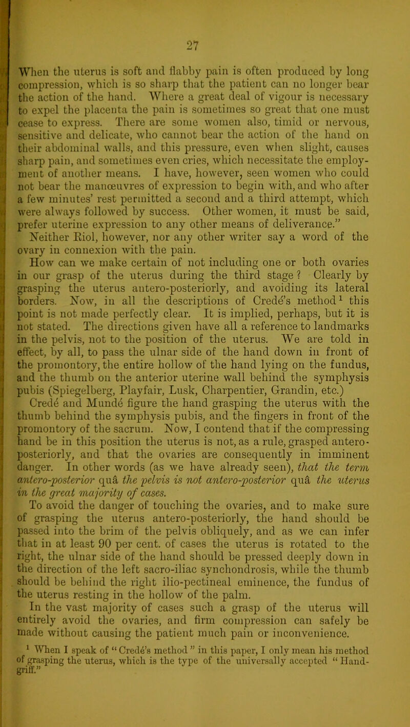 When the uterus is soft and flabby pain is often produced by long compression, which is so sharp that the patient can no longer bear the action of the hand. Where a great deal of vigour is necessary to expel the placenta the pain is sometimes so great that one must cease to express. There are some women also, timid or nervous, sensitive and delicate, who cannot bear the action of the hand on their abdominal walls, and this pressure, even when slight, causes sharp pain, and sometimes even cries, which necessitate the employ- ment of another means. I have, however, seen women who could not bear the manoeuvres of expression to begin with, and who after a few minutes’ rest permitted a second and a third attempt, which were always followed by success. Other women, it must be said, prefer uterine expression to any other means of deliverance.” Neither Eiol, however, nor any other writer say a word of the ovary in connexion with the pain. How can wTe make certain of not including one or both ovaries in our grasp of the uterus during the third stage ? Clearly by grasping the uterus antero-posteriorly, and avoiding its lateral borders. Now, in all the descriptions of Crede’s method1 this point is not made perfectly clear. It is implied, perhaps, but it is not stated. The directions given have all a reference to landmarks in the pelvis, not to the position of the uterus. We are told in effect, by all, to pass the ulnar side of the hand down in front of the promontory, the entire hollow of the hand lying on the fundus, and the thumb on the anterior uterine wall behind the symphysis pubis (Spiegelberg, Playfair, Lusk, Charpentier, Grandin, etc.) Credd and Munde figure the hand grasping the uterus with the thumb behind the symphysis pubis, and the fingers in front of the promontory of the sacrum. Now, I contend that if the compressing hand be in this position the uterus is not, as a rule, grasped antero- posteriorly, and that the ovaries are consequently in imminent danger. In other words (as we have already seen), that the term antero-posterior qua the pelvis is not antero-posterior quft the uterus in the great majority of cases. To avoid the danger of touching the ovaries, and to make sure of grasping the uterus antero-posteriorly, the hand should be passed into the brim of the pelvis obliquely, and as we can infer that in at least 90 per cent, of cases the uterus is rotated to the right, the ulnar side of the hand should be pressed deeply down in the direction of the left sacro-iliac synchondrosis, while the thumb should be behind the right ilio-pectineal eminence, the fundus of the uterus resting in the hollow of the palm. In the vast majority of cases such a grasp of the uterus will entirely avoid the ovaries, and firm compression can safely be made without causing the patient much pain or inconvenience. 1 When I speak of “ Credo’s method ” in this paper, I only mean his method of grasping the uterus, which is the type of the universally accepted “ Hand- griff.”