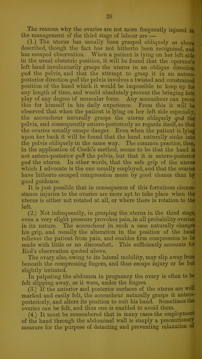 The reasons why the ovaries are not more frequently injured in the management of the third stage of labour are:— (1.) The uterus has usually been grasped obliquely as above described, though the fact has not hitherto been recognised, and has escaped observation. When a patient is lying on her left side in the usual obstetric position, it will be found that the operator’s left hand involuntarily grasps the uterus in an oblique direction qud the pelvis, and that the attempt to grasp it in an antero- posterior direction qud the pelvis involves a twisted and constrained position of the hand which it would be impossible to keep up for any length of time, and would absolutely prevent the bringing into play of any degree 'of muscular force. Any accoucheur can prove this for himself in his daily experience. From this it will be observed that when the patient is lying on her left side especially, the accoucheur naturally grasps the uterus obliquely qud the pelvis, and consequently antero-posteriorly as regards itself, so that the ovaries usually escape danger. Even when the patient is lying upon her back it will be found that the hand naturally sinks into the pelvis obliquely in the same way. The common practice, then, in the application of Crede’s method, seems to be that the hand is not antero-posterior qud the pelvis, but that it is antero-posterior qud the uterus. In other words, that the safe grip of the uterus which I advocate is the one usually employed, and that the ovaries have hitherto escaped compression more by good chance than by good guidance. It is just possible that in consequence of this fortuitous circum- stance injuries to the ovaries are more apt to take place when the uterus is either not rotated at all, or where there is rotation to the left. (2.) Not infrequently, in grasping the uterus in the third stage, even a very slight pressure provokes pain, in all probability ovarian in its nature. The accoucheur in such a case naturally changes his grip, and usually the alteration in the position of the hand relieves the patient from pain, and enables firm compression to be made with little or no discomfort. This sufficiently accounts for Eiol’s observation quoted above. The ovary also, owing to its lateral mobility, may slip away from beneath the compressing fingers, and thus escape injury or be but slightly irritated. In palpating the abdomen in pregnancy the ovary is often to be felt slipping away, as it were, under the fingers. (3.) If the anterior and posterior surfaces of the uterus are well marked and easily felt, the accoucheur naturally grasps it antero- posteriorly, and alters its position to suit his hand. Sometimes the ovaries can be felt, and thus one is enabled to avoid them. (4.) It must be remembered that in many cases the employment of the hand through the abdominal wall is simply a precautionary measure for the purpose of detecting and preventing relaxation of