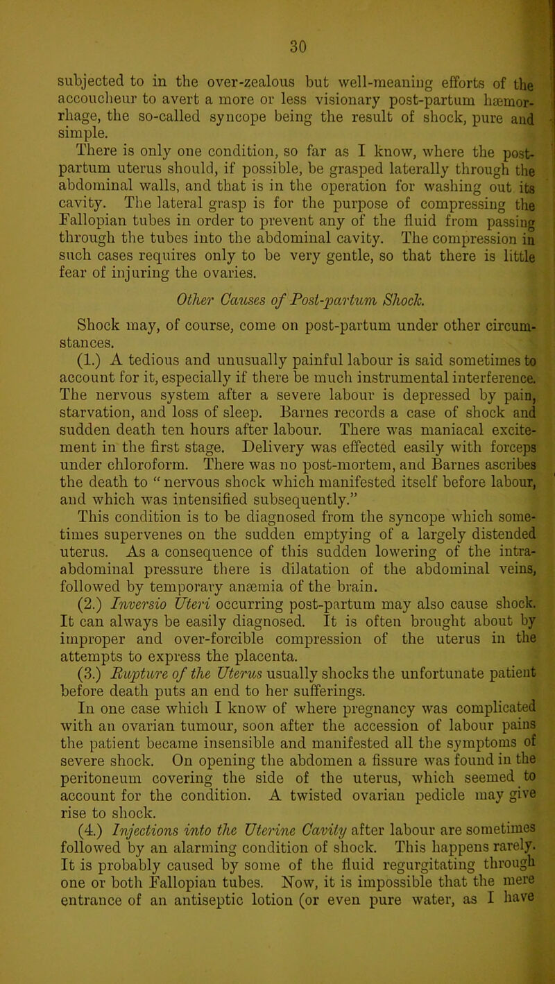 subjected to in the over-zealous but well-meaning efforts of the accoucheur to avert a more or less visionary post-partum haemor- rhage, the so-called syncope being the result of shock, pure and simple. There is only one condition, so far as I know, where the post- partum uterus should, if possible, be grasped laterally through the abdominal walls, and that is in the operation for washing out its cavity. The lateral grasp is for the purpose of compressing the Fallopian tubes in order to prevent any of the fluid from passing through the tubes into the abdominal cavity. The compression in such cases requires only to be very gentle, so that there is little fear of injuring the ovaries. Other Causes of Post-partum Shock. Shock may, of course, come on post-partum under other circum- stances. (1.) A tedious and unusually painful labour is said sometimes to account for it, especially if there be much instrumental interference. The nervous system after a severe labour is depressed by pain, starvation, and loss of sleep. Barnes records a case of shock and sudden death ten hours after labour. There was maniacal excite- ment in the first stage. Delivery was effected easily with forceps under chloroform. There was no post-mortem, and Barnes ascribes the death to “ nervous shock which manifested itself before labour, and which was intensified subsequently.” This condition is to be diagnosed from the syncope which some- times supervenes on the sudden emptying of a largely distended uterus. As a consequence of this sudden lowering of the intra- abdominal pressure there is dilatation of the abdominal veins, followed by temporary anaemia of the brain. (2.) Inversio Uteri occurring post-partum may also cause shock. It can always be easily diagnosed. It is often brought about by improper and over-forcible compression of the uterus in the attempts to express the placenta. (3.) Rapture of the Uterus usually shocks the unfortunate patient before death puts an end to her sufferings. In one case which I know of where pregnancy was complicated with an ovarian tumour, soon after the accession of labour pains the patient became insensible and manifested all the symptoms of severe shock. On opening the abdomen a fissure was found in the peritoneum covering the side of the uterus, which seemed to account for the condition. A twisted ovarian pedicle may give rise to shock. (4.) Injections into the Uterine Cavity after labour are sometimes followed by an alarming condition of shock. This happens rarely. It is probably caused by some of the fluid regurgitating through one or both Fallopian tubes. Now, it is impossible that the mere entrance of an antiseptic lotion (or even pure water, as I have