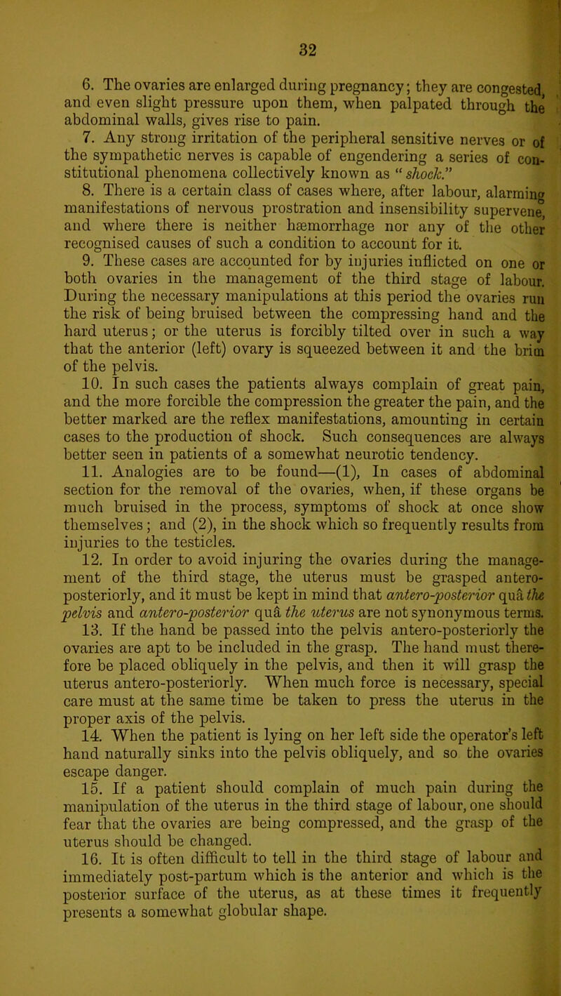 6. The ovaries are enlarged during pregnancy; they are congested and even slight pressure upon them, when palpated through the abdominal walls, gives rise to pain. 7. Any strong irritation of the peripheral sensitive nerves or of the sympathetic nerves is capable of engendering a series of con- stitutional phenomena collectively known as “ shock.” 8. There is a certain class of cases where, after labour, alarming manifestations of nervous prostration and insensibility supervene and where there is neither haemorrhage nor any of the other recognised causes of such a condition to account for it. 9. These cases are accounted for by injuries inflicted on one or both ovaries in the management of the third stage of labour. During the necessary manipulations at this period the ovaries run the risk of being bruised between the compressing hand and the hard uterus; or the uterus is forcibly tilted over in such a way that the anterior (left) ovary is squeezed between it and the brim of the pelvis. 10. In such cases the patients always complain of great pain, and the more forcible the compression the greater the pain, and the better marked are the reflex manifestations, amounting in certain cases to the production of shock. Such consequences are always better seen in patients of a somewhat neurotic tendency. 11. Analogies are to be found—(1), In cases of abdominal section for the removal of the ovaries, when, if these organs be much bruised in the process, symptoms of shock at once show themselves ; and (2), in the shock which so frequently results from injuries to the testicles. 12. In order to avoid injuring the ovaries during the manage- ment of the third stage, the uterus must be grasped antero- posteriorly, and it must be kept in mind that antero-posterior qua the pelvis and antero-posterior quft the uterus are not synonymous terms. 13. If the hand be passed into the pelvis antero-posteriorly the ovaries are apt to be included in the grasp. The hand must there- fore be placed obliquely in the pelvis, and then it will grasp the uterus antero-posteriorly. When much force is necessary, special care must at the same time be taken to press the uterus in the proper axis of the pelvis. 14. When the patient is lying on her left side the operator’s left hand naturally sinks into the pelvis obliquely, and so the ovaries escape danger. 15. If a patient should complain of much pain during the manipulation of the uterus in the third stage of labour, one should fear that the ovaries are being compressed, and the grasp of the uterus should be changed. 16. It is often difficult to tell in the third stage of labour and immediately post-partum which is the anterior and which is the posterior surface of the uterus, as at these times it frequently presents a somewhat globular shape.