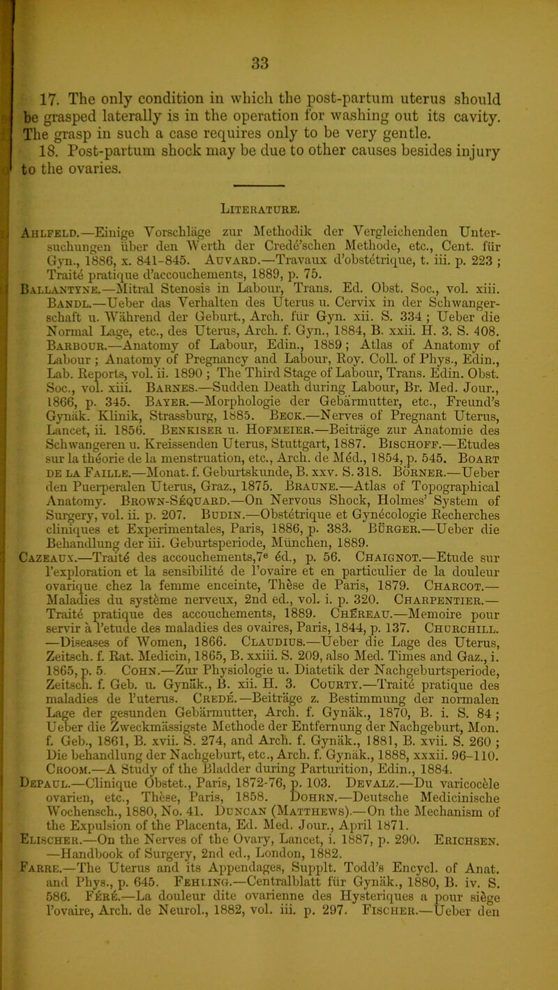 17. The only condition in which the post-partum uterus should be grasped laterally is in the operation for washing out its cavity. The grasp in such a case requires only to be very gentle. 18. Post-partum shock may be due to other causes besides injury c to the ovaries. Literature. j Ahlfeld.—Einige Vorschliige zur Methodik der Vergleichenden Unter- suehungen liber den Wertb der Credd’schen Metbode, etc., Cent, fur Gyn., 1886, x. 841-845. Auvard.—Travaux d’obstetrique, t. iii. p. 223 ; Traite pratique d’accoucliements, 1889, p. 75. | Ballantyne.—Mitral Stenosis in Labour, Trans. Ed. Obst. Soc., vol. xiii. Bandl.—Ueber das Yerbalten des Uterus u. Cervix in der Schwanger- schaft u. Wahrend der Geburt., Arch, fur Gyn. xii. S. 334 ; Ueber die Normal Lage, etc., des Uterus, Arch. f. Gyn., 1884, B. xxii. H. 3. S. 408. Barbour.—Anatomy of Labour, Edin., 1889 ; Atlas of Anatomy of Labour ; Anatomy of Pregnancy and Labour, Roy. Coll, of Phys., Edin., Lab. Reports, vol. ii. 1890 ; The Third Stage of Labour, Trans. Edin. Obst. Soc., vol. xiii. Barnes.—Sudden Death during Labour, Br. Med. Jour., 1866, p. 345. Bayer.—Morphologie der Gebarmutter, etc., Freund’s Gyniik. Klinik, Strassburg, lb85. Beck.—Nerves of Pregnant Uterus, Lancet, ii. 1856. Benkiser u. Hofmeier.—Beitrage zur Anatomie des Schwangeren u. Kreissenden Uterus, Stuttgart, 1887. Bischoff.—Etudes sur la theorie de la menstruation, etc., Arch, de Med., 1854, p. 545. Boart de la Faille.—Monat. f. Geburtskunde, B. xxv. S. 318. Burner.—Ueber den Puerperalen Uterus, Graz., 1875. Braune.—Atlas of Topographical Anatomy. Brown-Sequard.—On Nervous Shock, Holmes’ System of Surgery, vol. ii. p. 207. Budin.—Obstetrique et Gynecologie Recherches cliniques et Experimentales, Paris, 1886, p. 383. Burger.—Ueber die Behandlung der iii. Geburtsperiode, Muncnen, 1889. Cazeaux.—Traits des accouchements,7e <5d., p. 56. Chaignot.—Etude sur l’exploration et la sensibility de Povaire et en particulier de la douleur ovarique chez la femme enceinte, These de Paris, 1879. Charcot.— Maladies du syst£me nerveux, 2nd ed., vol. i. p. 320. Charpentier.— Traite pratique des accouchements, 1889. ChEreau.—Memoire pour servir a l’etude des maladies des ovaires, Paris, 1844, p. 137. Churchill. —Diseases of Women, 1866. Claudius.—Ueber die Lage des Uterus, Zeitsch. f. Rat. Medicin, 1865, B. xxiii. S. 209, also Med. Times and Gaz., i. 1865, p. 5. Cohn.—Zur Physiologic u. Diatetik der Nachgeburtsperiode, Zeitsch. f. Geb. u. Gyniik., B. xii. H. 3. Courty.—Traite pratique des maladies de l’uterus. Crede.—Beitrage z. Bestimmung der normalen Lage der gesunden Gebiinnutter, Arch. f. Gyniik., 1870, B. i. S. 84 ; Ueber die Zweckmas3igste Metbode der Entfernung der Nachgeburt, Mon. f. Geb., 1861, B. xvii. S. 274, and Arch. f. Gyniik., 1881, B. xvii. S. 260 ; Die behandlung der Nachgeburt, etc., Arch. f. Gyniik., 1888, xxxii. 96-110. Groom.—A Study of the Bladder during Parturition, Edin., 1884. Depaul.—Clinique Obstet., Paris, 1872-76, p. 103. Devalz.—Du varicocele ovarien, etc., Thfese, Paris, 1858. Dohrn.—Deutsche Medicinische Wochensch., 1880, No. 41. Duncan (Matthews).—On the Mechanism of the Expulsion of the Placenta, Ed. Med. Jour., April 1871. Elischer.—On the Nerves of the Ovary, Lancet, i. 1887, p. 290. Erichsen. —Handbook of Surgery, 2nd ed., London, 1882. Farre.—The Uterus and its Appendages, Supplt. Todd’s Encycl. of Anat. and Phys., p. 645. Fehling.—Centralblatt i'iir Gyniik., 1880, B. iv. S. 586. Fere.—La douleur dite ovarienne des Hysteriques a pour siSge l’ovaire, Arch, de Neurol., 1882, vol. iii. p. 297. Fischer.—Ueber den