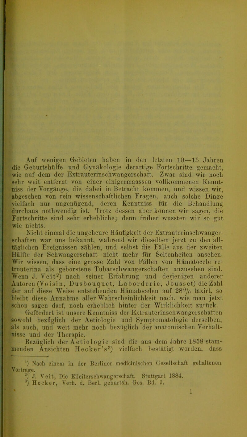Auf wenigen Gebieten haben in den letzten 10—15 Jahren die Geburtshülfe und Gynäkologie derartige Fortschritte gemacht, wie auf dem der Extrauterinschwangerschaft. Zwar sind wir noch sehr weit entfernt von einer einigermaassen vollkommenen Kennt- niss der Vorgänge, die dabei in Betracht kommen, und wissen wir, abgesehen von rein wissenschaftlichen Fragen, auch solche Dinge vielfach nur ungenügend, deren Kenntniss für die Behandlung durchaus nothwendig ist. Trotz dessen aber können wir sagen, die Fortschritte sind sehr erhebliche; denn früher wussten wir so gut wie nichts. Nicht eipmal die ungeheure Häufigkeit der Extrauterinschwanger- schaften war uns bekannt, während wir dieselben jetzt zu den all- täglichen Ereignissen zählen, und selbst die Fälle aus der zweiten Hälfte der Schwangerschaft nicht mehr für Seltenheiten ansehen. Wir wissen, dass eine grosse Zahl von Fällen von Härnatocele re- trouterina als geborstene Tubarschwangerscliaften anzusehen sind. Wenn J. Veit* 2) nach seiner Erfahrung und derjenigen anderer Autoren (Voisin, Dusbouquet, Laborderie, Jousset) die Zahl der auf diese Weise entstehenden Hämatocelen auf 28% taxirt, so bleibt diese Anuahme aller Wahrscheinlichkeit nach, wie man jetzt schon sagen darf, noch erheblich hinter der Wirklichkeit zurück. Gefördert ist unsere Kenntniss der Extrauterinschwangerschaften sowohl bezüglich der Aetiologie und Symptomatologie derselben, als auch, und weit mehr noch bezüglich der anatomischen Verhält- nisse und der Therapie. Bezüglich der Aetiologie sind die aus dem Jahre 1858 stam- menden Ansichten Hecker’s3) vielfach bestätigt worden, dass *) Nach einem in der Berliner medicinischen Gesellschaft gehaltenen Vortrage. 2) J. Veit, Die Eileiterschwangerschaft. Stuttgart 1884. 3) Hecker, Verh. d. Berl. geburtsh. Ges. Bd. 9.