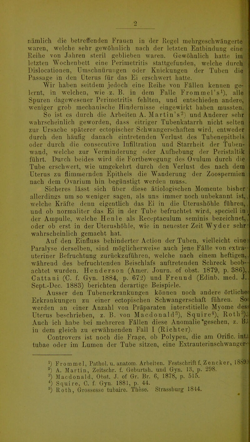 nämlich die betreffenden Frauen in der Regel mehrgeschwängerte waren, welche sehr gewöhnlich nach der letzten Entbindung eine Reihe von Jahren steril geblieben waren. Gewöhnlich hatte im letzten Wochenbett eine Perimetritis stattgefunden, welche durch Dislocationen, Umschnürungen oder Knickungen der Tuben die Passage in den Uterus für das Ei erschwert hatte. Wir haben seitdem jedoch eine Reihe von Fällen kennen ge- lernt, in welchen, wie z. B. in dem Falle Frorninel’s1), alle Spuren dagewesener Perimetritis fehlten, und entschieden andere, weniger grob mechanische Hindernisse eingewirkt haben mussten. So ist es durch die Arbeiten A. Martin’s2) und Anderer sehr wahrscheinlich geworden, dass eitriger Tubenkatarrh nicht selten zur Ursache späterer ectopischer Schwangerschaften wird, entweder durch den häufig danach eintretenden Verlust des Tubenepithels oder durch die consecutive Infiltration und Starrheit der Tuben- wand, welche zur Verminderung oder Aufhebung der Peristaltik führt. Durch beides wird die Fortbewegung des Ovulum durch die Tube erschwert, wie umgekehrt durch den Verlust des nach dem Uterus zu flimmernden Epithels die Wanderung der Zoospermien nach dem Ovarium hin begünstigt werden muss. Sicheres lässt sich über diese ätiologischen Momente bisher allerdings umsoweniger sagen, als uns immer noch uubekannt ist,, welche Kräfte denn eigentlich das Ei in die Uterushöhle führen, und ob normaliter das Ei in der Tube befruchtet wird, speciell in i der Ampulle, welche Heule als Receptaculum seminis bezeichnet, oder ob erst in der Uterushöhle, wie in neuester Zeit Wyder sehr wahrscheinlich gemacht hat. Auf den Einfluss behinderter Action der Tuben, vielleicht eiue Paralyse derselben, sind möglicherweise auch jene Fälle von extra- uteriner Befruchtung zurückzuführen, welche nach einem heftigen, während des befruchtenden Beischlafs auftreteuden Schreck beob- achtet wurden. Henderson (Arner. Journ. of obst. 1879, p. 386),. Cattani (C. f. Gyn. 1884, p. 672) und Freund (Edinb. med. J. Sept.-Dec. 1883) berichten derartige Beispiele. Ausser den Tubenerkrankungen können noch andere örtliche- Erkrankungen zu einer ectopischeu Schwangerschaft führen. So werden au einer Anzahl von Präparaten interstitielle Myome des- Uterus beschrieben, z. B. von Macdonald3), Squire4), Roth’). Auch ich habe bei mehreren Fällen diese Anomalie'gesehen, z. B. in dem gleich zu erwähnenden Fall I (Richter). Controvers ist noch die Frage, ob Polypeu, die am Orific. int. tubae oder im Lumen der Tube sitzen, eine Extrauterinschwauger- x) Frommei, Pathol. u. anatom. Arbeiten. Festschrift f. Zencker, 1889-' 2) A. Martin, Zeitschr. f. Geburtsh. und Gyn. 13, p. 298. 3) Macdonald, Obst. J. of Gr. Br. 6, 1878, p. 515. 4) Squire, C. f. Gyn. 1881, p. 44. &) ltoth, Grossesse tubaire. These. Strassburg 1844.