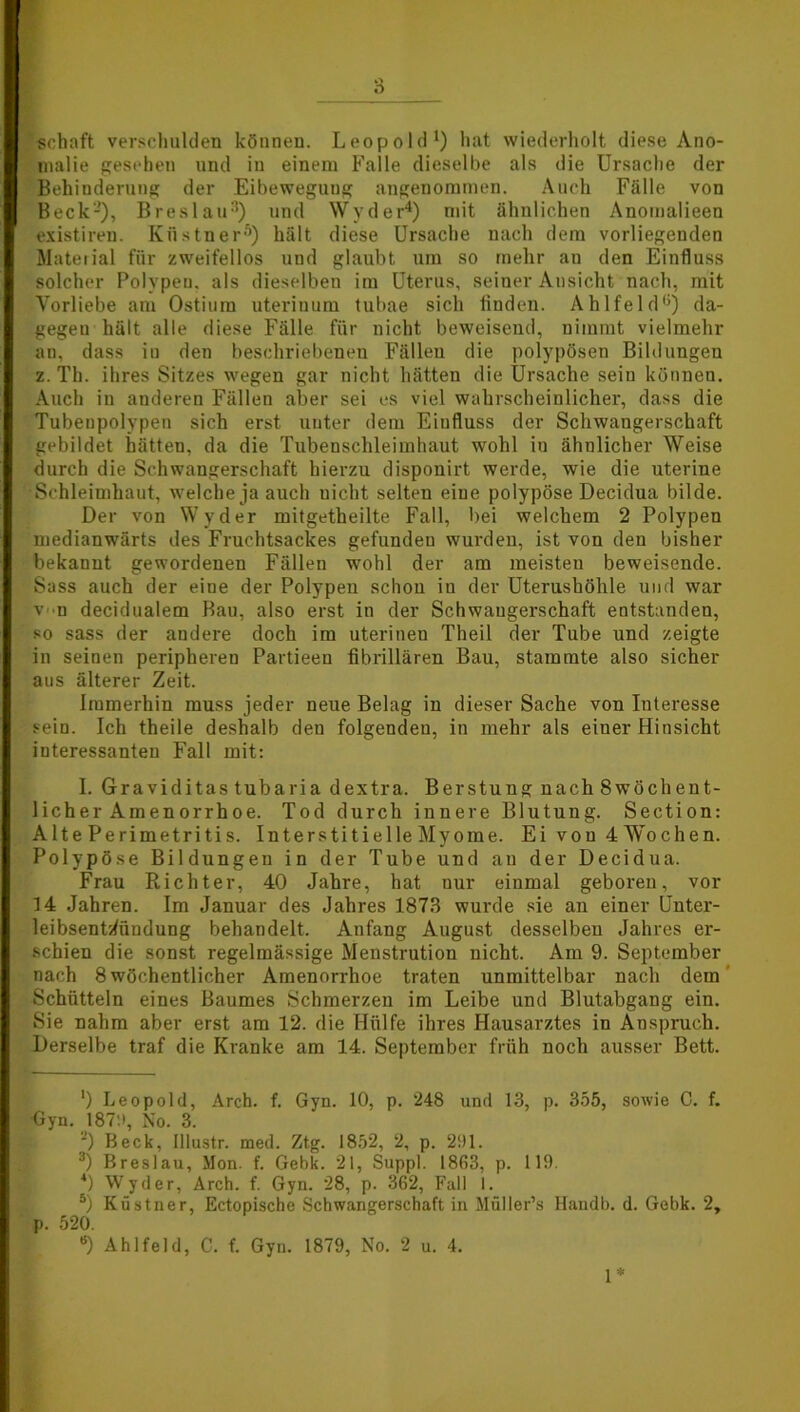 Schaft verschulden können. Leopold1 *) hat wiederholt diese Ano- malie gesehen und iu einem Falle dieselbe als die Ursache der Behinderung der Eibewegung angenommen. Auch Fälle von Beck-), Breslau3) und Wyder4) mit ähnlichen Anomalieen existiren. Küstner5) hält diese Ursache nach dem vorliegenden Material für zweifellos und glaubt um so mehr au den Einfluss solcher Polypen, als dieselbeu im Uterus, seiner Ansicht nach, mit Vorliebe am Ostium uterinum tubae sich linden. Ahlfeld0) da- gegeu hält alle diese Fälle für nicht beweisend, nimmt vielmehr an, dass in den beschriebenen Fällen die polypösen Bildungen z. Th. ihres Sitzes wegen gar nicht hätten die Ursache seiu können. Auch iu anderen Fällen aber sei es viel wahrscheinlicher, dass die Tubenpolypen sich erst unter dem Einfluss der Schwangerschaft gebildet hätten, da die Tubenschleimhaut wohl iu ähnlicher Weise durch die Schwangerschaft hierzu disponirt werde, wie die uterine Schleimhaut, welche ja auch uicht selten eine polypöse Decidua bilde. Der von Wyder mitgetheilte Fall, bei welchem 2 Polypen medianwärts des Fruchtsackes gefundeu wurden, ist von deu bisher bekannt gewordenen Fällen wohl der am meisten beweisende. Sass auch der eine der Polypen schon iu der Uterushöhle und war v n decidualem Bau, also erst in der Schwangerschaft entstanden, so sass der andere doch im uterinen Theil der Tube und zeigte in seinen peripheren Partieen fibrillären Bau, stammte also sicher aus älterer Zeit. Immerhin muss jeder neue Belag in dieser Sache von Interesse sein. Ich theile deshalb den folgenden, in mehr als einer Hinsicht interessanten Fall mit: I. Graviditas tubaria dextra. Berstung nachSwöchent- licher Amenorrhoe. Tod durch innere Blutung. Seetion: Alte Perimetritis. Interstitielle Myome. Ei von 4 Wochen. Polypöse Bildungen in der Tube und au der Decidua. Frau Richter, 40 Jahre, hat nur einmal geboren, vor 14 Jahren. Im Januar des Jahres 1873 wurde sie au einer Unter- leibsentJündung behandelt. Anfang August desselben Jahres er- schien die sonst regelmässige Menstrution nicht. Am 9. September nach 8 wöchentlicher Amenorrhoe traten unmittelbar nach dem Schütteln eines Baumes Schmerzen im Leibe und Blutabgang ein. Sie nahm aber erst am 12. die Hülfe ihres Hausarztes in Anspruch. Derselbe traf die Kranke am 14. September früh noch ausser Bett. ') Leopold, Arch. f. Gyn. 10, p. 248 und 13, p. 355, sowie C. f. Gyn. 187:>, No. 3. ') Beck, Illustr. med. Ztg. 1852, 2, p. 291. 3) Breslau, Mon. f. Gebk. 21, Suppl. 1863, p. 119. 4) Wyder, Arch. f. Gyn. 28, p. 362, Fall 1. 5) Küstner, Ectopische Schwangerschaft in Müller’s Handb. d. Gebk. 2, p. 520. *) Ahlfeld, C. f. Gyn. 1879, No. 2 u. 4. 1*