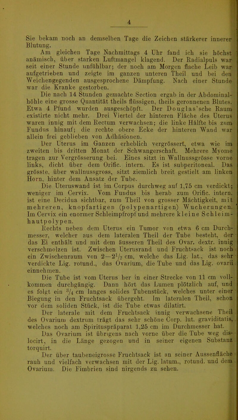 Sie bekam noch an demselben Tage die Zeichen stärkerer innerer Blutung. Am gleichen Tage Nachmittags 4 Uhr fand ich sie höchst anämisch, über starken Luftmangel klagend. Der Radialpuls war seit einer Stunde unfühlbar; der noch am Morgen flache Leib war aufgetrieben und zeigte im ganzen unteren Theil und bei den Weichengegenden ausgesprochene Dämpfung. Nach einer Stunde war die Kranke gestorben. Die nach 14 Stunden gemachte Section ergab in der Abdominal- höhle eine grosse Quantität theils flüssigen, theils geronnenen Blutes. Etwa 4 Pfund wurden ausgeschöpft. Der Douglas’sche Raum existirte nicht mehr. Drei Viertel der hinteren Fläche des Uterus waren innig mit dem Rectum verwachsen; die linke Hälfte bis zum Fundus hinauf; die rechte obere Ecke der hinteren Wand war allein frei geblieben von Adhäsionen. Der Uterus im Ganzen erheblich vergrössert, etwa wie im zweiten bis dritten Monat der Schwangerschaft. Mehrere Myome tragen zur Vergrösserung bei. Eines sitzt in Walluussgrösse vorne links, dicht über dem Orific. intern. Es ist subperitoneal. Das grösste, über wallnussgross, sitzt ziemlich breit gestielt am linken Horn, hinter dem Ansatz der Tube. Die Uteruswand ist im Corpus durchweg auf 1,75 cm verdicktj weniger im Cervix. Vom Fuudus bis herab zum Orific. intern, ist eine Decidua sichtbar, zum Theil von grosser Mächtigkeit, mit mehreren, knopfartigen (polypenartigen) Wucherungen. Im Cervix ein enormer Schleimpfropf und mehrere kleine Schleim- hautpolypen. Rechts neben dem Uterus ein Tumor von etwa 6 cm Durch- messer, welcher aus dem lateralen Theil der Tube besteht, der das Ei enthält und mit dem äusseren Theil des Ovar, dextr. innig verschmolzen ist. Zwischen Uterusrand und Fruchtsack ist noch ein Zwischenraum von 2 — 21/% cm, welche das Lig. lat., das sehr verdickte Lig. rotuncl., das Ovarium, die Tube und das Lig. ovarii einnehmen. Die Tube ist vom Uterus her in einer Strecke von 11 cm voll- kommen durchgängig. Dann hört das Lumen plötzlich auf, und es folgt ein a/4 cm langes solides Tubenstück, welches unter einer Biegung in den Fruchtsack übergeht. Im lateralen Theil, schon vor dem soliden Stück, ist die Tube etwas dilatirt. Der laterale mit dem Fruchtsack innig verwachsene Theil des Ovarium dextrum trägt das sehr schöne Corp. lut. graviditatis, welches noch am Spirituspräparat 1,25 cm im Durchmesser hat. Das Ovarium ist übrigens nach vorne über die Tube weg dis- locirt, in die Länge gezogen und in seiner eigenen Substanz torquirt. Der über taubeneigrosse Fruchtsack ist an seiner Aussenfläche rauh und vielfach verwachsen mit der Lig. latum., rotuud. und dem Ovarium. Die Fimbrien sind nirgends zu sehen.