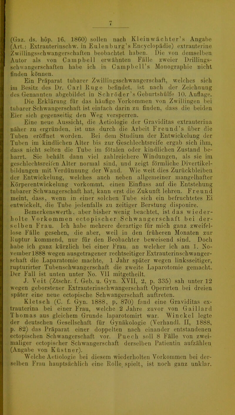 i (Gaz. ds. höp. 16, 1860) sollen nach Kleinwächter’s Angabe (Art.: Extrauterinschw. in Eulenburg’s Encyclopädie) extrauterine Zwillingsschwangerschaften beobachtet haben. Die von demselben Autor als von Campbell erwähnten Fälle zweier Drillings- schwangerschaften habe ich in CampbeH’s Monographie nicht finden können. Ein Präparat tubarer Zwillingsschwangerschaft, welches sich im Besitz des Dr. Carl Rüge befindet, ist nach der Zeichnung des Genannten abgebildet in Schröder’s Geburtshülfe 10. Auflage. Die Erklärung für das häufige Vorkommen von Zwillingen bei tubarer Schwangerschaft ist einfach darin zu finden, dass die beiden Eier sich gegenseitig den Weg versperren. Eine neue Aussicht, die Aetiologie der Graviditas extrauteriua näher zu ergründen, ist uns durch die Arbeit Freund’s über die Tuben eröffnet worden. Bei dem Studium der Entwickelung der Tuben im kindlichen Alter bis zur Geschlechtsreife ergab sich ihm, dass nicht selten die Tube im fötalen oder kindlichen Zustand be- harrt. Sie behält dann viel zahlreichere Windungen, als sie im gesehlechtsreifen Alter normal sind, und zeigt förmliche Divertikel- bildungen mit Verdünnung der Wand. Wie weit dies Zurückbleiben der Entwickelung, welches auch neben allgemeiner mangelhafter Körperentwickelung vorkommt, einen Einfluss auf die Entstehung tubarer Schwangerschaft hat, kann erst die Zukunft lehren. Freund meint, dass, wenn in einer solchen Tube sich ein befruchtetes Ei entwickelt, die Tube jedenfalls zu zeitiger Berstung dispouire. Bemerkenswerth, aber bisher wenig beachtet, ist das wieder- holte Vorkommen ectopischer Schwangerschaft bei der- selben Frau. Ich habe mehrere derartige für mich ganz zweifel- lose Fälle gesehen, die aber, weil in den früheren Monaten zur Ruptur kommend, nur für den Beobachter beweisend sind. Doch habe ich ganz kürzlich bei einer Frau, au welcher ich am 1. No- vember 1888 wegen ausgetragener rechtseitiger Extrauterinschwanger- schaft die Laparatoraie machte, 1 Jahr später wegen linksseitiger, rupturirter Tubenschwangerschaft die zweite Laparotomie gemacht. Der Fall ist unten unter No. VII mitgetheilt. J. Veit (Ztschr. f. Geb. u. Gyn. XVII, 2, p. 335) sah unter 12 wegen geborstener Extrauterinschwangerschaft Operirten bei dreien später eine neue ectopische Schwangerschaft auftreten. Kletsch (C. f. Gyn. 1888, p. 870) fand eine Graviditas ex- trauterina bei einer Frau, welche 2 Jahre zuvor von Gaillard Thomas aus gleichem Grunde laparotomirt war. Winckel legte der deutschen Gesellschaft für Gynäkologie (Verhandl. II, 1888, p. 82) das Präparat einer doppelten nach einander entstandenen ectopischen Schwangerschaft vor. Puech soll 8 Fälle von zwei- maliger ectopischer Schwangerschaft derselben Patientin aufzählen (Angabe von Kiistner). Welche Aetiologie bei diesem wiederholten Vorkommen bei der- selben Frau hauptsächlich eine Rolle. spielt, ist noch ganz unklar.