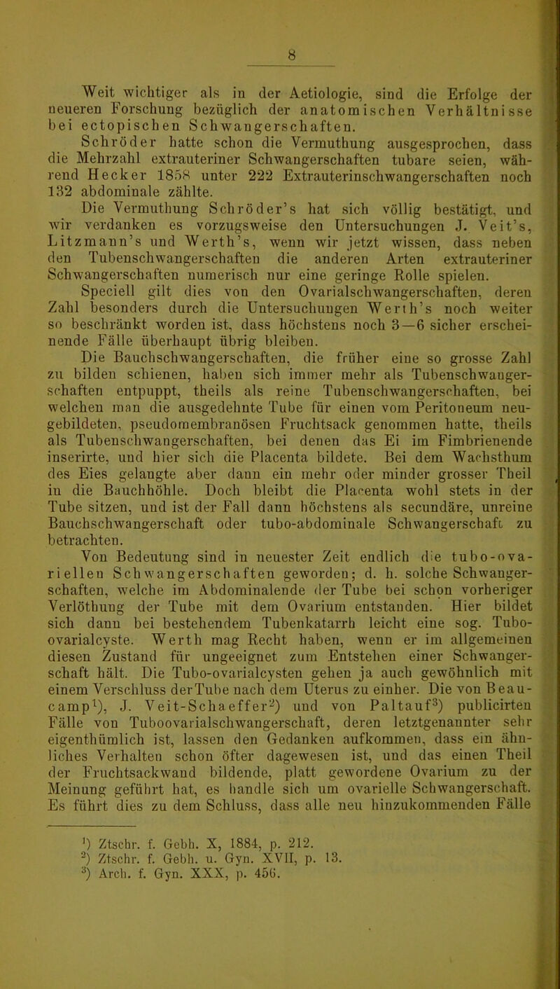 Weit wichtiger als in der Aetiologie, sind die Erfolge der neueren Forschung bezüglich der anatomischen Verhältnisse bei ectopischen Schwangerschaften. Schröder hatte schon die Vermuthung ausgesprochen, dass * die Mehrzahl extrauteriner Schwangerschaften tubare seien, wäh- rend Hecker 1858 unter 222 Extrauterinschwangerschaften noch 132 abdominale zählte. Die Vermuthung Schröder’s hat sich völlig bestätigt, und wir verdanken es vorzugsweise den Untersuchungen J. Veit’s, Litzmann’s und Werth’s, wenn wir jetzt wissen, dass neben den Tubenschwangerschaften die anderen Arten extrauteriner Schwangerschaften numerisch nur eine geringe Rolle spielen. Speciell gilt dies von den Ovarialschwangerschaften, deren Zahl besonders durch die Untersuchungen Werth’s noch weiter so beschränkt worden ist, dass höchstens noch 3—6 sicher erschei- nende Fälle überhaupt übrig bleiben. Die Bauchschwangerschaften, die früher eine so grosse Zahl zu bilden schienen, haben sich immer mehr als Tubenschwanger- schaften entpuppt, theils als reine Tubenschwangerschaften, bei welchen man die ausgedehnte Tube für einen vom Peritoneum neu- gebildeten, pseudomembranösen Fruchtsack genommen hatte, theils als Tubenschwangerschaften, bei denen das Ei im Fimbrienende inserirte, und hier sich die Placenta bildete. Bei dem Wachsthum des Eies gelangte aber dann ein mehr oder minder grosser Theil in die Bauchhöhle. Doch bleibt die Placenta wohl stets in der Tube sitzen, und ist der Fall dann höchstens als secundäre, unreine Bauchschwangerschaft oder tubo-abdominale Schwangerschaft zu betrachten. Von Bedeutung sind in neuester Zeit endlich die tubo-ova- riellen Schwangerschaften geworden; d. h. solche Schwanger- schaften, welche im Abdominalende der Tube bei schpn vorheriger Verlöthung der Tube mit dem Ovarium entstanden. Hier bildet sich dann bei bestehendem Tubenkatarrh leicht eine sog. Tubo- ovarialcyste. Werth mag Recht haben, wenn er im allgemeinen diesen Zustand für ungeeignet zum Entstehen einer Schwanger- schaft hält. Die Tubo-ovarialcysten gehen ja auch gewöhnlich mit einem Verschluss der Tube nach dem Uterus zu einher. Die von Beau- camp1), J. Veit-Scha effer2) und von Paltauf3) publicirten Fälle von Tuboovarialscliwangerschaft, deren letztgenannter sehr eigenthümlich ist, lassen den Gedanken aufkommen, dass ein ähn- liches Verhalten schon öfter dagewesen ist, und das einen Theil der Fruchtsackwaud bildende, platt gewordene Ovarium zu der Meinung geführt hat, es handle sich um ovarielle Schwangerschaft. Es führt dies zu dem Schluss, dass alle neu hinzukommenden Fälle ’) Ztschr. f. Gebh. X, 1884, p. 212. 2) Ztschr. f. Gebh. u. Gyn. XVII, p. 13. 3) Arch. f. Gyn. XXX, p. 456.