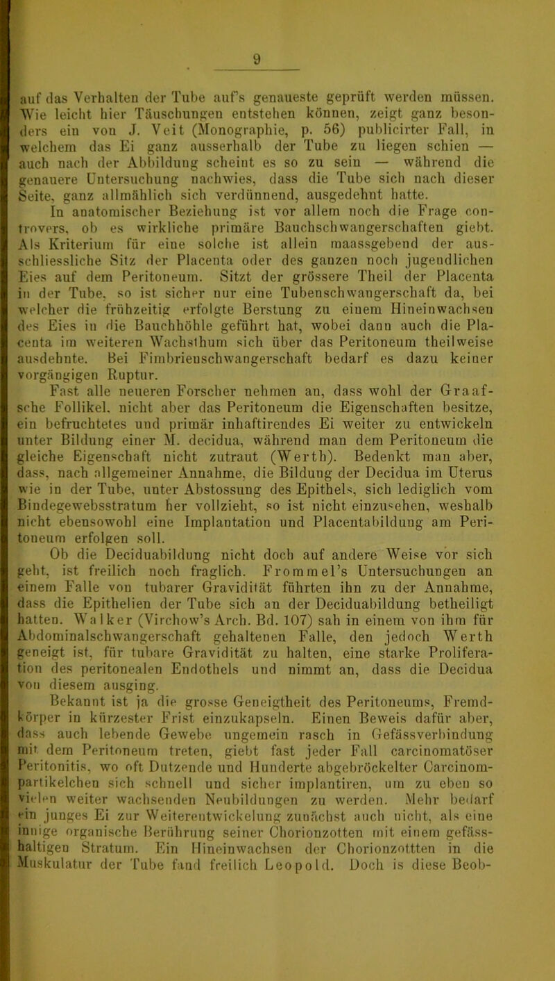 auf das Vorhalten der Tube aufs genaueste geprüft werden müssen. Wie leicht hier Täuschungen entstehen können, zeigt ganz beson- ders ein von J. Veit (Monographie, p. 56) publicirter Fall, in welchem das Ei ganz ausserhalb der Tube zu liegen schien — auch nach der Abbildung scheint es so zu sein — während die genauere Untersuchung nachwies, dass die Tube sich nach dieser Seite, ganz allmählich sich verdünnend, ausgedehnt hatte. In anatomischer Beziehung ist vor allem noch die Frage con- trovers, ob es wirkliche primäre Bauchschwangerschaften giebt. Als Kriterium für eine solche ist allein maassgebend der aus- schliessliche Sitz der Placenta oder des ganzen noch jugendlichen Eies auf dem Peritoneum. Sitzt der grössere Theil der Placenta in der Tube, so ist sicher nur eine Tubenschwangerschaft da, bei welcher die frühzeitig erfolgte Berstung zu einem Hineinwachsen des Eies in die Bauchhöhle geführt hat, wobei dann auch die Pla- centa im weiteren Wachsthum sich über das Peritoneum theilweise ausdehnte. Bei Fimbrienschwangerschaft bedarf es dazu keiner vorgängigen Ruptur. Fast alle neueren Forscher nehmen au, dass wohl der Graaf- sche Follikel, nicht aber das Peritoneum die Eigenschaften besitze, ein befruchtetes und primär inhaftirendes Ei weiter zu entwickeln unter Bildung einer M. decidua, während man dem Peritoneum die gleiche Eigenschaft nicht zutraut (Werth). Bedenkt man aber, dass, nach allgemeiner Annahme, die Bildung der Decidua im Uterus wie in der Tube, unter Abstossung des Epithels, sich lediglich vom Bindegewebsstratum her vollzieht, so ist nicht einzusehen, weshalb nicht ebensowohl eine Implantation und Placentabildung am Peri- toneum erfolgen soll. Ob die Deciduabildung nicht doch auf andere Weise vor sich geht, ist freilich noch fraglich. Frommel’s Untersuchungen an einem Falle von tubarer Gravidität führten ihn zu der Annahme, dass die Epithelien der Tube sich an der Deciduabildung betheiligt hatten. Walker (Virchow’s Arch. Bd. 107) sah in einem von ihm für Abdominalschwangerschaft gehaltenen Falle, den jedoch Werth geneigt ist, für tubare Gravidität zu halten, eine starke Prolifera- tion des peritonealen Endothels und nimmt an, dass die Decidua von diesem ausging. Bekannt ist ja die grosse Geneigtheit des Peritoneums, Fremd- körper in kürzester Frist einzukapseln. Einen Beweis dafür aber, dass auch lebende Gewebe ungemein rasch in Gefässverhindung mit dem Peritoneum treten, giebt fast jeder Fall carcinoraatöser Peritonitis, wo oft Dutzende und Hunderte abgebröckelter Carcinom- partikelchen sich schnell und sicher implantiren, um zu eben so vielen weiter wachsenden Neubildungen zu werden. Mehr bedarf ein junges Ei zur Weiterentwickelung zunächst auch nicht, als eine innige organische Berührung seiner Chorionzotten mit einem gefäss- haltigen Stratum. Ein Hineinwachsen der Chorionzottten in die Muskulatur der Tube fand freilich Leopold. Doch is diese Beob-
