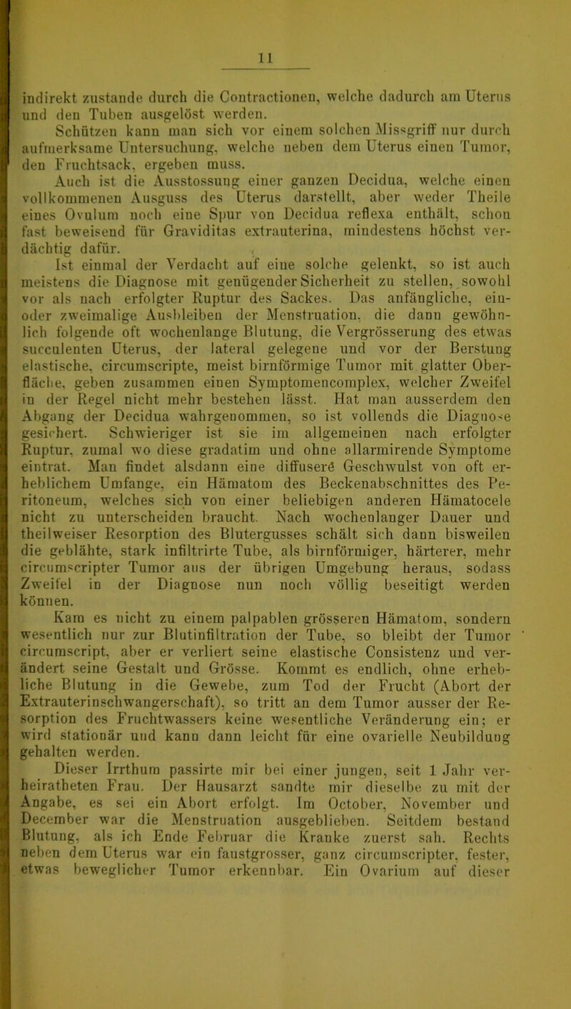 indirekt zustande durch die Contractioncn, welche dadurch am Uterus und deu Tuben ausgelöst werden. Schützen kann man sich vor einem solchen Missgriff nur durch aufmerksame Untersuchung, welche neben dem Uterus eineu Tumor, den Fruchtsack, ergeben muss. Auch ist die Ausstossung einer ganzen Decidua, welche einen vollkommenen Ausguss des Uterus darstellt, aber weder Theile eines Ovulum noch eine Spur von Decidua reflexa enthält, schon fast beweisend für Graviditas extrauterina, mindestens höchst ver- dächtig dafür. Ist einmal der Verdacht auf eine solche gelenkt, so ist auch meistens die Diagnose mit genügender Sicherheit zu stellen, sowohl vor als nach erfolgter Ruptur des Sackes. Das anfängliche, ein- oder zweimalige Ausbleiben der Menstruation, die dann gewöhn- lich folgende oft wochenlange Blutung, die Vergrösserung des etwas succulenten Uterus, der lateral gelegene und vor der Berstuug elastische, circumscripte, meist bimförmige Tumor mit glatter Ober- fläche, geben zusammen eiueu Symptomencomplex, welcher Zweifel in der Regel nicht mehr bestehen lässt. Hat man ausserdem den Abgang der Decidua wahrgenommen, so ist vollends die Diagnose gesichert. Schwieriger ist sie im allgemeinen nach erfolgter Ruptur, zumal wo diese gradatim und ohne allarmirende Symptome eintrat. Man findet alsdann eine diffuserö Geschwulst von oft er- heblichem Umfange, ein Hämatom des Beckenabschnittes des Pe- ritoneum, welches sich von einer beliebigen anderen Hämatocele nicht zu unterscheiden braucht. Nach wochenlanger Dauer und theilweiser Resorption des Blutergusses schält sich daun bisweilen die geblähte, stark infiltrirte Tube, als bimförmiger, härterer, mehr circumscripter Tumor aus der übrigen Umgebung heraus, sodass Zweifel in der Diagnose nun noch völlig beseitigt werden können. Kam es nicht zu einem palpablen grösseren Hämatom, sondern wesentlich nur zur Blutinfiltration der Tube, so bleibt der Tumor cireumscript, aber er verliert seine elastische Consistenz und ver- ändert seine Gestalt und Grösse. Kommt es endlich, ohne erheb- liche Blutung in die Gewebe, zum Tod der Frucht (Abort der Extrauterinschwangerschaft), so tritt an dem Tumor ausser der Re- sorption des Fruchtwassers keine wesentliche Veränderung ein; er wird stationär und kann dann leicht für eine ovarielle Neubildung gehalten werden. Dieser Irrthum passirte mir bei einer jungen, seit 1 Jahr ver- heiratheten Frau. Der Hausarzt sandte mir dieselbe zu mit der Angabe, es sei ein Abort erfolgt. Im October, November und December war die Menstruation ausgeblieben. Seitdem bestand Blutung, als ich Ende Februar die Kranke zuerst sah. Rechts neben dem Uterus war ein faustgrosser, ganz circumscripter, fester, etwas beweglicher Tumor erkennbar. Ein Ovarium auf dieser