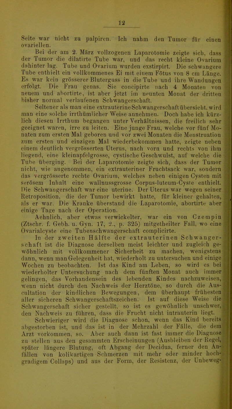 Seite war nicht zu palpiren. Ich nahm den Tumor für einen ovariellen. Bei der am 2. März vollzogenen Laparotomie zeigte sich, dass der Tumor die dilatirte Tube war, und das recht kleine Ovarium dahinter lag. Tube und Ovarium wurden exstirpirt. Die schwangere Tube enthielt ein vollkommenes Ei mit einem Fötus von 8 cm Länge. Es war keiu grösserer Bluterguss in die Tube und ihre Wandungen erfolgt. Die Frau genas. Sie concipirte nach 4 Monaten von neuem und abortirte, ist aber jetzt im neunten Monat der dritten bisher normal verlaufenen Schwangerschaft. Seltener als mau eine extrauterineSchwangerschaftübersieht, wird man eine solche irrthümlicher Weise aunebmeu. Doch habe ich kürz- lich diesen Irrthum begangen unter Verhältnissen, die freilich sehr geeignet waren, irre zu leiten. Eine junge Frau, welche vor fünf Mo- naten zum ersten Mal geboren und vor zwei Monaten die Meustruation zum ersten und einzigen Mal wiederbekommen hatte, zeigte neben einem deutlich vergrösserten Uterus, nach vorn und rechts von ihm liegeud, eine kleinapfelgrosse, cystische Geschwulst, auf welche die Tube überging. Bei der Laparotomie zeigte sich, dass der Tumor nicht, wie angenommen, ein extrauteriner Fruchtsack war, sondern das vergrösserte rechte Ovarium, welches neben einigen Cysten mit serösem Inhalt eine wallnussgrosse Corpus-luteum-Cyste enthielt. Die Schwangerschaft war eine uterine. Der Uterus war wegeu seiner Retroposition, die der Tumor bewirkt hatte, für kleiner gehalten, als er war. Die Kranke überstand die Laparotomie, abortirte aber einige Tage nach der Operation. Aehnlich, aber etwas verwickelter, war ein von Czempiu (Ztschr. f. Gebh. u. Gyn. 17, 2., p. 325) mitgetheilter Fall, wo eine Ovarialcyste eine Tubenschwangerschaft complicirte. In der zweiten Hälfte der extrauterinen Schwanger- schaft ist die Diagnose derselben meist leichter und zugleich ge- wöhnlich mit vollkommener Sicherheit zu machen, wenigstens dann, wenn man Gelegenheit hat, wiederholt zu untersuchen und einige Wochen zu beobachten. Ist das Kind am Leben, so wird es bei wiederholter Untersuchung nach dem fünften Monat auch immer gelingen, das Vorhandensein des lebenden Kindes nachzuweisen, wenn nicht durch den Nachweis der Herztöne, so durch die Aus- cultation der kindlichen Bewegungen, dem überhaupt frühesten, aller sicheren Schwangerschaftszeichen. Ist auf diese Weise die Schwangerschaft sicher gestellt, so ist es gewöhnlich unschwer, den Nachweis zu führen, dass die Frucht nicht intrauterin liegt. Schwieriger wird die Diagnose schon, wenn das Kind bereits abgestorben ist, und das ist in der Mehrzahl der Fälle, die dem Arzt Vorkommen, so. Aber auch dann ist fast immer die Diagnose zu stellen aus den gesummten Erscheinungen (Ausbleiben der Regel, später längere Blutung, oft Abgang der Decidua, ferner den An- fällen von kolikartigen Schmerzen mit mehr oder minder hoch- gradigem Collaps) und aus der Form, der Resistenz, der Uubeweg-