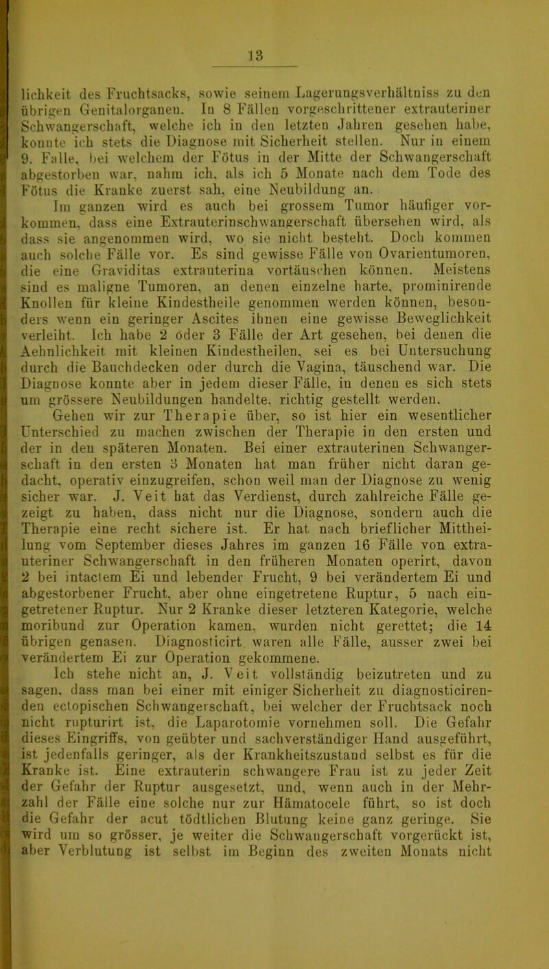 lichkeit des Fruchtsacks, sowie seinem Lagerungsverhältniss zu den übrigen Genitalorganen. In 8 Fällen vorgeschrittener extrauteriner Schwangerschaft, welche ich in den letzten Jahren gesehen habe, konnte ich stets die Diagnose mit Sicherheit stellen. Nur in einem 9. Falle, bei welchem der Fötus in der Mitte der Schwangerschaft abgestorbeu war, nahm ich, als ich 5 Monate nach dem Tode des Fötus die Kranke zuerst sah, eine Neubildung an. Im ganzen wird es auch bei grossem Tumor häufiger Vor- kommen, dass eine Extrauterinschwangerschaft übersehen wird, als dass sie angenommeu wird, wo sie nicht besteht. Doch kommen auch solche Fälle vor. Es sind gewisse Fälle von Ovarientumoren, die eine Graviditas extrauteriua vortäuschen können. Meistens sind es maligne Tumoren, an denen einzelne harte, prominirende Knollen für kleine Kindestheile genommen werden können, beson- ders wenn ein geringer Ascites ihnen eine gewisse Beweglichkeit verleiht. Ich habe 2 öder 3 Fälle der Art gesehen, bei denen die Aehulichkeit mit kleiuen Kiudestheilen, sei es bei Untersuchung durch die Bauchdecken oder durch die Vagina, täuschend war. Die Diagnose konnte aber in jedem dieser Fälle, iu denen es sich stets um grössere Neubildungen handelte, richtig gestellt werden. Gehen wir zur Therapie über, so ist hier ein wesentlicher Unterschied zu machen zwischen der Therapie in den ersten und der in den späteren Monaten. Bei einer extrauterinen Schwanger- schaft in den ersten 3 Monaten hat man früher nicht daran ge- dacht, operativ einzugreifen, schon weil man der Diagnose zu wenig sicher war. J. Veit hat das Verdienst, durch zahlreiche Fälle ge- zeigt zu haben, dass nicht nur die Diagnose, sondern auch die Therapie eine recht sichere ist. Er hat nach brieflicher Mitthei- lung vom September dieses Jahres im ganzen 16 Fälle von extra- uteriner Schwangerschaft in den früheren Monaten operirt, davon 2 bei intaclem Ei und lebender Frucht, 9 bei verändertem Ei und abgestorbener Frucht, aber ohne eingetretene Ruptur, 5 nach ein- getretener Ruptur. Nur 2 Kranke dieser letzteren Kategorie, welche moribund zur Operation kamen, wurden nicht gerettet; die 14 übrigen genasen. Diagnosticirt waren alle Fälle, ausser zwei bei verändertem Ei zur Operation gekommene. Ich stehe nicht an, J. Veit vollständig beizutreten und zu sagen, dass man bei einer mit einiger Sicherheit zu diagnosticiren- den ectopischen Schwangerschaft, bei welcher der Fruchtsack noch nicht rupturirt ist, die Laparotomie vornehmen soll. Die Gefahr dieses Eingriffs, von geübter und sachverständiger Hand ausgeführt, ist jedenfalls geringer, als der Krankheitszustaud selbst es für die Kranke ist. Eine extrauterin schwangere Frau ist zu jeder Zeit der Gefahr der Ruptur ausgesetzt, und, wenn auch in der Mehr- zahl der Fälle eine solche nur zur Hämatocele führt, so ist doch die Gefahr der acut tödtlicheu Blutung keine ganz geringe. Sie wird um so grösser, je weiter die Schwangerschaft vorgerückt ist, aber Verblutung ist selbst im Beginn des zweiten Monats nicht