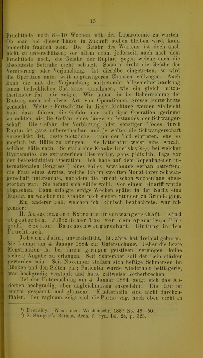 Fruchttode noch 8 — 10 Wochen mit der Laparotomie zu warten. Ob man bei dieser These in Zukunft stehen bleiben wird, kann immerhin fraglich sein. Die Gefahr des Wartens ist doch auch nicht zu unterschätzen; vor allem droht jederzeit, auch nach dem Fruchttode noch, die Gefahr der Ruptur, gegen welche auch die absoluteste Bettruhe uicht schützt. Sodann droht die Gefahr der Vereiterung oder Verjauchung. Ist dieselbe eingetreten, so wird die Operation unter weit ungünstigeren Chancen vollzogen. Auch kann die mit der Verjauchung auftretende Allgemeinerkrankung einen bedrohlichen Charakter annehmen, wie ein gleich mitzu- theilender Fall mir zeigte. Wir haben in der Beherrschung der Blutuog auch bei dieser Art von Operationen grosse Fortschritte gemacht. Weitere Fortschritte in dieser Richtung werden vielleicht bald dazu führen, die Gefahr der sofortigen Operation geringer zu achten, als die Gefahr eines längeren Bestandes der Schwanger- schaft. Die Gefahr der Verblutung oder sonstigen Todes durch Ruptur ist ganz unberechenbar, und je weiter die Schwangerschaft vorgerückt ist, desto plötzlicher kann der Tod eintreten, ehe es möglich ist. Hülfe zu bringen. Die Litteratur weist eine Anzahl solcher Fälle nach. So starb eine Kranke Breisky’s1;, bei welcher Hydramnios des extrauteriuen Eies vorlag, ganz plötzlich, Tags vor der beabsichtigten Operation. Ich habe auf dem Kopeuhagener in- ternationalen Cougressa) eines Falles Erwähnung gethan betreffend die Frau eines Arztes, welche ich im zwölften Monat ihrer Schwan- gerschaft untersuchte, nachdem die Frucht schon wochenlang abge- storben war. Sie befand sich völlig wohl. Von einem Eingriff wurde abgesehen. Dann erfolgte einige Wochen später in der Nacht eine Ruptur, an welcher die Krauke nach sieben Stuuden zu Grunde ging. Ein anderer Fall, welchen ich klinisch beobachtete, war fol- gender: 11. Ausgetragene Extrauterinschwangerschaft. Kind abgestorben. Plötzlicher Tod vor dem operativen Ein- griff. Section. Bauchschwaugerschaft. Blutung in den Fruchtsack. Johanna Jahn, unverehelicht, 39 Jahre, hat dreimal geboren. Sie kommt am 4. Januar 1884 zur Untersuchung. Ueber die letzte Menstruation ist bei ihrem geringen geistigen Vermögen keine sichere Angabe zu erlangen. Seit September soll der Leib stärker geworden sein. Seit November stellten sich heftige Sclimerzeu im Rücken und den Seiten ein; Patientin wurde wiederholt bettlägerig, war hochgradig verstopft und hatte zeitweise Kotherbrechen. Bei der Untersuchung am 4. Januar 1884 zeigt sich das Ab- domen hochgradig, aber ungleichinässig ausgedehnt. Die Haut ist enorm gespannt und glänzend. Kindestheile sind nicht durchzu- fühlen. Per vaginarn zeigt sich die Portio vag. hoch oben dicht an *) Breisky. Wien. med. Wochenschr. 1887 No. 48—50.. S. Sänger’s Bericht. Arch. f. Gyn. Bd. 24, p. 323.
