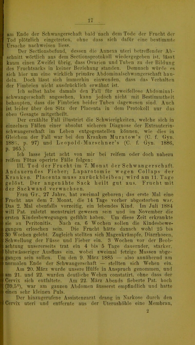 am Ende der Schwangerschaft bald nach dem Tode der Frucht der Tod plötzlich eingetreten, ohne dass sich dafür eine bestimmte Ursache nachweiseu liess. Der Sectionsbefund, dessen die Annexa uteri betreffender Ab- schnitt wörtlich aus dem Sectionsprotokoll wiedergegeben ist, lässt kaum einen Zweifel übrig, dass Ovarien und Tuben zu der Bildung des Fruchtsacks in keiner Beziehung standen. Demnach würde es sich hier um eine wirklich primäre Abdominalschwangerschaft han- deln. Doch lässt sich immerhin einwenden, dass das Verhalten der Fimbrien uieht ausdrücklich erwähnt ist. Ich selbst habe damals den Fall für zweifellose Abdominal- schwangerschaft angesehen, kann jedoch nicht mit Bestimmtheit behaupten, dass die Fimbrien beider Tuben dagewesen sind. Auch ist leider über den Sitz der Placenta in dem Protokoll nur das oben Gesagte mitgetheilt. Der erzählte Fall illustrirt die Schwierigkeiten, welche sich in einzelnen Fällen einer absolut sicheren Diagnose der Extrauterin- schwangerschaft im Leben entgegenstellen können, wie dies in Gleichem der Fall war bei den Kranken Muratow’s (C. f. Gyn. 188 ), p. 97) und Le opo 1 d-Marschn er’s (C. f. Gyn. 1886, p. 265.). Ich lasse jetzt acht von mir bei reifem oder doch nahezu reifem Fötus operirte Fälle folgen: III. Tod der Frucht im 7. Monat der Schwangerschaft. Andauerndes Fieber; Laparotomie wegen Collaps der Kranken. Placenta muss Zurückbleiben; wird am 11. Tage gelöst. Der angenähte Sack heilt gut aus. Frucht mit der Sackwand verwachsen. Frau Gr., 27 Jahre, hat zweimal geboren; das erste Mal eine Frucht aus dem 7. Monat, die 14 Tage vorher abgestorben war. Das 2. Mal ebenfalls vorzeitig, ein lebendes Kind. Im Juli 1884 will Pat. zuletzt menstruirt gewesen sein und im November die ersten Kindesbewegungen gefühlt haben. Um diese Zeit erkrankte sie an Peritonitis. Nach ca. 6 Wochen sollen die Kindesbewe- gungen erloschen sein. Die Frucht hätte danach wohl 25 bis 30 Wochen gelebt. Zugleich stellten sich Magenkrämpfe, Diarrhoeen, Schwellung der Füsse und Fieber ein. 3 Wochen vor der Beob- achtung unsererseits trat ein 4 bis 5 Tage dauernder, starker, blutwässeriger Ausfluss ein, wobei zweimal fetzige Massen abge- gangen sein sollen. Um den 9. März 1885 — also annähernd am normalen Ende der Schwangerschaft — stellten sich Wehen ein. Am 20. März wurde unsere Hülfe in Anspruch genommen, und am 21. und 22. wurden deutliche Wehen constatirt, ohne dass der Cervix sich entfaltete. Am 22. März Abends fieberte Pat. hoch (39,5°), war am ganzen Abdomen äusserst empfindlich und hatte einen sehr kleinen Puls. Der hinzugerufene Assistenzarzt drang in Narkose durch den Cervix uteri und entfernte aus der Uterushöhle eine Membran, 2