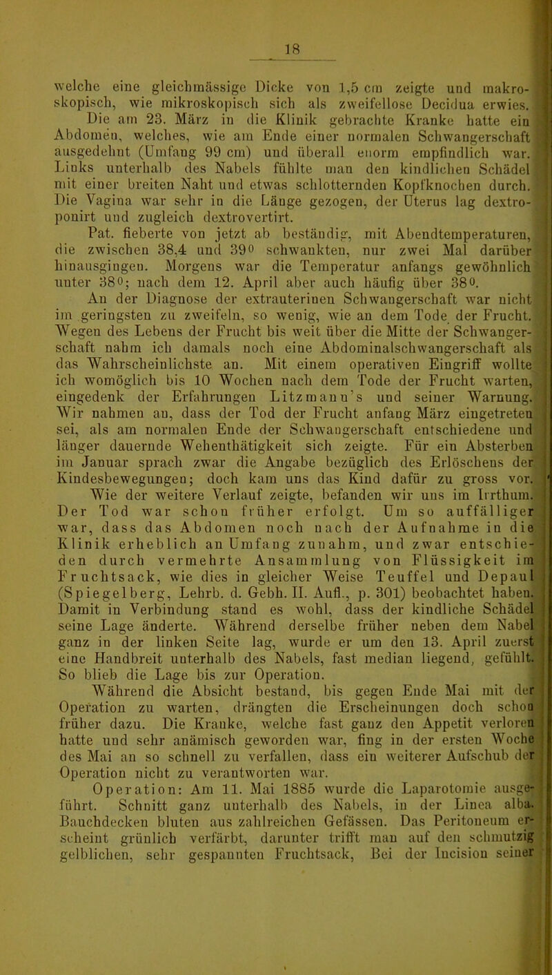 welche eine gleichmässige Dicke von 1,5 cm zeigte und makro- ] skopisch, wie mikroskopisch sich als zweifellose Decidua erwies, j Die am 23. März in die Klinik gebrachte Kranke hatte ein Abdomen, welches, wie am Ende einer normalen Schwangerschaft ausgedehnt (Umfang 99 cm) und überall enorm empfindlich war.: Links unterhalb des Nabels fühlte man den kindlichen Schädel] mit einer breiten Naht und etwas schlotternden Kopfknochen durch. ; Die Vagina war sehr in die Länge gezogen, der Uterus lag dextro- ponirt und zugleich dextrovertirt. Pat. fieberte von jetzt ab beständig, mit Abendtemperaturen, die zwischen 38,4 und 39° schwankten, nur zwei Mal darüber hinausgiugen. Morgens war die Temperatur anfangs gewöhnlich unter 380; nach dem 12. April aber auch häufig über 380. An der Diagnose der extrauterinen Schwangerschaft war nicht im geringsten zu zweifeln, so wenig, wie an dem Tode der Frucht. Wegen des Lebens der Frucht bis weit über die Mitte der Schwanger- schaft nahm ich damals noch eine Abdominalschwangerschaft als das Wahrscheinlichste an. Mit einem operativen Eingriff wollte ich womöglich bis 10 Wochen nach dem Tode der Frucht warten, eingedenk der Erfahrungen Litzmanu’s und seiner Warnung. Wir nahmen au, dass der Tod der Frucht anfang März eingetreten sei, als am normalen Ende der Schwangerschaft entschiedene und länger dauernde Wehenthätigkeit sich zeigte. Für ein Absterben im Januar sprach zwar die Angabe bezüglich des Erlöschens der' Kindesbewegungen; doch kam uns das Kind dafür zu gross vor. Wie der weitere Verlauf zeigte, befanden wir uns im Irrthum. Der Tod war schon früher erfolgt. Um so auffälliger war, dass das Abdomen noch nach der Aufnahme in die Klinik erheblich an Umfang zunahm, und zwar entschie-t den durch vermehrte Ansammlung von Flüssigkeit im Fruchtsack, wie dies in gleicher Weise Teuffel und Depaul (Spiegelberg, Lehrb. d. Gebh. II. Aufl., p. 301) beobachtet haben. Damit in Verbindung stand es wohl, dass der kindliche Schädel seine Lage änderte. Während derselbe früher neben dem Nabel ganz in der linken Seite lag, wurde er um den 13. April zuerst eine Handbreit unterhalb des Nabels, fast median liegend, gefühlt. So blieb die Lage bis zur Operation. Während die Absicht bestand, bis gegen Ende Mai mit der Operation zu warten, drängten die Erscheinungen doch schoa früher dazu. Die Kranke, welche fast ganz den Appetit verloren hatte und sehr anämisch geworden war, fing in der ersten Woche des Mai an so schnell zu verfallen, dass eiu weiterer Aufschub der Operation nicht zu verantworten war. Operation: Am 11. Mai 1885 wurde die Laparotomie ausge- führt. Schnitt ganz unterhalb des Nabels, in der Linea alba. Bauchdecken bluten aus zahlreichen Gefässeu. Das Peritoneum er- scheint grünlich verfärbt, darunter trifft man auf den schmutzig gelblichen, sehr gespannten Fruchtsack, Bei der Iucision seiner