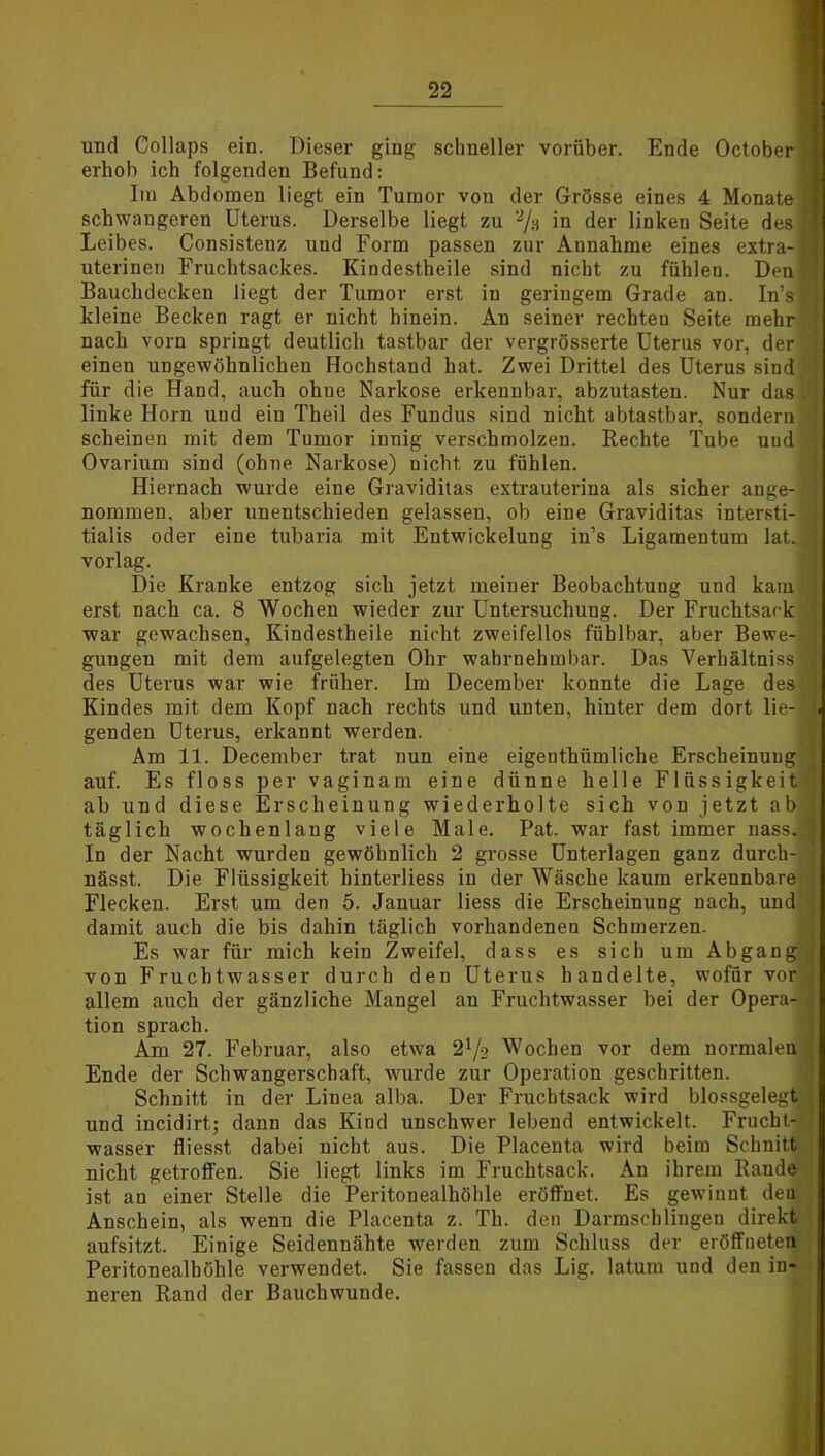und Collaps ein. Dieser ging schneller vorüber. Ende October d erhob ich folgenden Befund: Im Abdomen liegt ein Tumor von der Grösse eines 4 Monate | schwangeren Uterus. Derselbe liegt zu 2/a in der linken Seite des! Leibes. Consistenz und Form passen zur Annahme eines extra- ja uterinen Fruchtsackes. Kindestheile sind nicht zu fühlen. Den Bauchdecken liegt der Tumor erst in geringem Grade an. In’sB kleine Becken ragt er nicht hinein. An seiner rechten Seite mehr ] nach vorn springt deutlich tastbar der vergrösserte Uterus vor, der \ einen ungewöhnlichen Hochstand hat. Zwei Drittel des Uterus sind für die Hand, auch ohne Narkose erkenubar, abzutasten. Nur das.] linke Horn uud ein Theil des Fundus sind nicht abtastbar, sondern scheinen mit dem Tumor innig verschmolzen. Rechte Tube uud j Ovarium sind (ohne Narkose) nicht zu fühlen. Hiernach wurde eine Graviditas extrauterina als sicher ange- 1 nommen, aber unentschieden gelassen, ob eine Graviditas intersti- J tialis oder eine tubaria mit Entwickelung in’s Ligamentum lat. 1 vorlag. Die Kranke entzog sich jetzt meiner Beobachtung und kam I erst nach ca. 8 Wochen wieder zur Untersuchung. Der Fruchtsack war gewachsen, Kindestheile nicht zweifellos fühlbar, aber Bewe- 3 guugen mit dem aufgelegten Ohr wahrnehmbar. Das Verhältnis 3 des Uterus war wie früher. Im December konnte die Lage des i Kindes mit dem Kopf nach rechts und unten, hinter dem dort lie-|jä genden Uterus, erkannt werden. Am 11. December trat nun eine eigenthümliche Erscheinung auf. Es floss per vaginam eine dünne helle Flüssigkeit ; ab und diese Erscheinung wiederholte sich von jetzt ab | täglich wochenlang viele Male. Pat. war fast immer nass.| In der Nacht wurden gewöhnlich 2 grosse Unterlagen ganz durch- nässt. Die Flüssigkeit hinterliess in der Wäsche kaum erkennbare Flecken. Erst um den 5. Januar liess die Erscheinung nach, und damit auch die bis dahin täglich vorhandenen Schmerzen. Es war für mich kein Zweifel, dass es sich um Abgang von Fruchtwasser durch den Uterus handelte, wofür vor ; allem auch der gänzliche Mangel au Fruchtwasser bei der Opera- j tion sprach. Am 27. Februar, also etwa 2l/-2 Wochen vor dem normalen ; Ende der Schwangerschaft, wurde zur Operation geschritten. Schnitt in der Linea alba. Der Frucbtsack wird blossgelegt ■ und incidirt; dann das Kind unschwer lebend entwickelt. Frucht- wasser fliesst dabei uicht aus. Die Placenta wird beim Schnitt nicht getroffen. Sie liegt links im Fruchtsack. An ihrem Rande ist an einer Stelle die Peritonealhöhle eröffnet. Es gewinnt den Anschein, als wenn die Placenta z. Th. den Darmschlingen direkt aufsitzt. Einige Seidennähte werden zum Schluss der eröffneten Peritonealhöhle verwendet. Sie fassen das Lig. latum und den in- neren Rand der Bauchwunde.