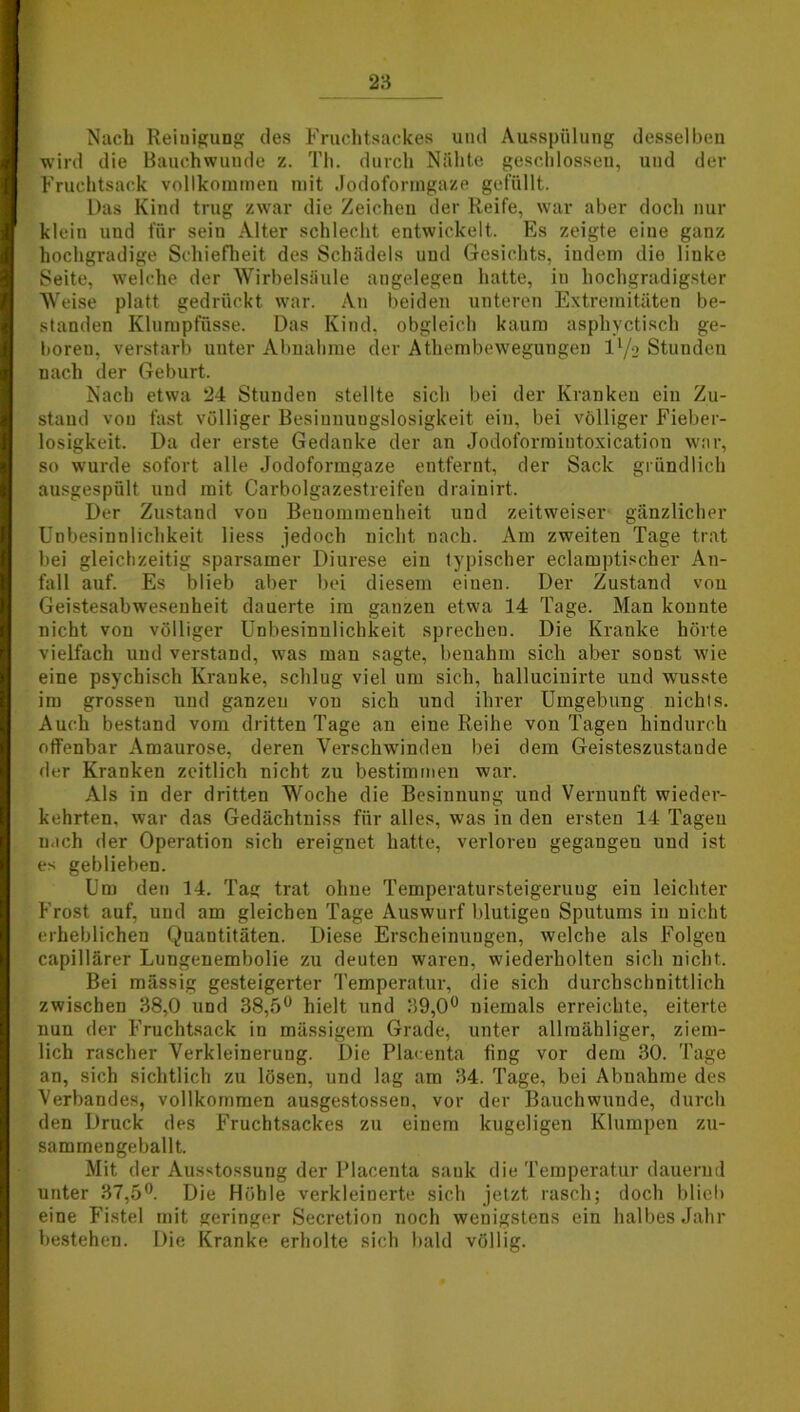 Nach Reiuigung des Fruchtsackes und Ausspülung desselben wird die Bauchwunde z. Th. durch Nähte geschlossen, und der Fruchtsack vollkommen mit Jodoformgaze gefüllt. Das Kind trug zwar die Zeichen der Reife, war aber doch nur klein und für sein Alter schlecht entwickelt. Es zeigte eine ganz hochgradige Schiefheit des Schädels und Gesichts, indem die linke Seite, welche der Wirbelsäule angelegen hatte, in hochgradigster Weise platt gedrückt war. An beiden unteren Extremitäten be- standen Klumpfüsse. Das Kind, obgleich kaum asphyctisch ge- boren, verstarb unter Abnahme der Athembewegungen ll/2 Stunden nach der Geburt. Nach etwa 24 Stunden stellte sich bei der Kranken ein Zu- stand von fast völliger Besinnungslosigkeit ein, bei völliger Fieber- losigkeit. Da der erste Gedanke der an Jodoformintoxication war, so wurde sofort alle Jodoformgaze entfernt, der Sack gründlich ausgespült und mit Carboigazestreifen drainirt. Der Zustand von Benommenheit und zeitweiser gänzlicher Unbesinnlichkeit liess jedoch nicht nach. Am zweiten Tage trat bei gleichzeitig sparsamer Diurese ein typischer eclamptischer An- fall auf. Es blieb aber bei diesem einen. Der Zustand von Geistesabwesenheit dauerte im ganzen etwa 14 Tage. Man konnte nicht von völliger Unbesinnlichkeit sprechen. Die Kranke hörte vielfach und verstand, was man sagte, benahm sich aber sonst wie eine psychisch Kranke, schlug viel um sich, hallucinirte und wusste im grossen und ganzen von sich und ihrer Umgebung nichts. Auch bestand vom dritten Tage an eine Reihe von Tagen hindurch offenbar Amaurose, deren Verschwinden bei dem Geisteszustände der Kranken zeitlich nicht zu bestimmen war. Als in der dritten Woche die Besinnung und Vernunft wieder- kehrten, war das Gedächtniss für alles, was in den ersten 14 Tagen nach der Operation sich ereignet hatte, verloren gegangen und ist es geblieben. Um den 14. Tag trat ohne Temperatursteigeruug ein leichter Frost auf, und am gleichen Tage Auswurf blutigen Sputums in nicht erheblichen Quantitäten. Diese Erscheinungen, welche als Folgeu capillärer Lungenembolie zu deuten waren, wiederholten sich nicht. Bei mässig gesteigerter Temperatur, die sich durchschnittlich zwischen 38,0 und 38,5° hielt und 39,0° niemals erreichte, eiterte nun der Fruchtsack in mässigem Grade, unter allmähliger, ziem- lich rascher Verkleinerung. Die Placenta fing vor dem 30. Tage an, sich sichtlich zu lösen, und lag am 34. Tage, bei Abnahme des Verbandes, vollkommen ausgestossen, vor der Bauchwunde, durch den Druck des Fruchtsackes zu einem kugeligen Klumpen zu- sammengeballt. Mit der Ausstossung der Placenta sank die Temperatur dauernd unter 37,5°. Die Höhle verkleinerte sich jetzt rasch; doch blieb eine Fistel mit geringer Secretion noch wenigstens ein halbes Jahr bestehen. Die Kranke erholte sich bald völlig.