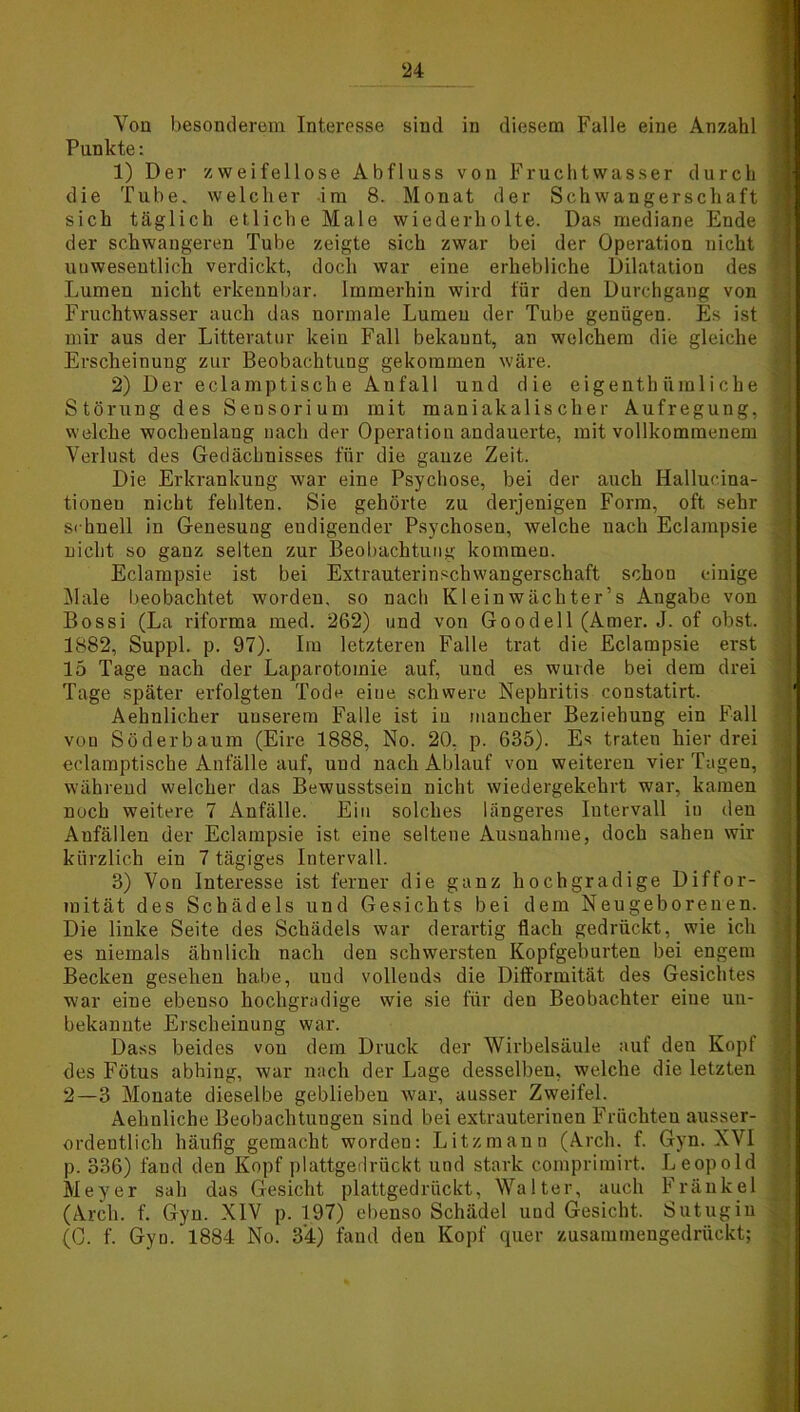 Von besonderem Interesse sind in diesem Falle eine Anzahl Punkte: 1) Der zweifellose Abfluss von Fruchtwasser durch die Tube, welcher im 8. Monat der Schwangerschaft sich täglich etliche Male wiederholte. Das mediane Ende der schwangeren Tube zeigte sich zwar bei der Operation nicht unwesentlich verdickt, doch war eine erhebliche Dilatation des Lumen nicht erkennbar. Immerhin wird für den Durchgang von Fruchtwasser auch das normale Lumen der Tube genügen. Es ist mir aus der Litteratur kein Fall bekannt, an welchem die gleiche Erscheinung zur Beobachtung gekommen wäre. 2) Der eclamptische Anfall und die eigenthümliche Störung des Sensorium mit maniakalis eher Aufregung, welche wochenlang nach der Operation andauerte, mit vollkommenem Verlust des Gedäclmisses für die ganze Zeit. Die Erkrankung war eine Psychose, bei der auch Hallucina- tioueu nicht fehlten. Sie gehörte zu derjenigen Form, oft sehr schnell in Genesung eudigender Psychosen, welche nach Eclampsie nicht so ganz selten zur Beobachtung kommen. Eclampsie ist bei Extrauterinschwangerschaft schon einige Male beobachtet worden, so nach Kleinwächter’s Angabe von Bossi (La riforma med. 262) und von Goodell (Amer. J. of obst. 1882, Suppl. p. 97). Im letzteren Falle trat die Eclampsie erst 15 Tage nach der Laparotomie auf, und es wurde bei dem drei Tage später erfolgten Tode eine schwere Nephritis constatirt. Aehnlicher uuserem Falle ist in mancher Beziehung ein Fall von Söderbaum (Eire 1888, No. 20, p. 635). Es traten hier drei eclamptische Anfälle auf, uud nach Ablauf von weiteren vier Tagen, während welcher das Bewusstsein nicht wiedergekehrt war, kamen noch weitere 7 Anfälle. Ein solches längeres Intervall in den Aufällen der Eclampsie ist, eine seltene Ausnahme, doch sahen wir kürzlich ein 7 tägiges Intervall. 3) Von Interesse ist ferner die ganz hochgradige Diffor- mität des Schädels und Gesichts bei dem Neugeborenen. Die linke Seite des Schädels war derartig flach gedrückt, wie ich es niemals ähnlich nach den schwersten Kopfgeburten bei engem Becken gesehen habe, uud vollends die Dift'ormität des Gesichtes war eine ebenso hochgradige wie sie für den Beobachter eine un- bekannte Erscheinung war. Dass beides von dem Druck der Wirbelsäule auf den Kopf des Fötus abhing, war nach der Lage desselben, welche die letzten 2—3 Monate dieselbe geblieben war, ausser Zweifel. Aehnliche Beobachtungen sind bei extrauterinen Früchten ausser- ordentlich häufig gemacht worden: Litzmann (Arcli. f. Gyn. XVI p. 336) fand den Kopf plattgedrückt und stark comprimirt. Leopold Meyer sah das Gesicht plattgedrückt, Walter, auch Fränkel (Arcli. f. Gyn. XIV p. 197) ebenso Schädel uud Gesicht. Sutugin (C. f. Gyn. 1884 No. 3'4) fand den Kopf quer zusammengedrückt;