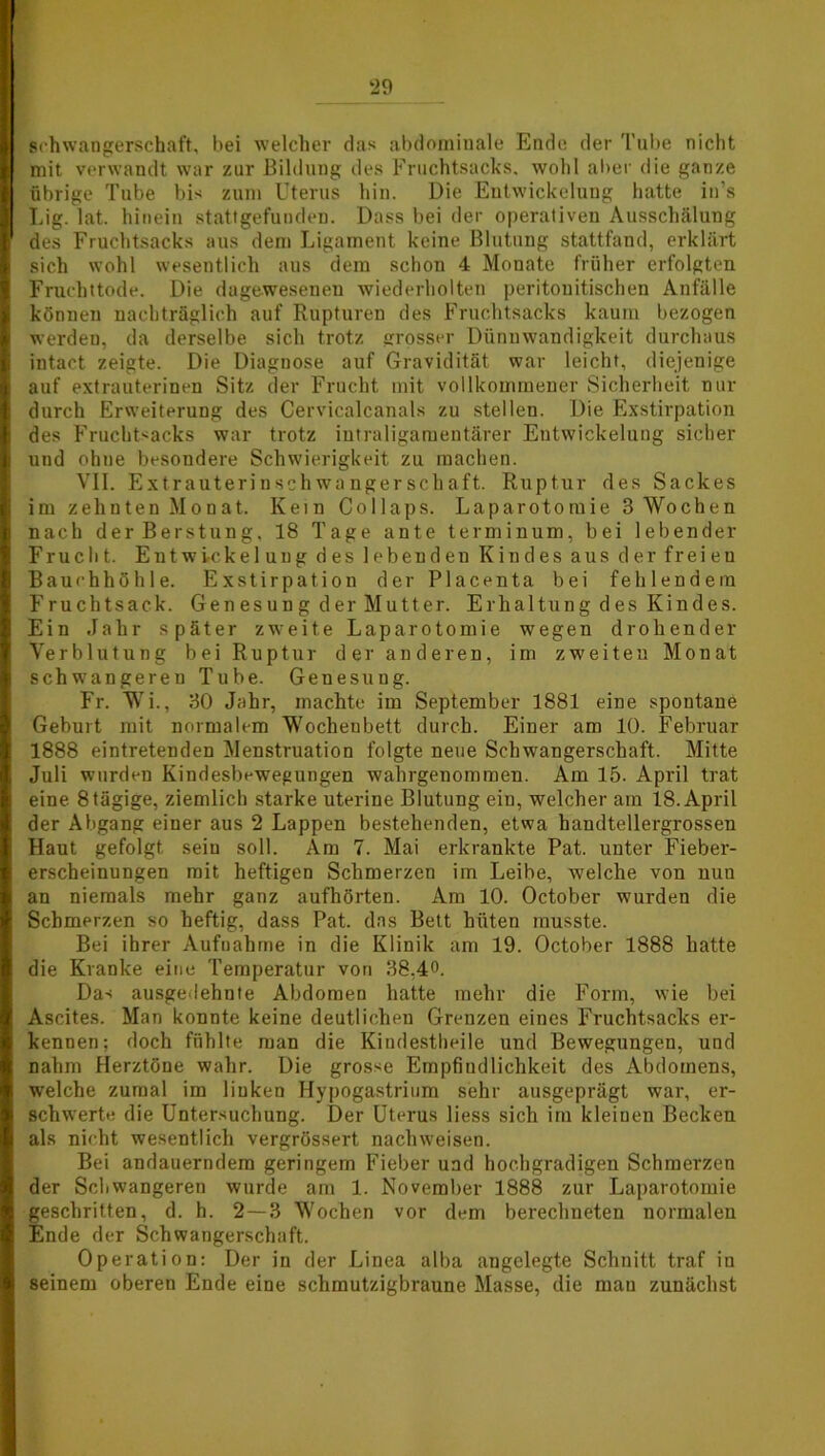 Schwangerschaft, bei welcher das abdominale Ende der Tube nicht mit verwandt war zur Bildung des Fruchtsacks, wohl aber die ganze übrige Tube bis zum Uterus hin. Die Entwickelung hatte in’s Lig. lat. hinein stattgefunden. Dass bei der operativen Ausschälung des Fruchtsacks aus dem Ligament keine Blutung stattfand, erklärt sich wohl wesentlich aus dem schon 4 Monate früher erfolgten Fruchttode. Die dagewesenen wiederholten peritouitischen Anfälle können nachträglich auf Rupturen des Fruchtsacks kaum bezogen werden, da derselbe sich trotz grosser Dünuwandigkeit durchaus intact zeigte. Die Diagnose auf Gravidität war leicht, diejenige auf extrauterinen Sitz der Frucht mit vollkommener Sicherheit Hin- durch Erweiterung des Cervicalcanals zu stellen. Die Exstirpation des Fruchtsacks war trotz intraligamentärer Entwickelung sicher und ohne besondere Schwierigkeit zu machen. VII. Extrauterinschwangerschaft. Ruptur des Sackes im zehnten Monat. Kein Collaps. Laparotomie 3 Wochen nach derBerstung, 18 Tage ante terminum, bei lebender Frucht. Entwickelung des lebenden Kindes aus der fr eien Bauchhöhle. Exstirpation der Placenta bei fehlendem Fruchtsack. Gen es u n g d er Mutt er. Erhaltung des Kindes. Ein Jahr später zweite Laparotomie wegen drohender Verblutung bei Ruptur der anderen, im zweiten Monat schwangereu Tube. Genesung. Fr. Wi., 30 Jahr, machte im September 1881 eine spontane Geburt mit normalem Wochenbett durch. Einer am 10. Februar 1888 eintretenden Menstruation folgte neue Schwangerschaft. Mitte Juli wurden Kindesbewegungen wahrgenominen. Am 15. April trat eine 8tägige, ziemlich starke uterine Blutung ein, welcher am 18. April der Abgang einer aus 2 Lappen bestehenden, etwa handtellergrossen Haut gefolgt sein soll. Am 7. Mai erkrankte Pat. unter Fieber- erscheinungen mit heftigen Schmerzen im Leibe, welche von nun an niemals mehr ganz aufhörten. Am 10. October wurden die Schmerzen so heftig, dass Pat. das Bett hüten musste. Bei ihrer Aufnahme in die Klinik am 19. October 1888 hatte die Kranke eine Temperatur von 38.40. Das ausgedehnte Abdomen hatte mehr die Form, wie bei Ascites. Man konnte keine deutlichen Grenzen eines Fruchtsacks er- kennen; doch fühlte man die Kindestheile und Bewegungen, und nahm Herztöne wahr. Die grosse Empfindlichkeit des Abdomens, welche zumal im linken Hypogastrium sehr ausgeprägt war, er- schwerte die Untersuchung. Der Uterus liess sich im kleiuen Becken als nicht wesentlich vergrössert nach weisen. Bei andauerndem geringem Fieber und hochgradigen Schmerzen der Schwangeren wurde am 1. November 1888 zur Laparotomie geschritten, d. h. 2—3 Wochen vor dem berechneten normalen Ende der Schwangerschaft. Operation: Der in der Linea alba angelegte Schnitt traf in seinem oberen Ende eine schmutzigbraune Masse, die mau zunächst