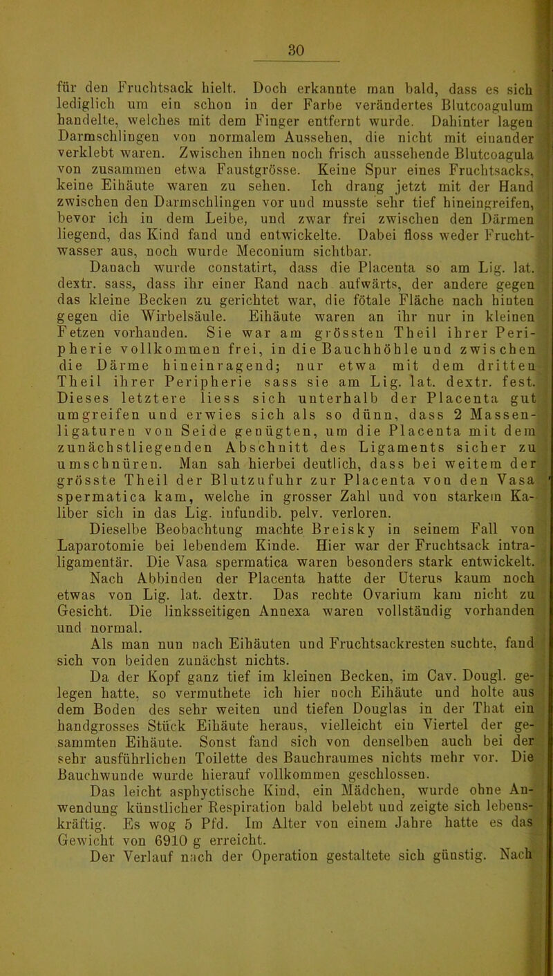 für den Fruchtsack hielt. Doch erkannte man bald, dass es sich '] lediglich um ein schou in der Farbe verändertes Blutcoagulum | handelte, welches mit dem Finger entfernt wurde. Dahinter lagen Darmschlingen vou normalem Aussehen, die nicht mit einander i verklebt waren. Zwischen ihnen noch frisch aussehende Blutcoagula 3 von zusammen etwa Faustgrösse. Keine Spur eines Fruchtsacks,« keine Eihäute waren zu seheu. Ich drang jetzt mit der Hand ’ zwischen den Darmschlingen vor und musste sehr tief hineingreifen, bevor ich in dem Leibe, und zwar frei zwischen den Därmen liegend, das Kind fand und entwickelte. Dabei floss weder Frucht- J wasser aus, noch wurde Meconium sichtbar. Danach wurde constatirt, dass die Placenta so am Lig. lat. ;] dextr. sass, dass ihr einer Rand nach aufwärts, der andere gegen das kleine Becken zu gerichtet war, die fötale Fläche nach hiuten gegen die Wirbelsäule. Eihäute waren an ihr nur in kleinen Fetzen vorhanden. Sie war am grössten Theil ihrer Peri- ' pherie vollkommen frei, in die Bauchhöhle und zwischen die Därme h ineiur agend; nur etwa mit dem dritten Theil ihrer Peripherie sass sie am Lig. lat. dextr. fest. ] Dieses letztere Hess sich unterhalb der Placenta gut umgreifen und erwies sich als so dünn, dass 2 Massen- ■ ligatureu von Seide genügten, um die Placenta mit dem zunächstliegenden Abschnitt des Ligaments sicher zu umschnüren. Man sah hierbei deutlich, dass bei weitem der grösste Theil der Blutzufuhr zur Placenta von den Vasa ' spermatica kam, welche in grosser Zahl nnd von starkem Ka- liber sich in das Lig. infundib. pelv. verloren. Dieselbe Beobachtung machte Breisky in seinem Fall von Laparotomie bei lebendem Kinde. Hier -war der Fruchtsack intra- ; ligamentär. Die Vasa spermatica waren besonders stark entwickelt. . Nach Abbinden der Placenta hatte der Uterus kaum noch etwas von Lig. lat. dextr. Das rechte Ovarium kam nicht zu Gesicht. Die linksseitigen Annexa waren vollständig vorhanden und normal. Als man nuu nach Eihäuten und Fruchtsackresten suchte, fand sich von beiden zunächst nichts. Da der Kopf ganz tief im kleinen Becken, im Cav. Dougl. ge- legen hatte, so vermuthete ich hier noch Eihäute und holte aus dem Boden des sehr weiten und tiefen Douglas in der That ein handgrosses Stück Eihäute heraus, vielleicht ein Viertel der ge- sammten Eihäute. Sonst fand sich von denselben auch bei der sehr ausführlichen Toilette des Bauchraumes nichts mehr vor. Die Bauchwunde wurde hierauf vollkommen geschlossen. Das leicht asphyctische Kind, ein Mädchen, wurde ohne An- wendung künstlicher Respiration bald belebt und zeigte sich lebens- kräftig. Es wog 5 Pfd. Im Alter vou einem Jahre hatte es das Gewicht von 6910 g erreicht. Der Verlauf nach der Operation gestaltete sich güustig. Nach