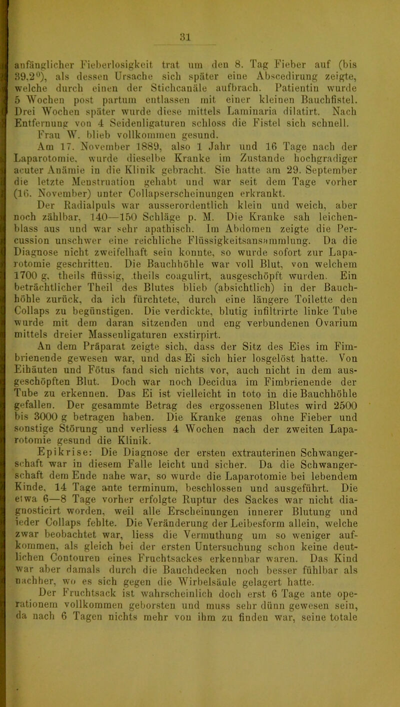 anfänglicher Fieberlosigkeit trat um den 8. Tag Fieber auf (bis 39.2°), als dessen Ursache sich später eine Abscedirung zeigte, welche durch einen der Stichcanäle aufbrach. Patientin wurde 5 Wochen post partum entlassen mit einer kleinen Bauchfistel. Drei Wochen später wurde diese mittels Laminaria dilatirt. Nach Entfernung von 4 Seidenligaturen schloss die Fistel sich schnell. Frau W. blieb vollkommen gesund. Am 17. November 1889, also 1 Jahr und 16 Tage nach der Laparotomie, wurde dieselbe Kranke im Zustande hochgradiger acuter Anämie in die Klinik gebracht. Sie hatte am 29. September die letzte Menstruation gehabt und war seit dem Tage vorher (16. November) unter Collapsersckeinungen erkrankt. Der Radialpuls war ausserordentlich klein und weich, aber noch zählbar. 140—150 Schläge p. M. Die Kranke sah leichen- blass aus und war sehr apathisch. Im Abdomen zeigte die Per- cussion unschwer eine reichliche Flüssigkeitsansammlung. Da die Diagnose nicht zweifelhaft sein konnte, so wurde sofort zur Lapa- rotomie geschritteu. Die Bauchhöhle war voll Blut, von welchem 1700 g, theils flüssig, .theils coagulirt, ausgeschöpft wurden. Ein beträchtlicher Theil des Blutes blieb (absichtlich) in der Bauch- höhle zurück, da ich fürchtete, durch eine längere Toilette den Collaps zu begünstigen. Die verdickte, blutig infiltrirte linke Tube wurde mit dem daran sitzenden und eng verbundenen Ovarium mittels dreier Massenligaturen exstirpirt. An dem Präparat zeigte sich, dass der Sitz des Eies im Fim- brienende gewesen war, und das Ei sich hier losgelöst hatte. Von Eihäuten und Fötus fand sich nichts vor, auch nicht in dem aus- geschöpften Blut. Doch war noch Decidua im Fimbrienende der Tube zu erkennen. Das Ei ist vielleicht in toto in die Bauchhöhle gefallen. Der gesammte Betrag des ergossenen Blutes wird 2500 bis 3000 g betragen haben. Die Kranke genas ohne Fieber und sonstige Störung und verliess 4 Wochen nach der zweiten Lapa- rotomie gesund die Klinik. Epikrise: Die Diagnose der ersten extrauterinen Schwanger- schaft war in diesem Falle leicht und sicher. Da die Schwanger- schaft dem Ende nahe war, so wurde die Laparotomie bei lebendem Kinde, 14 Tage ante terminum, beschlossen und ausgeführt. Die etwa 6—8 Tage vorher erfolgte Ruptur des Sackes war nicht dia- gnosticirt worden, weil alle Erscheinungen innerer Blutung und ieder Collaps fehlte. Die Veränderung der Leibesform allein, welche zwar beobachtet war, liess die Vermuthung um so weniger auf- kommen, als gleich bei der ersten Untersuchung schon keine deut- lichen Contouren eines Fruchtsackes erkennbar waren. Das Kind war aber damals durch die Bauchdecken noch besser fühlbar als nachher, wo es sich gegen die Wirbelsäule gelagert hatte. Der Fruchtsack ist wahrscheinlich doch erst 6 Tage ante ope- rationem vollkommen geborsten und muss sehr dünn gewesen sein, da nach 6 Tagen nichts mehr von ihm zu findeu war, seine totale
