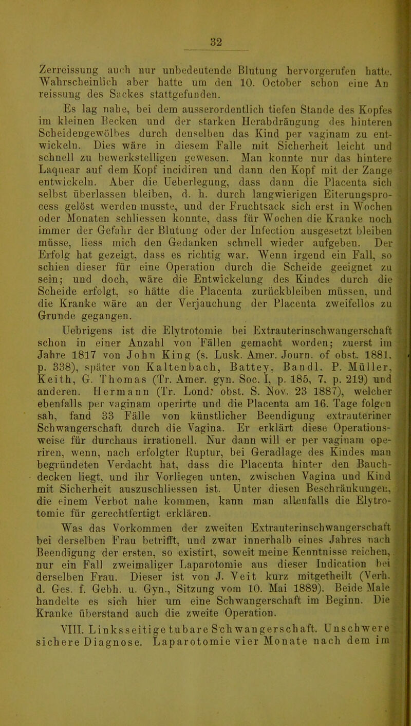 Zerreissung auch nur unbedeutende Blutung hervorgerufen hatte. 1 Wahrscheinlich aber hatte um den 10. October schon eine An reissung des Sackes stattgefunden. Es lag nahe, bei dem ausserordentlich tiefen Stande des Kopfes I im kleinen Becken und der starken Herabdrängung des hinteren 1 Scheidengewölbes durch denselben das Kind per vaginam zu ent- J wickeln. Dies wäre in diesem Falle mit Sicherheit leicht und j schnell zu bewerkstelligen gewesen. Man konnte nur das hintere ? Laquear auf dem Kopf incidiren und dann den Kopf mit der Zange ! entwickeln. Aber die Ueberlegung, dass dann die Placeuta sich selbst überlassen bleiben, d. h. durch langwierigen Eiteruugspro- | cess gelöst werden musste, und der Fruchtsack sich erst in Wochen | oder Monaten schliessen konnte, dass für Wochen die Kranke noch immer der Gefahr der Blutung oder der Infection ausgesetzt bleiben i müsse, liess mich den Gedanken schnell wieder aufgeben. Der 1 Erfolg hat gezeigt, dass es richtig war. Wenn irgend ein Fall, so j schien dieser für eine Operation durch die Scheide geeignet zu I sein; und doch, wäre die Entwickelung des Kindes durch die 3 Scheide erfolgt, so hätte die Placenta Zurückbleiben müssen, und i die Kranke wäre an der Verjauchung der Placenta zweifellos zu v Grunde gegangen. Uebrigens ist die Elytrotomie bei Extrauterinschwangerschaft \ schon in einer Anzahl von 'Fällen gemacht worden; zuerst im ' Jahre 1817 von John King (s. Lusk. Amer. Journ. of obst. 1881. i p. 338), später von Kaltenbach, Battey. Ban dl. P. Müller, 1 Keith, G. Thomas (Tr. Amer. gyn. Soc. I, p. 185, 7. p. 219) und anderen. Hermann (Tr. Lond: obst. S. Nov. 23 1887), welcher * ebenfalls per vaginam operirte und die Placenta am 16. Tage folgen sah, fand 33 Fälle von künstlicher Beendigung extrauteriner j Schwangerschaft durch die Vagina. Er erklärt diese Operations- 1 weise für durchaus irrationell. Nur dann will er per vagiuam ope- 1 riren, wenn, nach erfolgter Ruptur, bei Geradlage des Kindes mau begründeten Verdacht hat, dass die Placenta hinter den Bauch- i, decken liegt, und ihr Vorliegen unten, zwischen Vagina und Kind mit Sicherheit auszuschliessen ist. Unter diesen Beschränkungen, i die einem Verbot nahe kommen, kann man alleufalls die Elytro- tomie für gerechtfertigt erklären. Was das Vorkommen der zweiteu Extrauterinschwangerschaft bei derselben Frau betrifft, und zwar innerhalb eines Jahres nach Beendigung der ersten, so existirt, soweit meine Keuntnisse reichen, nur ein Fall zweimaliger Laparotomie aus dieser Indication bei ; derselben Frau. Dieser ist von J. Veit kurz mitgetheilt (Verh. d. Ges. f. Gebh. u. Gyn., Sitzung vom 10. Mai 1889). Beide Male handelte es sich hier um eine Schwangerschaft im Beginn. Die Kranke Überstand auch die zweite Operation. VIII. Linksseitige tubare Sch wangerschaft. Unschwere sichere Diagnose. Laparotomie vier Monate nach dem im