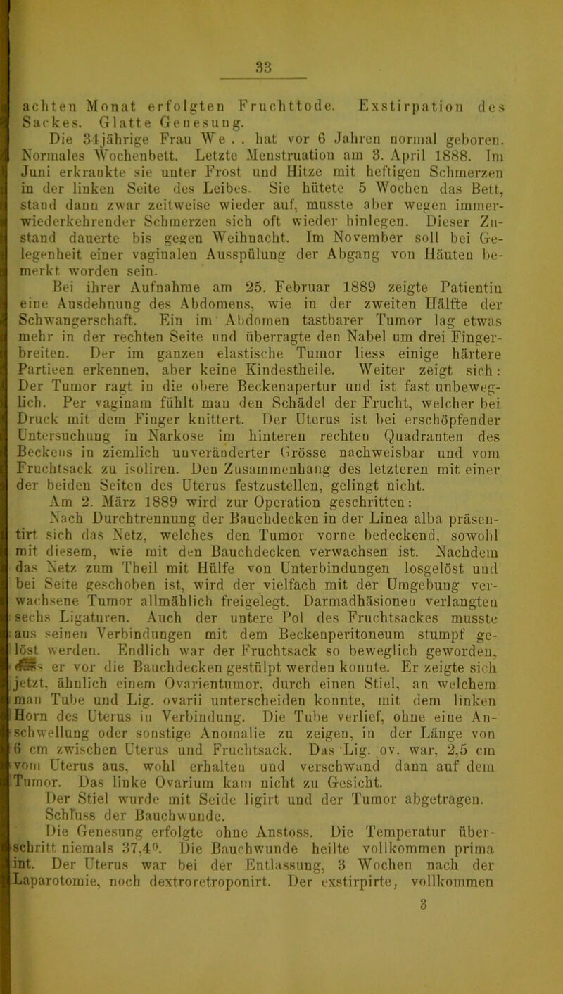 achten Monat erfolgten Fruchttode. Exstirpation des Sackes. Glatte Genesung. Die 34jährige Frau We . . hat vor 6 Jahren normal geboren. Normales Wochenbett. Letzte Menstruation am 3. April 1888. Im Juni erkrankte sie unter Frost und Hitze mit heftigeu Schmerzen in der linken Seite des Leibes. Sie hütete 5 Wochen das Bett, stand danu zwar zeitweise wieder auf, musste aber wegen immer- wiederkehrender Schmerzen sich oft wieder hinlegen. Dieser Zu- stand dauerte bis gegen Weihnacht. Im November soll bei Ge- legenheit einer vaginalen Ausspülung der Abgang von Häuten be- merkt, worden sein. Bei ihrer Aufnahme am 25. Februar 1889 zeigte Patientin eine Ausdehnung des Abdomens, wie in der zweiten Hälfte der Schwangerschaft. Ein im' Abdomen tastbarer Tumor lag etwas mehr in der rechten Seite und überragte den Nabel um drei Finger- breiten. Der im ganzen elastische Tumor liess einige härtere Partieen erkennen, aber keine Kindestheile. Weiter zeigt sich: Der Tumor ragt iu die obere Beekeuapertur und ist fast unbeweg- lich. Per vaginam fühlt mau den Schädel der Frucht, welcher bei Druck mit dem Finger knittert. Der Uterus ist bei erschöpfender Untersuchung iu Narkose im hinteren rechten Quadranten des Beckens in ziemlich unveränderter Grösse nachweisbar und vom Fruchtsack zu isoliren. Den Zusammenhang des letzteren mit einer der beiden Seiten des Uterus festzustellen, gelingt nicht. Am 2. März 1889 wird zur Operation geschritten: Nach Durchtrennung der Bauchdecken in der Linea alba präsen- tirt sich das Netz, welches den Tumor vorne bedeckend, sowohl mit diesem, wie mit den Bauchdecken verwachsen ist. Nachdem das Netz zum Theil mit Hülfe von Unterbindungen losgelöst uud bei Seite geschoben ist, wird der vielfach mit der Umgebung ver- wachsene Tumor allmählich freigelegt. Darmadhäsioneu verlangten sechs Ligaturen. Auch der untere Pol des Fruchtsackes musste aus seinen Verbindungen mit dem Beckenperitoneum stumpf ge- löst werden. Endlich war der Fruchtsack so beweglich geworden, <*SSs er vor die Bauchdecken gestülpt werden konnte. Er zeigte sich jetzt, ähnlich einem Ovarientumor, durch einen Stiel, an welchem man Tube und Lig. ovarii unterscheiden konnte, mit dem linken Horn des Uterus in Verbindung. Die Tube verlief, ohne eine An- schwellung oder sonstige Anomalie zu zeigen, in der Länge von 6 cm zwischen Uterus und Fruchtsack. Das Lig. ov. war, 2,5 cm vom Uterus aus, wohl erhalten und verschwand dann auf dem Tumor. Das linke Ovarium kam nicht zu Gesicht. Der Stiel wurde mit Seide ligirt und der Tumor abgetragen. Schluss der Bauchwunde. Die Genesung erfolgte ohne Anstoss. Die Temperatur über- schritt niemals 37,4°. Die Bauch wunde heilte vollkommen prima int. Der Uterus war bei der Entlassung, 3 Wochen nach der Laparotomie, noch dextroretroponirt. Der exstirpirte, vollkommen 3