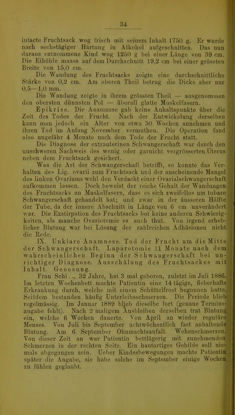 intacte Fruchtsack wog frisch mit seinem Inhalt 1750 g. Er wurde nach sechstägiger Härtung in Alkohol aufgeschnitten. Das nun daraus entnommene Kind wog 1250 g bei einer Länge von 39 cm. Die Eihöhle maass auf dem Durchschnitt 19,2 cm bei einer grössten Breite von 15,0 cm. Die Waudung des Fruchtsacks zeigte eine durchschnittliche Stärke von 0,2 cm. Am oberen Theil betrug die Dicke aber nur 0,5—1,0 mm. Die Wanduug zeigte in ihrem grössten Theil — ausgenommen den obersten dünnsten Pol — überall glatte Muskelfasern. Epikrise. Die Anamnese gab keine Anhaltspunkte über die Zeit des Todes der Frucht. Nach der Entwickelung derselben kann man jedoch ein Alter von etwa 30 Wochen annehmen und ihren Tod im Anfang November vermutheu. Die Operation fand also ungefähr 4 Monate nach dem Tode der Frucht statt. Die Diagnose der extrauterinen Schwangerschaft war durch den unschweren Nachweis des gesichert. oder garnicht vergrösserten Uterus neben dem Fruchtsack Was die Art der Schwangerschaft betrifft, so konnte das Ver- halten des Lig. ovarii zum Fruchtsack und der anscheinende Mangel des linken Ovariums wohl den Verdacht einer Ovarialschwangerschaft aufkommeu lassen. Doch beweist der reiche Gehalt der Wandungen des Fruchtsacks an Muskelfasern, dass es sich zweifellos um tubare Schwangerschaft gehandelt hat; und zwar in der äusseren Hälfte der Tube, da der innere Abschnitt in Länge von 6 cm unverändert war. Die Exstirpation des Fruchtsacks bot keine anderen Schwierig- keiten, als manche Ovariotornie es auch tbut. Von irgend erheb- licher Blutung war bei Lösung der zahlreichen Adhäsionen nicht die Rede. IX. Unklare Anamnese. Tod der Frucht um die Mitte der Schwangerschaft. Laparotomie 11 Mouate nach dem wahrscheinlichen Beginn der Schwangerschaft bei un- richtiger Diagnose. Ausschälung des Fruchtsackes mit Inhalt. Genesung. Frau Schi.., 32 Jahre, hat 3 mal geboren, zuletzt im Juli 1886. Im letzten Wochenbett machte Patientin eine 14 tägige, fieberhafte Erkrankung durch, welche mit einem Schüttelfrost begonnen hatte Seitdem bestanden häufig Unterleibsschmerzen. Die Periode blieb regelmässig. Im Januar 1889 blieb dieselbe fort (genaue Termins- angabe fehlt). Nach 2 maligem Ausbleiben derselben trat Blutung ein, welche 6 Wochen dauerte. Von April an wieder Menses. Von Juli bis September achtwöcheutlich fast anhaltende Blutung. Am 6. September Ohnmachtsaufall. Wehenschmerzen Von dieser Zeit an war Patientin bettlägerig mit zunehmenden Schmerzen in der rechten Seite. Eiu hautartiges Gebilde soll nie- mals abgegangen sein. Ueber Kindesbewegungeu machte Patientin später die Angabe, sie habe solche im September einige Wochen zu fühlen geglaubt.