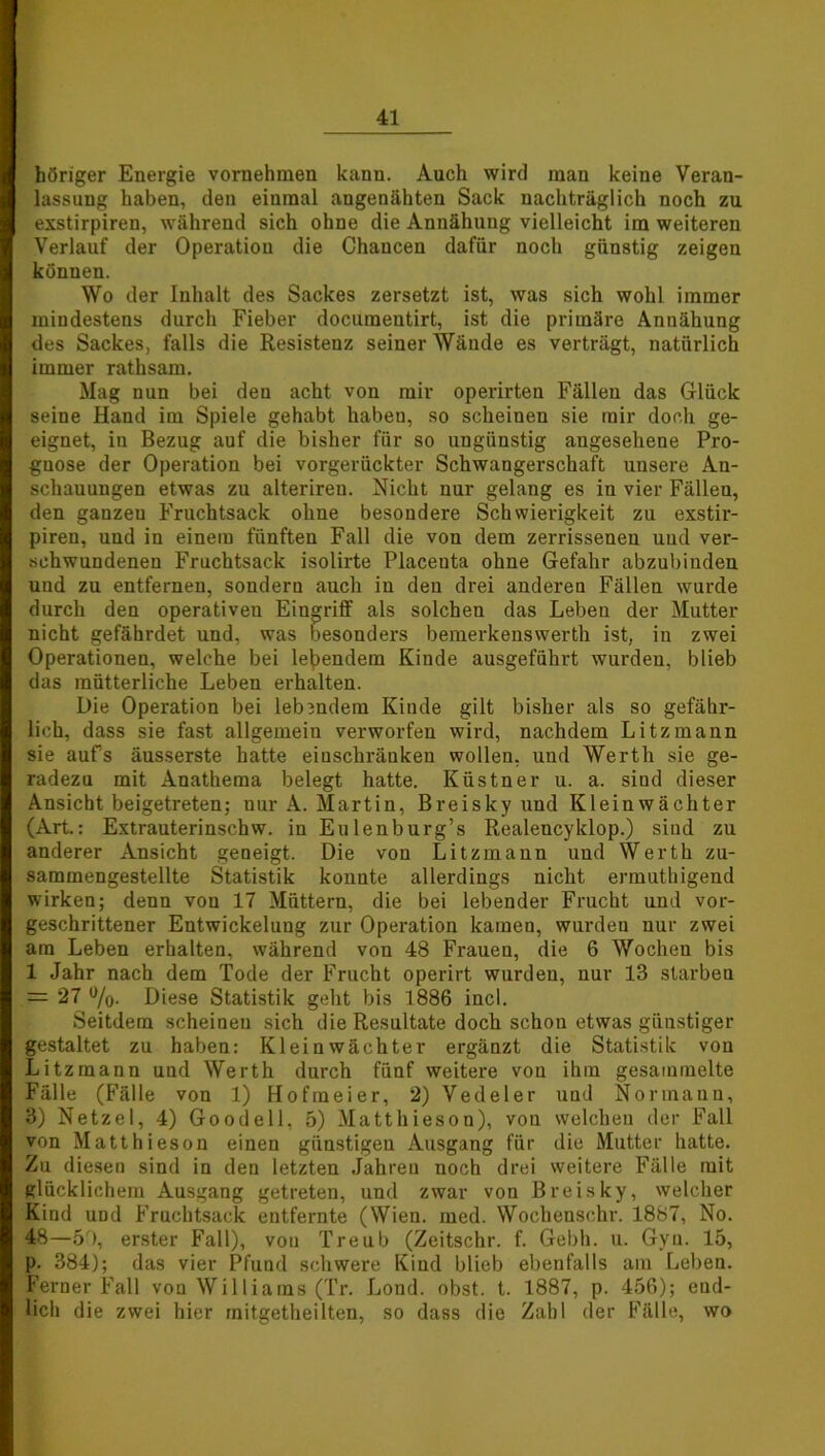 höriger Energie vornehmen kann. Auch wird man keine Veran- lassung haben, den einmal angenähten Sack nachträglich noch zu exstirpiren, während sich ohne die Annähung vielleicht im weiteren Verlauf der Operation die Chancen dafür noch günstig zeigen können. Wo der Inhalt des Sackes zersetzt ist, was sich wohl immer mindestens durch Fieber documentirt, ist die primäre Annähung des Sackes, falls die Resistenz seiner Wände es verträgt, natürlich immer rathsam. Mag nun bei den acht von mir operirten Fällen das Glück seine Hand im Spiele gehabt haben, so scheinen sie mir doch ge- eignet, iu Bezug auf die bisher für so ungünstig angesehene Pro- gnose der Operation bei vorgerückter Schwangerschaft uusere An- schauungen etwas zu alterireu. Nicht nur gelang es in vier Fällen, den ganzen Fruchtsack ohne besondere Schwierigkeit zu exstir- piren, und in einem fünften Fall die von dem zerrissenen und ver- schwundenen Fruchtsack isolirte Placenta ohne Gefahr abzubinden und zu entfernen, sondern auch iu den drei anderen Fällen wurde durch den operativen Eingriff als solchen das Leben der Mutter nicht gefährdet und, was besonders bemerkenswerth ist, in zwei Operationen, welche bei lebendem Kinde ausgeführt wurden, blieb das mütterliche Leben erhalten. Die Operation bei leb3ndem Kinde gilt bisher als so gefähr- lich, dass sie fast allgemein verworfen wird, nachdem Litzmann sie aufs äusserste hatte einschränkeu wollen, und Werth sie ge- radezu mit Anathema belegt hatte. Küstner u. a. sind dieser Ansicht beigetreten; nur A. Martin, Breisky und Kleinwächter (Art.: Extrauterinschw. in Eulenburg’s Realencyklop.) sind zu anderer Ansicht geneigt. Die von Litzmaun und Werth zu- sammengestellte Statistik konnte allerdings nicht ermuthigend wirken; denn von 17 Müttern, die bei lebender Frucht und vor- geschrittener Entwickelung zur Operation kamen, wurden nur zwei am Leben erhalten, während von 48 Frauen, die 6 Wochen bis 1 Jahr nach dem Tode der Frucht operirt wurden, nur 13 starben = 27 %. Diese Statistik geht bis 1886 incl. Seitdem scheinen sich die Resultate doch schon etwas günstiger gestaltet zu haben: Kleinwächter ergänzt die Statistik von Litzmann und Werth durch fünf weitere von ihm gesammelte Fälle (Fälle von 1) Hofmeier, 2) Vedeler und Normann, 3) Netzei, 4) Goodell, 5) Matthieson), von welchen der Fall von Matthieson einen günstigen Ausgang für die Mutter hatte. Zu diesen sind in den letzten Jahren noch drei weitere Fälle mit glücklichem Ausgang getreten, und zwar von Breisky, welcher Kind uüd Fruchtsack entfernte (Wien. med. Wochensehr. 1887, No. 48—5r), erster Fall), von Treub (Zeitschr. f. Gebh. u. Gyn. 15, p. 384); das vier Pfund schwere Kind blieb ebenfalls am Leben. Ferner Fall von Williams (Tr. Lond. obst. t. 1887, p. 456); end- lich die zwei hier mitgetheilten, so dass die Zahl der Fälle, wo