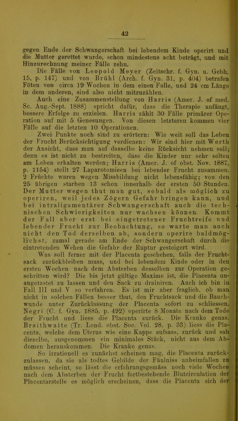 gegen Ende der Schwangerschaft bei lebendem Kinde operirt and die Mutter gerettet wurde, schon mindestens acht beträgt, und mit Hinzurechnung meiner Fälle zehn. Die Fälle von Leopold Meyer (Zeitschr. f. Gyn. u. Gebh. 15, p. 147) und vod Brühl (Arch. f. Gyn. 31, p. 404) betrafen Föten von circa 19 Wochen in dem einen Falle, uud 24 cm Länge in dem anderen, sind also nicht mitzuzählen. Auch eine Zusammenstellung von Harris (Amer. J. of med. Sc. Aug.-Sept. 1888) spricht dafür, dass die Therapie anfängt, ;] bessere Erfolge zu erzielen. Harris zählt 30 Fälle primärer Ope- j ration auf mit 5 Genesungen. Von diesen letzteren kommen vier j Fälle auf die letzten 10 Operationen. Zwei Punkte noch sind zu erörtern: Wie weit soll das Leben der Frucht Berücksichtigung verdienen: Wir sind hier mit Werth der Ansicht, dass man auf dasselbe keine Rücksicht nehmen soll; denn es ist nicht zu bestreiten, dass die Kinder nur sehr selten .] am Leben erhalten werden; Harris (Amer. J. of obst. Nov. 1887, j p. 1154) stellt 27 Laparotomieen bei lebender Frucht zusammen. ' 2 Früchte waren wegen Missbildung nicht lebensfähig; von den . 25 übrigen starben 13 schon innerhalb der ersten 50 Stunden, ’ Der Mutter wegen thut man gut, sobald als möglich zu operiren, weil jedes Zögern Gefahr bringen kann, und , bei intraligamentärer Schwangerschaft auch die tech- . nischen Schwierigkeiten nur wachsen können. Kommt der Fall aber erst bei eingetretener Fruchtreife uud lebender Frucht zur Beobachtung, so warte mau auch nicht den Tod derselben ab, sondern operire baldmög- lichst, zumal gerade am Ende der Schwangerschaft durch die eintretenden Wehen die Gefahr der Ruptur gesteigert wird. Was soll ferner mit der Placenta geschehen, falls der Frucht- sack Zurückbleiben muss, uud bei lebendem Kinde oder in den ersten Wochen nach dem Absterben desselben zur Operation ge- schritten wird? Die bis jetzt gültige Maxime ist, die Placenta un- angetastet zu lassen und den Sack zu draiuiren. Auch ich bin in Fall III und V so verfahren. Es ist mir aber fraglich, ob man nicht in solchen Fällen besser thut, den Fruchtsack und die Bauch- wunde unter Zurücklassung der Placenta sofort zu schliessen. Negri (C. f. Gyn. 1885, p. 492) operirte 8 Monate nach dem Tode der Flucht und liess die Placenta zurück. Die Kranke genas. ; Braithwaite (Tr. Lond. obst. Soc. Vol. 28. p. 33) liess die Pla- centa, welche dem Uterus wie eine Kappe aufsass, zurück uud sah dieselbe, ausgenommen ein minimales Stück, nicht aus dem Ab- domen herauskommen. Die Kranke genas. So irrationell es zunächst scheinen mag, die Placenta zurück- zulassen, da sie als todtes Gebilde der Fäuluiss anheimfallen zu müssen scheint, so lässt die erfahrungsgemäss noch viele Wochen nach dem Absterbeu der Frucht fortbestehende Blutcirculation der Placentarstelle es möglich erscheinen, dass die Placenta sich der
