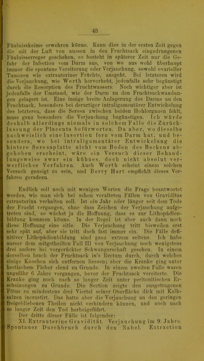 Fäulnisskeime erwehren könne. Kann dies in der ersten Zeit gegen die mit der Luft von aussen in den Fruchtsack eingedrungenen Fäulnisserreger geschehen, so besteht in späterer Zeit nur die Ge- fahr der Infection vorn Darm aus, von wo aus wohl überhaupt immer die spontane Vereiterung oder Verjauchung, sowohl ovarieller Tumoren wie extrauteriner Früchte, ausgeht. Bei letzteren wird die Verjauchung, wie Werth hervorhebt, jedenfalls sehr begünstigt durch die Resorption des Fruchtwassers. Noch wichtiger aber ist jedenfalls der Umstand, wie der Darm zu den Fruchtsackwanduu- gen gelagert ist. Eine innige breite Anlagerung des Darms an den Fruchtsack, besonders bei derartiger intraligamentärer Entwickelung des letzteren, dass die Serosa zwischen beiden Hohlorganen fehlt, muss ganz besonders die Verjauchung begünstigen. Ich würde deshalb allerdings niemals in solchem Falle die Zurück- lassung der Placenta befürworten. Da aber, wo dieselbe nachweislich eine Insertion fern vom Darm hat, und be- sonders, wo bei intraligamentärer Entwickelung die hintere Serosaplatte nicht vom Boden des Beckens ab- gehoben erscheint, wäre ein Versuch dieser Behand- lungsweise zwar ein kühnes, doch nicht absolut ver- werfliches Verfahren. Auch Werth scheint einem solchen Versuch geneigt zu sein, und Berry Hart empfiehlt dieses Ver- fahren geradezu. Endlich soll noch mit wenigen Worten die Frage beantwortet werden, wie man sich bei schon veralteten Fällen von Graviditas extrauterina verhalten soll. Ist ein Jahr oder länger seit dem Tode der Frucht vergangen, ohne dass Zeichen der Verjauchung aufge- treten sind, so wächst ja die Hoffnung, dass es zur Lithopädion- bildung kommen könne. In der Regel ist aber auch dann noch diese Hoffnung eine eitle. Die Verjauchung tritt bisweilen erst sehr spät auf, aber sie tritt doch fast immer ein. Die Fälle defi- nitiver Lithopädionbildung sind ganz extrem seltene. Ich habe ausser dem mitgetheilten Fall III von Verjauchung noch wenigstens drei andere bei vorgerückter Schwangerschaft gesehen. In einem derselben brach der Fruchtsack in’s Rectum durch, durch welches einige Knochen sich entfernen Hessen; aber die Kranke ging unter hectischem Fieber elend zu Grunde. In einem zweiten Falle waren ungefähr 6 Jahre vergangen, bevor der Fruchtsack vereiterte. Die Kranke ging noch nach so langer Zeit unter peritonitischen Er- scheinungen zu Grunde. Die Section zeigte den ausgetrageneu Fötus zu mindestens drei Viertel seiner Oberfläche dick mit Kalk- salzen incrustirt. Das hatte aber die Verjauchung an den geringen freigebliebenen Theilen nicht verhindern können, und noch nach so langer Zeit den Tod herbeigeführt. Der dritte dieser Fälle ist folgender: XI. Extrauterine Gravidität. Verjauchung im 9. Jahre. Spontaner Durchbruch durch den Nabel. Extraction