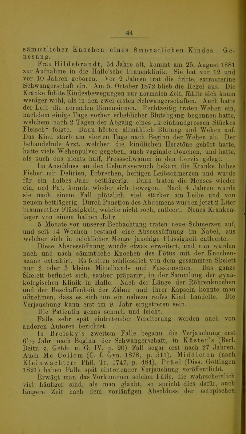 sämmtlicher Knochen eines 8monatlichen Kindes. Ge- 1 nesung. Frau Hildebrandt, 34 Jahre alt, kommt am 25. August 1881 zur Aufnahme in die Halle’sche Frauenklinik. Sie hat vor 12 und j vor 10 Jahren geboren. Vor 9 Jahren trat die dritte, extrauterine ] Schwangerschaft ein. Am 5. October 1872 blieb die Regel aus. Die 1 Kranke fühlte Kindesbewegungen zur normalen Zeit, fühlte sich kaum weniger wohl, als in den zwei ersten Schwangerschaften. Auch hatte ] der Leib die normalen Dimensionen. Rechtzeitig traten Wehen ein, , nachdem einige Tage vorher erheblicher Rlutabgang begonnen hatte, 1 welchem uach 2 Tagen der Abgang eines „kleiuhandgrossen Stückes j Fleisch“ folgte. Daun hörten allmählich Blutung und Wehen auf. 1 Das Kind starb am vierten Tage nach Beginn der Wehen ab. Der behandelnde Arzt, welcher die kindlichen Herztöne gehört hatte, hatte viele Wehenpulver gegeben, auch vaginale Douchen, uud hatte, ; als auch das nichts half, Pressschwamm in den Cervix gelegt. Im Anschluss an den Geburtsversuch bekam die Kranke hohes - Fieber mit Delirien, Erbrechen, heftigen Leibschmerzen und wurde für ein halbes Jahr bettlägerig. Dann traten die Menses wieder ein, und Pat. konnte wieder sich bewegen. Nach 4 Jahren wurde sie nach einem Fall plötzlich viel stärker am Leibe und von neuem bettlägerig. Durch Punction des Abdomens wurden jetzt 2 Liter braunrother Flüssigkeit, welche nicht roch, entleert. Neues Kranken- lager von einem halben Jahr. 5 Mouate vor unserer Beobachtung traten neue Schmerzen auf, und seit 14 Wochen bestand eine Abscessöffnung im Nabel, aus welcher sich in reichlicher Menge jauchige Flüssigkeit entleerte. Diese Abscessöffnuug wurde etwas erweitert, uud nun wurden nach und nach sämmtliche Knochen des Fötus mit der Knochen- azane extrahirt. Es fehlten schliesslich von dem gesammten Skelett nur 2 oder 3 kleine Mittelhand- uud Fusskuochen. Das ganze Skelett befindet sich, sauber präparirt, in der Sammlung der gynä- kologischen Klinik in Halle. Nach der Länge der Röhrenknochen und der Beschaffenheit der Zähue und ihrer Kapseln konnte man uSnehmen, dass es sich um eiu nahezu reifes Kind handelte. Die Verjauchung kann erst im 9. Jahr eingetreten sein. Die Patientin genas schnell und leicht. Fälle sehr spät eintretender Vereiterung werden auch von anderen Autoren berichtet. In Breisky’s zweitem Falle begann die Verjauchung erst 6V2 Jahr nach Beginn der Schwangerschaft, in Küster’s (Berl. Beitr. z. Gebh. u. G. IV, p. 20) Fall sogar erst nach 27 Jahren. Auch Mc Collom (C. f. Gyn. 1878, p. 511), Middleton (nach Klein Wächter: Phil. Tr. 1747, p. 484), Präei (Diss. Göttiugen 1821) haben Fälle spät eintretender Verjauchung veröffentlicht. Erwägt man das Vorkommen solcher Fälle, die wahrscheinlich viel häufiger sind, als man glaubt, so spricht dies dafür, auch längere Zeit nach dem vorläufigen Abschluss der ectopischen