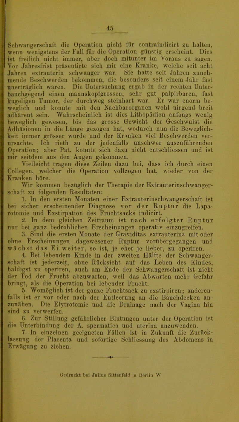 Schwangerschaft die Operation nicht für contraindicirt zu halten, wenn wenigstens der Fall für die Operation günstig erscheint. Dies ist freilich nicht immer, aber doch mitunter im Voraus zu sagen. Vor Jahresfrist präsentirte sich mir eine Kranke, welche seit acht Jahren extrauterin schwanger war. Sie hatte seit Jahren zuneh- mende Beschwerden bekommen, die besonders seit einem Jahr fast unerträglich waren. Die Untersuchung ergab in der rechten Uuter- bauchgegend einen raannskoptgrossen, sehr gut palpirbareu, fast kugeligen Tumor, der durchweg steinhart war. Er war enorm be- weglich und konnte mit den Nachbarorganen wohl nirgend breit adhärent sein. Wahrscheinlich ist dies Lithopädion anfangs wenig beweglich geweseu, bis das grosse Gewicht der Geschwulst die Adhäsionen in die Länge gezogen hat, wodurch nun die Beweglich- keit immer grösser wurde und der Kranken viel Beschwerden ver- ursachte. Ich rieth zu der jedenfalls unschwer auszuführenden Operation; aber Pat. konnte sich dazu nicht entschlossen und ist mir seitdem aus den Augen gekommen. Vielleicht tragen diese Zeilen dazu bei, dass ich durch einen Collegeu, welcher die Operation vollzogen hat, wieder von der Kranken höre. Wir kommen bezüglich der Therapie der Extrauterinschwanger- schaft zu folgenden Resultaten: 1. In den ersten Monaten einer Extrauterinschwangerschaft ist bei sicher erscheinender Diagnose vor der Ruptur die Lapa- rotomie und Exstirpation des Fruchtsacks indicirt. 2. In dem gleichen Zeitraum ist nach erfolgter Ruptur nur bei ganz bedrohlichen Erscheinungen operativ einzugreifen. 3. Sind die ersten Monate der Graviditas extrauterina mit oder ohne Erscheinungen dagewesener Ruptur vorübergegangen und wächst das Ei weiter, so ist, je eher je lieber, zu operiren. 4. Bei lebendem Kinde in der zweiten Hälfte der Schwanger- schaft ist jederzeit, ohne Rücksicht auf das Leben des Kindes, baldigst zu operiren, auch am Ende der Schwangerschaft ist nicht der Tod der Frucht abzuwarten, weil das Abwarten mehr Gefahr bringt, als die Operation bei lebender Frucht. 5. Womöglich ist der ganze Fruchtsack zu exstirpiren; anderen- falls ist er vor oder nach der Entleerung an die Bauchdecken an- zunähen. Die Elytrotomie und die Drainage nach der Vagina hin sind zu verwerfen. 6. Zur Stillung gefährlicher Blutungen unter der Operation ist die Unterbindung der A. spermatica und uterina anzuwenden. 7. In einzelnen geeigneten Fällen ist in Zukunft die Zurück- lassung der Placenta und sofortige Schliessung des Abdomens in Erwägung zu ziehen. Gedruckt bei Julius Sittenfeld in Berlin W