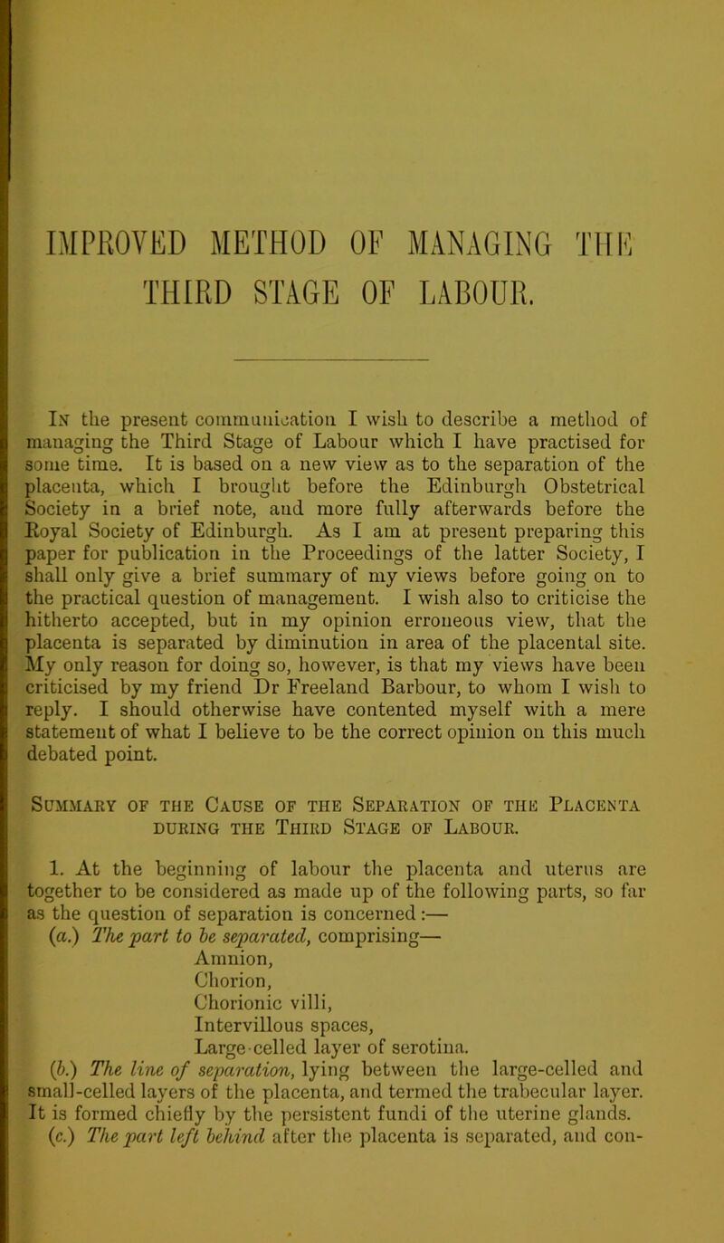 IMPROVED METHOD OF MANAGING THE THIRD STAGE OF LABOUR. In the present communication I wish to describe a method of managing the Third Stage of Labour which I have practised for some time. It is based on a new view as to the separation of the placenta, which I brought before the Edinburgh Obstetrical Society in a brief note, and more fully afterwards before the Eoyal Society of Edinburgh. As I am at present preparing this paper for publication in the Proceedings of the latter Society, I shall only give a brief summary of my views before going on to the practical question of management. I wish also to criticise the hitherto accepted, but in my opinion erroneous view, that the placenta is separated by diminution in area of the placental site. My only reason for doing so, however, is that my views have been criticised by my friend Dr Ereeland Barbour, to whom I wish to reply. I should otherwise have contented myself with a mere statement of what I believe to be the correct opinion on this much debated point. Summary of the Cause of the Separation of the Placenta DURING THE TlIIRD STAGE OF LABOUR. 1. At the beginning of labour the placenta and uterus are together to be considered as made up of the following parts, so far as the question of separation is concerned:— (a.) The part to be separated, comprising— Amnion, Chorion, Chorionic villi, Intervillous spaces, Large celled layer of serotina. (b.) The line of separation, lying between the large-celled and small-celled layers of the placenta, and termed the trabecular layer. It is formed chiefly by the persistent fundi of the uterine glands, (c.) The part left behind after the placenta is separated, and con-