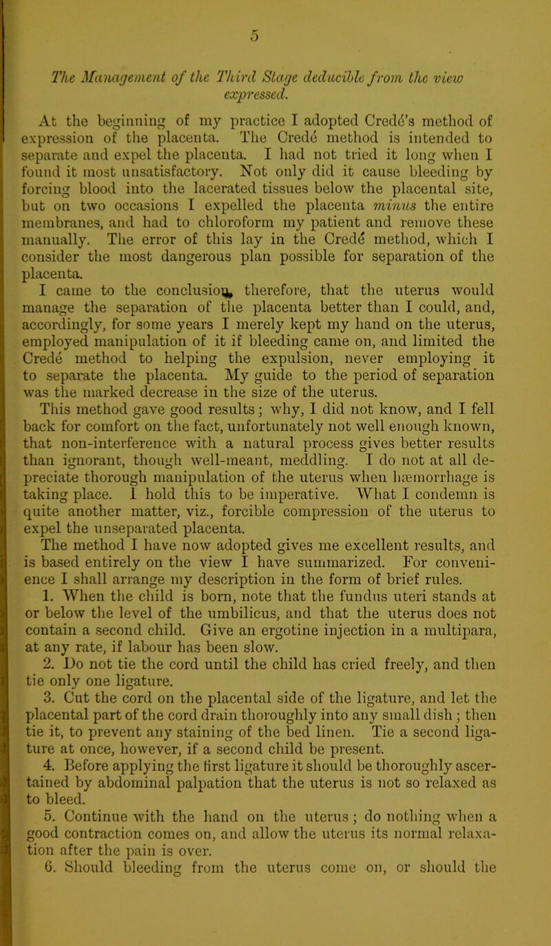 The Management of the Third Stage deductible from the view expressed. At the beginning of my practice I adopted Credo’s method of expression of the placenta. The Credo method is intended to separate and expel the placenta. I had not tried it long when I found it most unsatisfactory. Not only did it cause bleeding by forcing blood into the lacerated tissues below the placental site, but on two occasions I expelled the placenta mimes the entire membranes, and had to chloroform my patient and remove these manually. The error of this lay in the Crede method, which I consider the most dangerous plan possible for separation of the placenta. I came to the conclusion therefore, that the uterus would manage the separation of the placenta better than I could, and, accordingly, for some years I merely kept my hand on the uterus, employed manipulation of it if bleeding came on, and limited the Crede method to helping the expulsion, never employing it to separate the placenta. My guide to the period of separation was the marked decrease in the size of the uterus. This method gave good results; why, I did not know, and I fell back for comfort on the fact, unfortunately not well enough known, that non-interference with a natural process gives better results than ignorant, though well-meant, meddling. I do not at all de- preciate thorough manipulation of the uterus when haemorrhage is taking place. 1 hold this to be imperative. What I condemn is quite another matter, viz., forcible compression of the uterus to expel the unseparated placenta. The method I have now adopted gives me excellent results, and is based entirely on the view I have summarized. For conveni- ence I shall arrange my description in the form of brief rules. 1. When the child is born, note that the fundus uteri stands at or below the level of the umbilicus, and that the uterus does not contain a second child. Give an ergotine injection in a multipara, at any rate, if labour has been slow. 2. Do not tie the cord until the child has cried freely, and then tie only one ligature. 3. Cut the cord on the placental side of the ligature, and let the placental part of the cord drain thoroughly into any small dish ; then tie it, to prevent any staining of the bed linen. Tie a second liga- ture at once, however, if a second child be present. 4. Before applying the first ligature it should be thoroughly ascer- tained by abdominal palpation that the uterus is not so relaxed as to bleed. 5. Continue with the hand on the uterus; do nothing when a good contraction comes on, and allow the uterus its normal relaxa- tion after the pain is over. 6. Should bleeding from the uterus come on, or should the