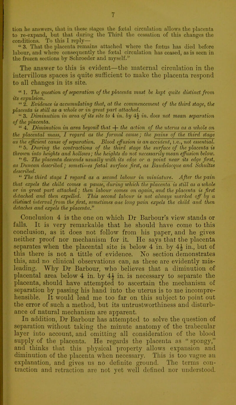 I tion he answers, that in these stages the fcetal circulation allows the placenta to re-expand, but that during the Third the cessation of this changes the conditions. To this I reply— “ 3. That the placenta remains attached where the foetus has died before labour, and where consequently the foetal circulation has ceased, as is seen in the frozen sections by Schroeder and myself.” The answer to this is evident—the maternal circulation in the intervillous spaces is quite sufficient to make the placenta respond to all changes in its site. “ 1. The question of separation of the placenta must he kept quite distinct from its expulsion. “ 2. Evidence is accumulating that, at the commencement of the third stage, the placenta is still as a whole or in great part attached. “ 3. Diminution in area of its site to 4 in. by 4£ in. does not mean separation of the placenta. “ 4. Diminution in area beyond that -|- the action of the uterus as a whole on the placental mass, I regard as the formal cause; the pains of the third stage us the efficient cause of separation. Blood effusion is an accident, i.e., not essential. “ 5. During the contractions of the third stage the surface of the placenta is throum into heights and hollows; the heights do not necessarily mean effusion below. “ 6. The placenta descends usually icith its edge or a point near its edge first, as Duncan described ; sometimes foetal surface first, as Baudelocque and Schxiltze described. “ The third stage I regard as a second labour in miniature. After the pain that expels the child comes a pause, during which the placenta is still as a whole or in great part attached; then labour comes on again, and the placenta is first detached and then expelled. This second labour is not always marked off by a distinct interval from the first, sometimes one long pain expels the child and then detaches and expels the placenta.” Conclusion 4 is the one on which Dr Barbour’s view stands or falls. It is very remarkable that he should have come to this conclusion, as it does not follow from his paper, and he gives neither proof nor mechanism for it. He says that the placenta separates when the placental site is below 4 in. by 4£ in., but of this there is not a tittle of evidence. No section demonstrates this, and no clinical observations can, as these are evidently mis- leading. Why Dr Barbour, who believes that a diminution of placental area below 4 in. by 4£ in. is necessary to separate the placenta, should have attempted to ascertain the mechanism of separation by passing his hand into the uterus is to me incompre- hensible. It would lead me too far on this subject to point out the error of such a method, but its untrustworthiness and disturb- ance of natural mechanism are apparent. In addition, Dr Barbour has attempted to solve the question of separation without taking the minute anatomy of the trabecular layer into account, and omitting all consideration of the blood supply of the placenta. He regards the placenta as “ spongy,” and thinks that this physical property allows expansion and diminution of the placenta when necessary. This is too vague an explanation, and gives us no definite ground. The terms con- traction and retraction are not yet well defined nor understood.