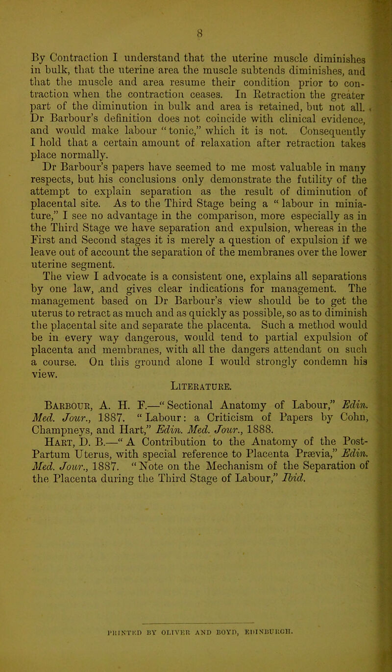 By Contraction I understand that the uterine muscle diminishes in bulk, that the uterine area the muscle subtends diminishes, and that the muscle and area resume their condition prior to con- traction when the contraction ceases. In Retraction the greater part of the diminution in bulk and area is retained, but not all. < Dr Barbour’s definition does not coincide with clinical evidence, and would make labour “ tonic,” which it is not. Consequently I hold that a certain amount of relaxation after retraction takes place normally. Dr Barbour’s papers have seemed to me most valuable in many respects, but his conclusions only demonstrate the futility of the attempt to explain separation as the result of diminution of placental site. As to the Third Stage being a “ labour in minia- ture,” I see no advantage in the comparison, more especially as in the Third Stage we have separation and expulsion, whereas in the First and Second stages it is merely a question of expulsion if we leave out of account the separation of the membranes over the lower uterine segment. The view I advocate is a consistent one, explains all separations by one law, .and gives clear indications for management. The management based on Dr Barbour’s view should be to get the uterus to retract as much and as quickly as possible, so as to diminish the placental site and separate the placenta. Such a method would be in every way dangerous, would tend to partial expulsion of placenta and membranes, with all the dangers attendant on such a course. On this ground alone I would strongly condemn his view. Literature. Barbour, A. H. F.—“ Sectional Anatomy of Labour,” Edin. Med. Jour., 1887. “Labour: a Criticism of Papers by Cohn, Champneys, and Hart,” Edin. Med. Jour., 1888. Hart, D. B.—“ A Contribution to the Anatomy of the Post- Partum Uterus, with special reference to Placenta Prsevia,” Edin. Med. Jour., 1887. “Note on the Mechanism of the Separation of the Placenta during the Third Stage of Labour,” Ibid. PRINTED BY OLIVER AND BOYD, EDINBURGH.