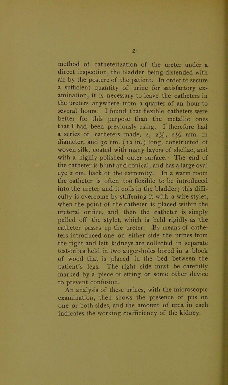 2- method of catheterization of the ureter under a direct inspection, the bladder being distended with air by the posture of the patient. In order to secure a sufficient quantity of urine for satisfactory ex- amination, it is necessary to leave the catheters in the ureters anywhere from a quarter of an hour to several hours. I found that flexible catheters were better for this purpose than the metallic ones that I had been previously using. I therefore had a series of catheters made, 2, 2%, 2^ mm. in diameter, and 30 cm. (12 in.) long, constructed of woven silk, coated with many layers of shellac, and with a highly polished outer surface. The end of the catheter is blunt and conical, and has a large oval eye 2 cm. back of the extremity. In a warm room the catheter is often too flexible to be introduced into the ureter and it coils in the bladder; this diffi- culty is overcome by stiffening it wilh a wire stylet, when the point of the catheter is placed within the ureteral orifice, and then the catheter is simply pulled off the stylet, which is held rigidly as the catheter passes up the ureter. By means of cathe- ters introduced one on either side the urines from the right and left kidneys are collected in separate test-tubes held in two auger-holes bored in a block of wood that is placed in the bed between the patient’s legs. The right side must be carefully marked by a piece of string or some other device to prevent confusion. An analysis of these urines, with the microscopic examination, then shows the presence of pus on one or both sides, and the amount of urea in each indicates the working coefficiency of the kidney.