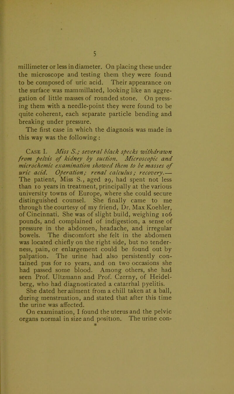 millimeter or less in diameter. On placing these under the microscope and testing them they were found to be composed of uric acid. Their appearance on the surface was mammillated, looking like an aggre- gation of little masses of rounded stone. On press- ing them with a needle-point they were found to be quite coherent, each separate particle bending and breaking under pressure. The first case in which the diagnosis was made in this way was the following : Case I. Miss S.; several black specks withdrawn from pelvis of kidney by suction. Microscopic and microchemic examination showed them to be masses of uric acid. Operation; renal calculus; recovery.— The patient, Miss S., aged 29, had spent not less than 10 years in treatment, principally at the various university towns of Europe, where she could secure distinguished counsel. She finally came to me through the courtesy of my friend, Dr. Max Koehler, of Cincinnati. She was of slight build, weighing 106 pounds, and complained of indigestion, a sense of pressure in the abdomen, headache, and irregular bowels. The discomfort she felt in the abdomen was located chiefly on the right side, but no tender- ness, pain, or enlargement could be found out by palpation. The urine had also persistently con- tained pus for 10 years, and on two occasions she had passed some blood. Among others, she had seen Prof. Ultzmann and Prof. Czerny, of Heidel- berg, who had diagnosticated a catarrhal pyelitis. She dated her ailment from a chill taken at a ball, during menstruation, and stated that after this time the urine was affected. On examination, I found the uterus and the pelvic organs normal in size and position. The urine con- *