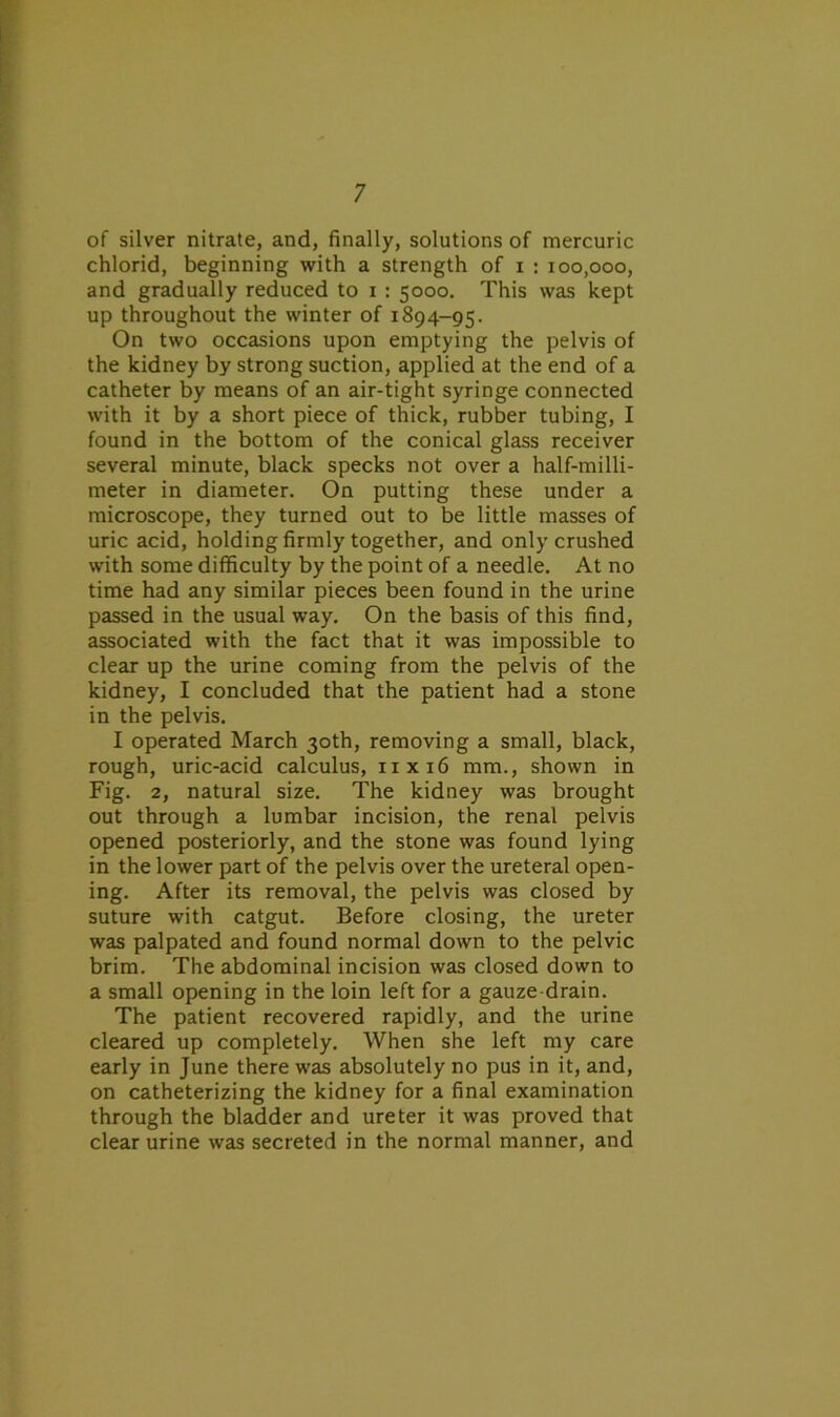 of silver nitrate, and, finally, solutions of mercuric chlorid, beginning with a strength of i : 100,000, and gradually reduced to i : 5000. This was kept up throughout the winter of 1894-95. On two occasions upon emptying the pelvis of the kidney by strong suction, applied at the end of a catheter by means of an air-tight syringe connected with it by a short piece of thick, rubber tubing, I found in the bottom of the conical glass receiver several minute, black specks not over a half-milli- meter in diameter. On putting these under a microscope, they turned out to be little masses of uric acid, holding firmly together, and only crushed with some difficulty by the point of a needle. At no time had any similar pieces been found in the urine passed in the usual way. On the basis of this find, associated with the fact that it was impossible to clear up the urine coming from the pelvis of the kidney, I concluded that the patient had a stone in the pelvis. I operated March 30th, removing a small, black, rough, uric-acid calculus, 11x16 mm., shown in Fig. 2, natural size. The kidney was brought out through a lumbar incision, the renal pelvis opened posteriorly, and the stone was found lying in the lower part of the pelvis over the ureteral open- ing. After its removal, the pelvis was closed by suture with catgut. Before closing, the ureter was palpated and found normal down to the pelvic brim. The abdominal incision was closed down to a small opening in the loin left for a gauze-drain. The patient recovered rapidly, and the urine cleared up completely. When she left my care early in June there was absolutely no pus in it, and, on catheterizing the kidney for a final examination through the bladder and ureter it was proved that clear urine was secreted in the normal manner, and