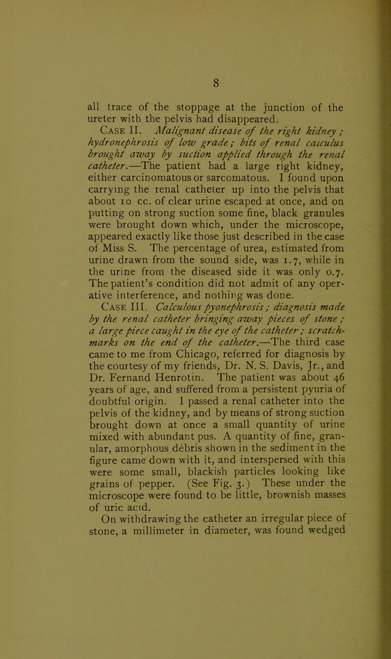 all trace of the stoppage at the junction of the ureter with the pelvis had disappeared. Case II. Malignant disease of the right kidney ; hydronephrosis of low grade; bits of renal calculus brought away by suction applied through the renal catheter.—The patient had a large right kidney, either carcinomatous or sarcomatous. I found upon carrying the renal catheter up into the pelvis that about io cc. of clear urine escaped at once, and on putting on strong suction some fine, black granules were brought down which, under the microscope, appeared exactly like those just described in the case of Miss S. The percentage of urea, estimated from urine drawn from the sound side, was 1.7, while in the urine from the diseased side it was only 0.7. The patient’s condition did not admit of any oper- ative interference, and nothing was done. Case III. Calculous pyonephrosis ; diagnosis made by the renal catheter bringing away pieces of stone ; a large piece caught in the eye of the catheter ; scratch- marks on the end of the catheter.—The third case came to me from Chicago, referred for diagnosis by the courtesy of my friends, Dr. N. S. Davis, Jr., and Dr. Fernand Henrotin. The patient was about 46 years of age, and suffered from a persistent pyuria of doubtful origin. I passed a renal catheter into the pelvis of the kidney, and by means of strong suction brought down at once a small quantity of urine mixed with abundant pus. A quantity of fine, gran- ular, amorphous debris shown in the sediment in the figure came down with it, and interspersed with this were some small, blackish particles looking like grains of pepper. (See Fig. 3.) These under the microscope were found to be little, brownish masses of uric acid. On withdrawing the catheter an irregular piece of stone, a millimeter in diameter, was found wedged