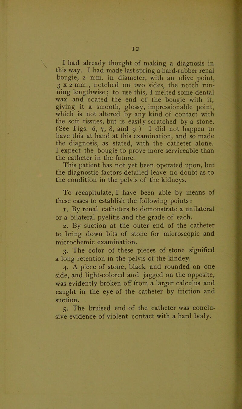 I had already thought of making a diagnosis in this way. I had made last spring a hard-rubber renal bougie, 2 mm. in diameter, with an olive point, 3 X2mm., notched on two sides, the notch run- ning lengthwise; to use this, I melted some dental wax and coated the end of the bougie with it, giving it a smooth, glossy, impressionable point, which is not altered by any kind of contact with the soft tissues, but is easily scratched by a stone. (See Figs. 6, 7, 8, and 9 ) I did not happen to have this at hand at this examination, and so made the diagnosis, as stated, with the catheter alone. I expect the bougie to prove more serviceable than the catheter in the future. This patient has not yet been operated upon, but the diagnostic factors detailed leave no doubt as to the condition in the pelvis of the kidneys. To recapitulate, I have been able by means of these cases to establish the following points: 1. By renal catheters to demonstrate a unilateral or a bilateral pyelitis and the grade of each. 2. By suction at the outer end of the catheter to bring down bits of stone for microscopic and microchemic examination. 3. The color of these pieces of stone signified a long retention in the pelvis of the kindey-. 4. A piece of stone, black and rounded on one side, and light-colored and jagged on the opposite, was evidently broken off from a larger calculus and caught in the eye of the catheter by friction and suction. 5. The bruised end of the catheter was conclu- sive evidence of violent contact with a hard body.