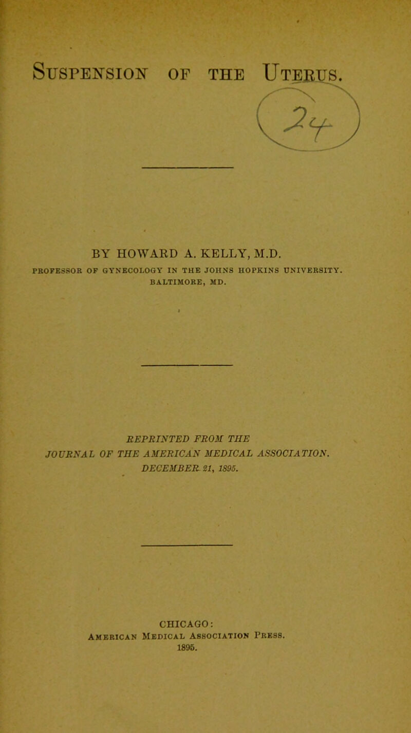 Suspension- of the PROFESSOR OF GYNECOLOGY IN THE JOHNS HOPKINS UNIVERSITY. BALTIMORE, MD. REPRINTED FROM THE JOURNAL OF THE AMERICAN MEDICAL ASSOCIATION. DECEMBER 21, 1895. BY HOWARD A. KELLY, M.D. CHICAGO: American Medical Association Press. 1895.