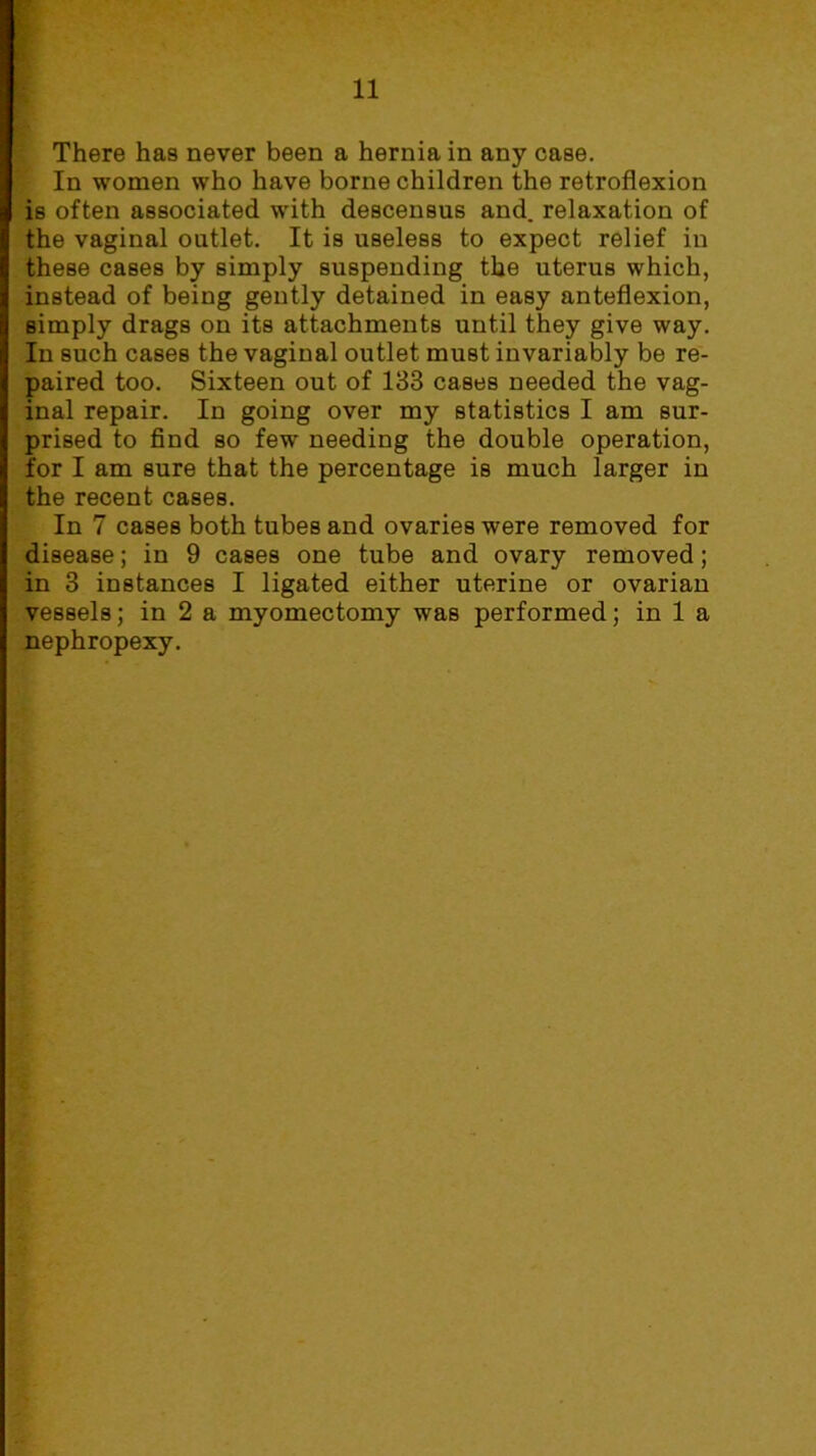 There has never been a hernia in any case. In women who have borne children the retroflexion is often associated with descensus and. relaxation of the vaginal outlet. It is useless to expect relief in these cases by simply suspending the uterus which, instead of being gently detained in easy anteflexion, simply drags on its attachments until they give way. In such cases the vaginal outlet must invariably be re- paired too. Sixteen out of 133 cases needed the vag- inal repair. In going over my statistics I am sur- prised to find so few needing the double operation, for I am sure that the percentage is much larger in the recent cases. In 7 cases both tubes and ovaries were removed for disease; in 9 cases one tube and ovary removed; in 3 instances I ligated either uterine or ovarian vessels; in 2 a myomectomy was performed; in 1 a nephropexy.