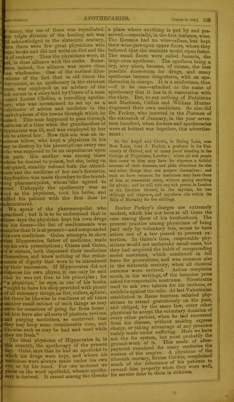 ■ many, the use of them was repudiated, lis triple division of the healing art was ill acknowledged in the sixteenth centuiy, hen there were few great physicians who rote books and did not write on diet and the •t of cookery. Thus the physicians were, at rst, in close alliance with the cooks. Sorne- mes, indeed, the alliance was more close lan wholesome. One ot the earliest illus- ions of the fact that in old times the harmacist, as an apothecary in the strictest °nse was employed as an adviser of the * jck occurs in a story told by Cicero of a man amed Lucius Clodius, a travelling apotlie- ti arv, who was accustomed to set up as a ii .jgtributor of advice and medicine in the ai jarket-places of the towns through which he ij »assed. This man happened to pass through U jarinum at a time when the grandmother ot a Ippianicus was ill, and was employed by her i on to attend her. Now this son was an in- * amous fellow, who kept a physician in his li iay to destroy by his prescriptions every one a vho was supposed to be an impediment upon i via path. His mother was among those i vhom he desired to poison, but she, being on i; ler guard, steadily refused both the attend- « vnce°and the medicine of her sou’s favourite. Application was made therefore to the travel- ■ Jng pharmacopolist, whom 'she agreed to a :rust. Unhappily the apothecary was as Dad as the physician, took his bribe, ami tilled his patient with the first dose he administered. We speak of the pharmacopolist who practised ; but it is to be understood that in those days the physician kept his own drugs in his house—the list of medicaments was smaller than it is at present—and compounded his own medicines. Galen attempts to show that Hippocrates, father of medicine, made up his own prescriptions ; Celsus and Galen, it is certain, both dispensed their medicines themselves, aod knew nothing ot the refine- ments of dignity that were to be introduced by their successors. If Hippocrates did not dispense his own physic, it can only be said that he was not true to his principles ; for “a physician,” he says, in one of his books, “ought to have his shop provided with plenty of all necessary things, as lint, rollers, splints; let there be likewise in readiness at all times another small cabinet of such things as may serve for occasions of going far from home ; let him have also all sorts of plasters, potions, and purging medicines, so contrived that they may keep some considerable time, and likewise such as may be had and used while they are fresh.” The ideal physician of Hippoci'ates is, in this country, the apothecary of the present day. Galen says that he had an apotheko in which his drugs were kept, and where his medicines were always made under his own eye, or by his hand. For one moment we pause on the word apotheke, whence apothe- cary is derived. It meant among the Greeks fjgp= a place where anything is put by and pre- served,—especially, in the first instance, wine. The Romans had no wine-cellars, but kept their wine-jars upon upper floors, where they believed that the contents would ripen faster. The small floors were called fumaria, the large ones apothecse. The apotlieca being a dry, airy place, became, of course, the best possible store-room for drugs, and many apothecas became drug-stores, with an apo- thecarius in charge. It is a misfortune, then —if it be one—attached to the name of apothecary that it has in it association with the shop. But, to say nothing of Podalirius and Machaon, Cullen and William Hunter dispensed their own medicines. So also did Dr. Peckey, who inserted in the Postman of the sixteenth of January, in the year seven- teen hundred, when doctors and apothecaries were at hottest war together, this advertise- ment : At the Angel anil Crown, in Basing Lane, near Bow Lane, lives J. Peckey, a graduate in the Uni- versity of Oxford, and of many years’ standing in the College of Physicians, London ; where all sick people that come to him may have for sixpence a faithful account of their diseases, and plain directions for diet and other things they can prepare themselves: and such as have occasion for medicines may have them of him at reasonable rates, without paying anything for advice : and he will visit any sick person in London or the liberties thereof, in the daytime, for two shillings and sixpence, and anywhere else within the Bills of Mortality for five shillings. Doctor Peckey’s charges are extremely modest, which has not been at all times the case among those of his brotherhood. The present practice among physicians of being paid only by voluntary fees, seems to have arisen out of a law passed to prevent ex- tortion. In Galen’s time, respectable phy- sicians would not undertake small cases, but they had acquired the habit of compounding secret nostrums, which continued in lull force for generations, and was common also in the sixteenth century, when all classical customs were revived. Aetius complains much, in his writings, of the immense price asked for respectable nostrums. Nicostratus used to ask two talents for his isotheos, or antidote against the colic. At last Valentinian established in Rome fourteen salaried phy- sicians to attend gratuitously on the poor, and obliged, by the same law, every other physician to accept the voluntary donation of every other patient, when he hud recovered from his disease, without making express charge, or taking advantage of any promises rashly made under suffering. Here we have not the fee system, but most Probably the ground-work of it. This mode of after- payment remained for many centuries the custom of the empire. A physician of the fifteenth century, liricus Cordus, complaine much of the reluctance of hia patients to reward him properly when they were well, for service done to them in sickness.