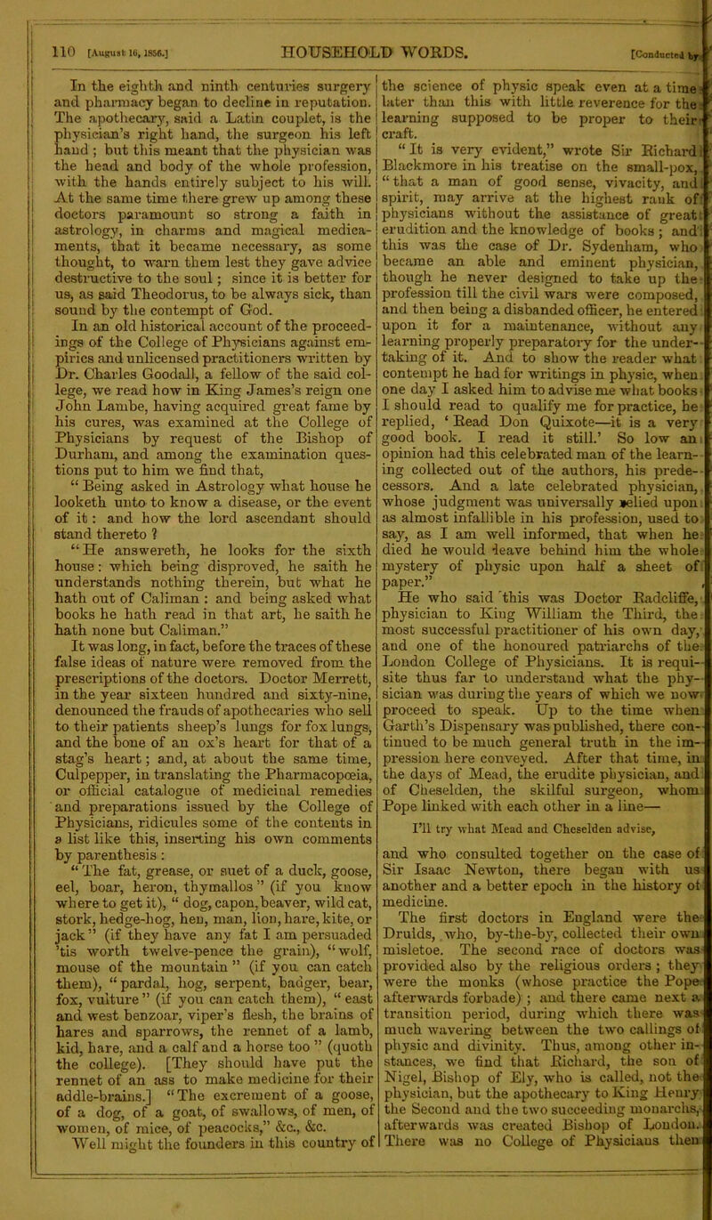 In the eighth and ninth centuries surgery and pharmacy began to decline in reputation. The apothecary, said a Latin couplet, is the physician’s right hand, the surgeon his left hand ; but this meant that the physician was the head and body of the whole profession, with the hands entirely subject to his will. At the same time there grew up among these doctors paramount so strong a faith in astrology, in charms and magical medica- ments, that it became necessary, as some thought, to warn them lest they gave advice destructive to the soul; since it is better for us> as said Theodoras, to be always sick, than souud by the contempt of God. In an old historical account of the proceed- ings of the College of Physicians against em- pirics and unlicensed practitioners written by Dr. Charles Goodall, a fellow of the said col- lege, we read how in King James’s reign one John Larnbe, having acquired great fame by his cures, was examined at the College of Physicians by request of the Bishop of Durham, and among the examination ques- tions put to him we find that, “ Being asked in Astrology what house he looketh unto to know a disease, or the event of it: and how the lord ascendant should stand thereto ? “He answereth, he looks for the sixth house: which being disproved, he saith he understands nothing therein, but what he hath out of Caliman : and being asked what books he hath read in that art, he saith he hath none but Caliman.” It was long, in fact, before the traces of these false ideas of nature were removed from the prescx-iptions of the doctors. Doctor Merrett, in the year sixteen hundred and sixty-nine, denounced the frauds of apothecaries who sell to their patients sheep’s lungs for fox lungs, and the bone of an ox’s heart for that of a stag’s heart; and, at about the same time, Culpepper, in translating the Pharmacopoeia, or official catalogue of medicinal remedies and preparations issued by the College of Physicians, ridicules some of the contents in a list like this, inserting his own comments by parenthesis: “ The fat, grease, or suet of a duck, goose, eel, boar, heron, thymallos ” (if you know where to get it), “ dog, capon,beaver, wild cat, stork, hedge-hog, hen, man, lion, hare, kite, or jack” (if they have any fat I am persuaded ’tis worth twelve-pence the grain), “wolf, mouse of the mountain ” (if you can catch them), “ pardal, liog, serpent, badger, bear, fox, vulture ” (if you can catch them), “ east and west benzoar, viper’s flesh, the brains of hares and sparrows, the rennet of a lamb, kid, hare, and a calf and a horse too ” (quoth the college). [They should have put the rennet of an ass to make medicine for their addle-brains.] “The excrement of a goose, of a dog, of a goat, of swallows, of men, of women, of mice, of peacocks,” &c., &c. Well might the founders in this country of the science of physic speak even at a time later than this with little reverence for the. learning supposed to be proper to their' craft. “ It is very evident,” wrote Sir Richard! Blackmore in his treatise on the small-pox,. “that a man of good sense, vivacity, and! spirit, may arrive at the highest rank of: physicians without the assistance of great erudition and the knowledge of books ; and': this was the case of Dr. Sydenham, who became an able and eminent physician, though he never designed to take up the profession till the civil wars were composed, and then being a disbanded officer, he enteredi upon it for a maintenance, without any learning properly preparatory for the under- taking of it. And to show the reader what contempt he had for writings in physic, when one day I asked him to advise me what books- I should read to qualify me for practice, he replied, ‘ Read Don Quixote—it is a very good book. I read it still.’ So low an opinion had this celebrated man of the learn- ing collected out of the authors, his prede- cessors. And a late celebrated physician, whose judgment was universally »elied upon as almost infallible in his profession, used to say, as I am well informed, that when he: died he would leave behind him the whole mystery of physic upon half a sheet of paper.” , He who said this was Doctor Radcliffe, physician to King William the Third, the most successful practitioner of his own day, and one of the honoured patriarchs of the London College of Physicians. It is requi- site thus far to understand what the phy- sician was during the years of which we now- proceed to speak. Up to the time when Garth’s Dispensary was published, there con- tinued to be much general truth in the im- pression here conveyed. After that time, in the days of Mead, the erudite physician, and of Cheselden, the skilful surgeon, whom Pope linked with each other in a line— I’ll try what Mead and Cheselden advise, and who consulted together on the case of: Sir Isaac Newton, there began with us another and a better epoch in the history ot medicine. The first doctors in England were the Druids, who, by-the-by, collected their own: misletoe. The second race of doctors was- provided also by the religious orders ; they: were the monks (whose practice the Pope; afterwards forbade) ; and there came next a transition period, during which there was much wavering between the two callings of physic and divinity. Thus, among other in- stances, we find that Richard, the son of Nigel, Bishop of Ely, who is called, not the physician, but the apothecary to King Henry the Second and the two succeeding monarchs, afterwards was created Bishop of Loudon. There was no College of Physicians then