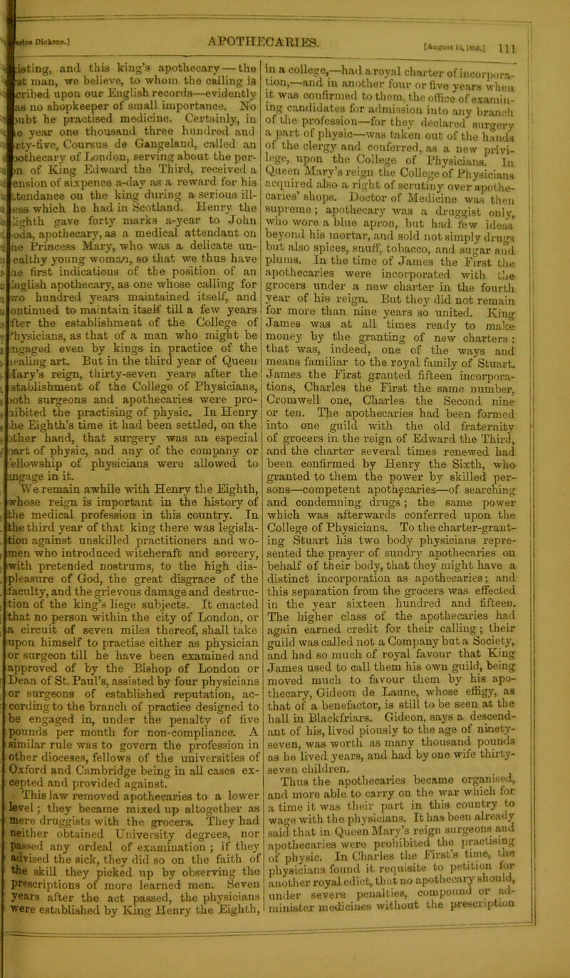 [Au;u»Uii>|H54.] HI rating, and this king’s apothecary — the at man, we believe, to whom the calling ia evibed upon our English records—evidently as no shopkeeper of small importance. No mbt he practised medicine. Certainly, in e year one thousand three hundred aud ty-five, Coursus de Gangeland, called an Dothecary of London, serving about the per- >n of King Edward the Third, received a ension of sixpence a-day as a reward for his ,tendance on the king during a serious ill- ess which he had in Scotland. Henry the ighth gave forty marks a-year to John oda, apothecary, as a medical attendant on le Princess Mary, who was a delicate un- ealthy young woman, so that we thus have le first indications of the position of an uglish apothecary, as one whose calling for vo hundred years maintained itself, and ontinued to maintain itself till a few years fter the establishment of the College of ’hysicians, as that of a man who might be ngaged even by kings in practice of the tealing art. But in the third year of Queeu lary’s reign, thirty-seven years after the stablishmeut of the College of Physicians, >oth surgeons and apothecaries were pro- libited the practising of physic. In Henry he Eighth’s time it had been settled, on the j rther hand, that surgery was an especial j oart of physic, and auy of the company or i ellowship of physicians were allowed to j mgage in it. We remain awhile with Henry the Eighth, whose reign is important in the history of the medical profession in this country. In the third year of that king there was legisla- tion against unskilled practitioners and wo- men who introduced witchcraft and sorcery, with pretended nostrums, to the high dis- pleasure of God, the great disgrace of the faculty, and the grievous damage and destruc- tion of the king’s liege subjects. It enacted that no person within the city of London, or a circuit of seven miles thereof, shall take upon himself to practise either as physician or surgeon till he have been examined and approved of by the Bishop of London or Dean of St. Paul’s, assisted by four physicians or surgeons of established reputation, ac- cording to the branch of practice designed to be engaged in, under the penalty of five pounds per month for non-compliance. A similar rule was to govern the profession in other dioceses, fellows of the universities of Oxford and Cambridge being in all cases ex- cepted and provided against. This law removed apothecaries to a lower level; they became mixed up altogether as mere druggists with the grocers. They had neither obtained University degrees, nor passed any ordeal of examination ; if they advised the sick, they did so on the faith of the skill they picked up by observing the prescriptions of more learned men. Seven years after the act passed, the physicians were established by King Henry the Eighth, in a college,—had a royal charter of incorpora- tion,—and in another four or five years when it was confirmed to them, the office of examin- ing candidates for admission into any branch of the profession—for they declared surgery a part of physic—was taken out of the hands ot the clergy and conferred, as a new privi- upon the College of Physicians. In Queen Mary’s reign the College of Physicians acquired also a right of scrutiny over apothe- caries shops. Doctor of Medicine was then supreme; apothecary was a druggist only, who wore a blue apron, but had few ideas’ beyond his mortar, and sold not simply drugs but also spices, snuff, tobacco, and sugar and plums. In the time of James the First the apothecaries were incorporated with the grocers under a new charter in the fourth year of his reign. But they did not remain tor more than nine years so united. King James was at all times ready to make money by tlie granting of new charters ; that was, indeed, one of the ways and means familiar to the royal family of Stuart. James the First granted fifteen incorpora- tions, Charles the First the same number, Cromwell one, Charles the Second nine or ten. The apothecaries had been formed into one guild with the old fraternity of grocers in the reign of Edward the Third, and the charter several times renewed had been confirmed by Henry the Sixth, who granted to them the power by skilled per- sons—competent apothecaries—of searching and condemning drugs; the same power which was afterwards conferred upon the College of Physicians. To the charter-grant- ing Stuart his two body physicians repre- sented the prayer of sundry apothecaries on behalf of their body, that they might have a distinct incorporation as apothecaries; and this separation from the grocers was effected in the year sixteen hundred and fifteen. The higher class of the apothecaries had again earned credit for their calling; their guild was called not a Company but a Society, and had so much of royal favour that King James used to call them his own guild, being moved much to favour them by his apo- thecary, Gideon de Laune, whose effigy, as that of a benefactor, is still to be seen at the hall in Blackfriars. Gideon, says a descend- ant of his, lived piously to the age of ninety- seven, was worth as many thousand pounds as he lived years, and had by one wife thirty- seven children. Thus the apothecaries became organised^ and more able to carry on the war which for a time it was their part in this country to wa«e with the physicians. It has been already sai3 that in Queen Mary’s reign surgeons and apothecaries were prohibited the practising of physic. In Charles the First’s time, the physicians found it requisite to petition for another royal edict, that no apothecary should, under severe penalties, compound or ad- minister medicines without the prescription I !