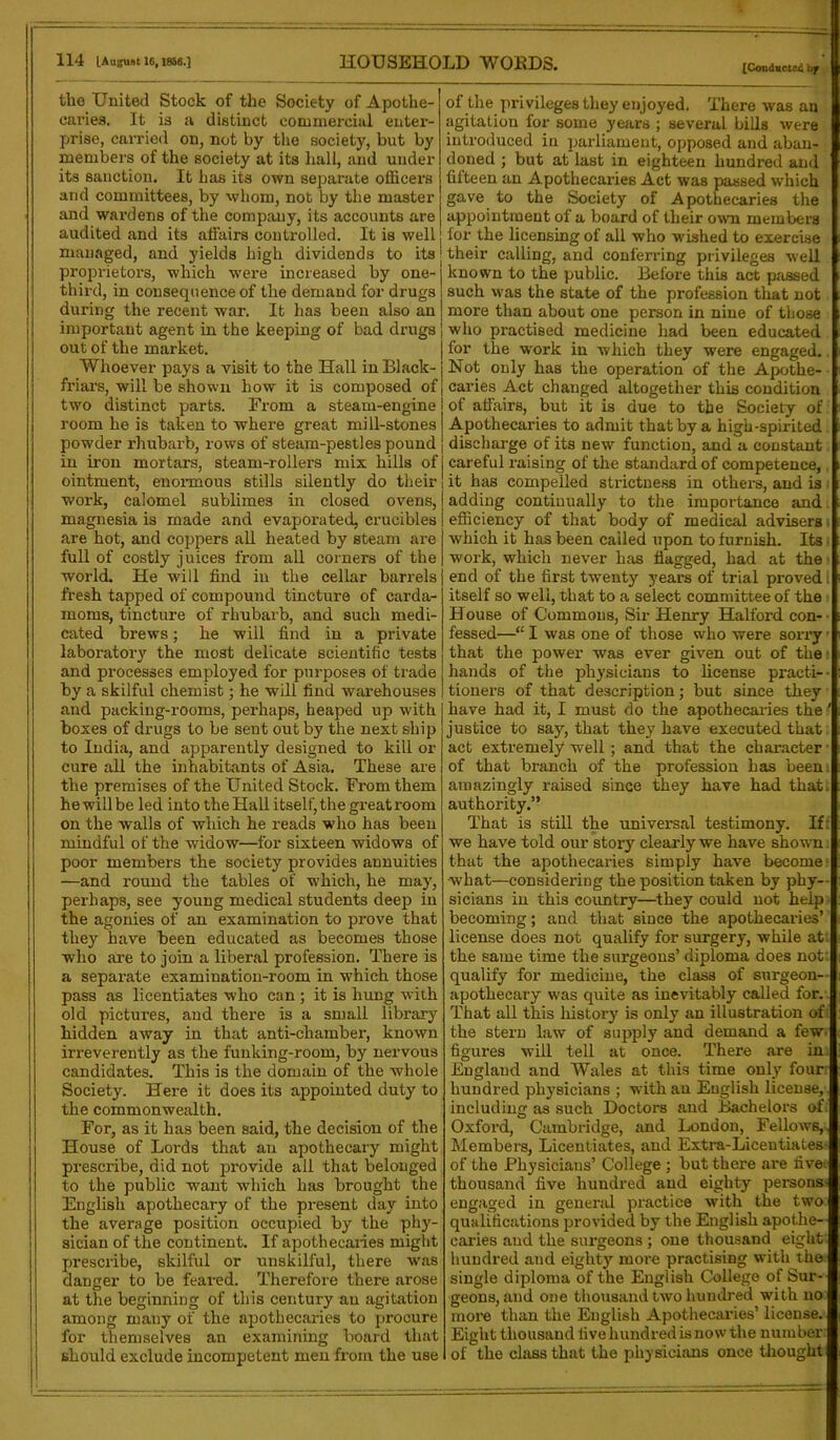 [Conducted b f tlie United Stock of the Society of Apothe- caries. It is a distinct commercial enter- prise, carried on, not by the society, but by members of the society at its hall, and under its sanction. It has its own separate officers and committees, by whom, not by the master and wardens of the company, its accounts are audited and its affairs controlled. It is well managed, and yields high dividends to its proprietors, which were increased by one-i third, in consequence of the demand for drugs! during the recent war. It has been also an | important agent in the keeping of bad drugs out of the market. Whoever pays a visit to the Hall in Black- friars, will be shown how it is composed of two distinct parts. From a steam-engine room he is taken to where great mill-stones powder rhubarb, rows of steam-pestles pound in iron mortars, steam-rollers mix hills of ointment, enormous stills silently do their work, calomel sublimes in closed ovens, magnesia is made and evaporated, crucibles are hot, and coppers all heated by steam are full of costly juices from all corners of the world. He will find in the cellar barrels fresh tapped of compound tincture of carda- moms, tincture of rhubarb, and such medi- cated brews; he will find in a private laboratory the most delicate scientific tests and processes employed for pnrposes of trade by a skilful chemist; he will find warehouses and packing-rooms, perhaps, heaped up with boxes of drugs to be sent out by the next ship to India, and apparently designed to kill ox- cure all the inhabitants of Asia. These are the premises of the United Stock. Fi-om them hewillbe led into theHallitself,thegi-eatroom on the walls of which he i-eads who has been mindful of the widow—for sixteen widows of poor members the society provides annuities —and round the tables of which, he may, perhaps, see young medical students deep in the agonies of an examination to pi-ove that they have been educated as becomes those who are to join a liberal profession. There is a separate examination-room in which those pass as licentiates who can ; it is hung with old pictui-es, and there is a small library hidden away in that anti-chamber, known irreverently as the funking-room, by nervous candidates. This is the domain of the whole Society. Here it does its appointed duty to the commonwealth. For, as it has been said, the decision of the House of Lords that an apothecary might prescribe, did not pi-ovide ail that belonged to the public want which has brought the English apothecary of the pi-esent day into the average position occupied by the phy- sician of the continent. If apothecaiies might prescribe, skilful or unskilful, there was danger to be feared. Therefore there arose at the beginning of this century an agitation among many of the apothecaries to procure for themselves an examining board that should exclude incompetent men from the use of the privileges they enjoyed. There was an agitation for some years ; several bills were introduced in parliament, opposed and aban- doned ; but at last in eighteen hundred and fifteen an Apothecai-ies Act was passed which gave to the Society of Apothecaries the appointment of a board of their own members for the licensing of all who -wished to exercise their calling, and conferring privileges well known to the public. Before this act passed such was the state of the profession that not more than about one person in nine of those who practised medicine had been educated for the work in which they were engaged.. Not only has the operation of the Apothe- caries Act changed altogether this condition of affairs, but it is due to the Society of Apothecaries to admit that by a high-spirited discharge of its new function, and a constant careful i-aising of the standard of competence, it has compelled strictness in othei’s, and is adding continually to the importance and efficiency of that body of medical advisers which it has been called upon to furnish. Its w-ork, which never has flagged, had at the end of the first twrenty years of trial proved I itself so well, that to a select committee of the House of Commons, Sir Henry Halfoi'd con- fessed—“ I was one of those who were sorx-y - that the power was ever given out of the hands of the physicians to license practi- tionei-s of that description; but since they have had it, I must do the apothecaries the' justice to say, that they have executed that. act extremely well ; and that the character • of that branch of the profession has been amazingly raised since they have had that; authority.” That is still the universal testimony. If: we have told our story cleai-ly we have shown that the apothecaries simply have become what—considering the position taken by phy- sicians in this coimtry—they could not help becoming; and that since the apothecaries’ license does not qualify for surgery, while at. the same time the surgeons’ diploma does not; qualify for medicine, the class of surgeon- apothecary was quite as inevitably called for. That all this histoi-y is only an illustration of. the stern law of supply and demand a few figui-es will tell at once. There are in. England and Wales at this time only four hundred physicians ; with an English license, including as such Doctors and Bachelors of. Oxford, Cambridge, and London, Fellows,, Members, Licentiates, and Extra-Licentiates- of the Physicians’ College ; but there are fives thousand five hundred and eighty persons- engaged in genei'al practice with the two qualifications provided by the English apothe- caries and the surgeons ; one thousand eight hundred and eighty more practising with the single diploma of the English College of Sur- geons, and one thousand two hundred with no more than the English Apothecaries’ license. Eight thousand five hundred is now the number of the class that the physicians once thought